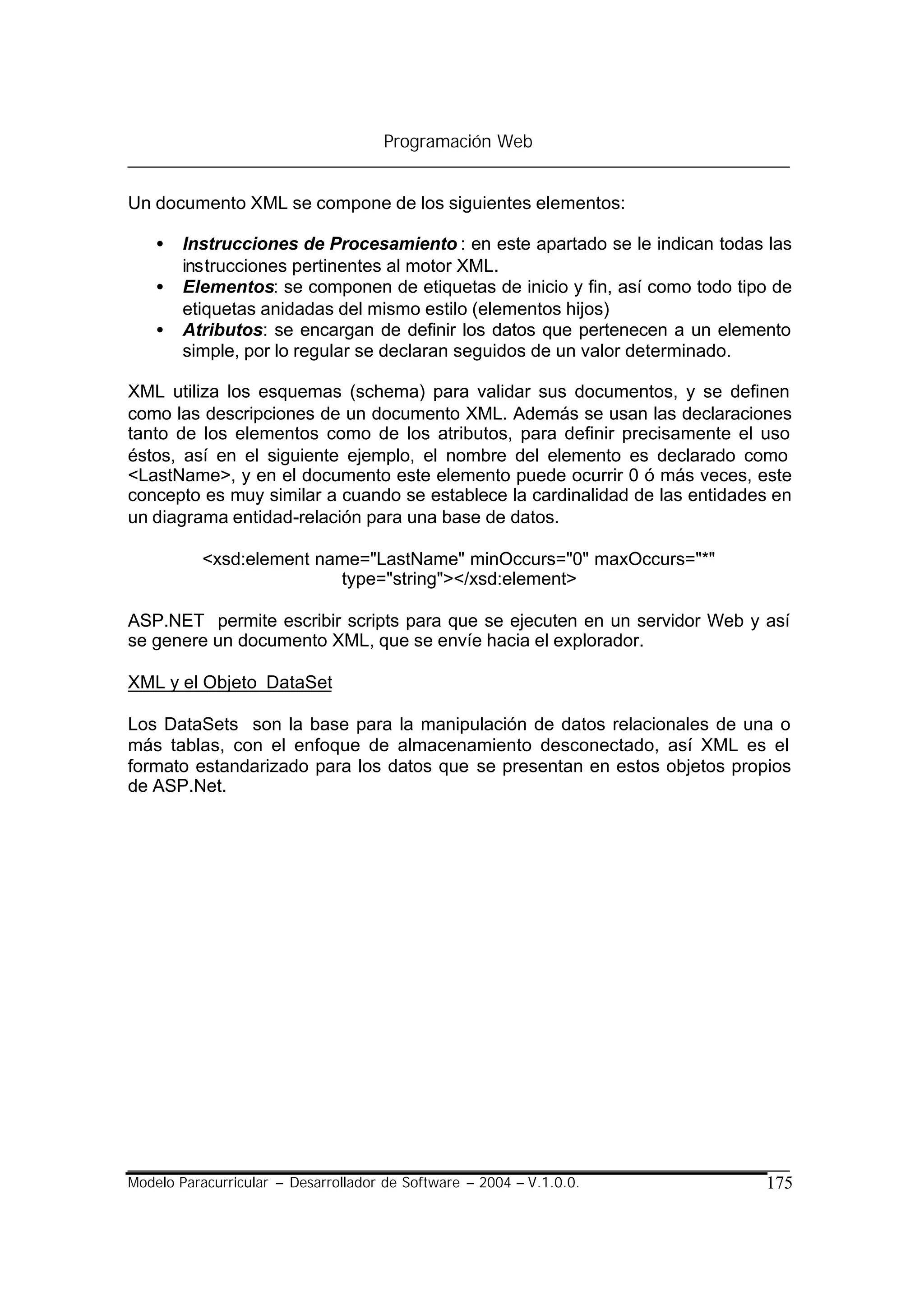 Programación Web


Un documento XML se compone de los siguientes elementos:

    •   Instrucciones de Procesamiento : en este apartado se le indican todas las
        instrucciones pertinentes al motor XML.
    •   Elementos: se componen de etiquetas de inicio y fin, así como todo tipo de
        etiquetas anidadas del mismo estilo (elementos hijos)
    •   Atributos: se encargan de definir los datos que pertenecen a un elemento
        simple, por lo regular se declaran seguidos de un valor determinado.

XML utiliza los esquemas (schema) para validar sus documentos, y se definen
como las descripciones de un documento XML. Además se usan las declaraciones
tanto de los elementos como de los atributos, para definir precisamente el uso
éstos, así en el siguiente ejemplo, el nombre del elemento es declarado como
<LastName>, y en el documento este elemento puede ocurrir 0 ó más veces, este
concepto es muy similar a cuando se establece la cardinalidad de las entidades en
un diagrama entidad-relación para una base de datos.

           <xsd:element name="LastName" minOccurs="0" maxOccurs="*"
                          type="string"></xsd:element>

ASP.NET permite escribir scripts para que se ejecuten en un servidor Web y así
se genere un documento XML, que se envíe hacia el explorador.

XML y el Objeto DataSet

Los DataSets son la base para la manipulación de datos relacionales de una o
más tablas, con el enfoque de almacenamiento desconectado, así XML es el
formato estandarizado para los datos que se presentan en estos objetos propios
de ASP.Net.




Modelo Paracurricular – Desarrollador de Software – 2004 – V.1.0.0.           175
 