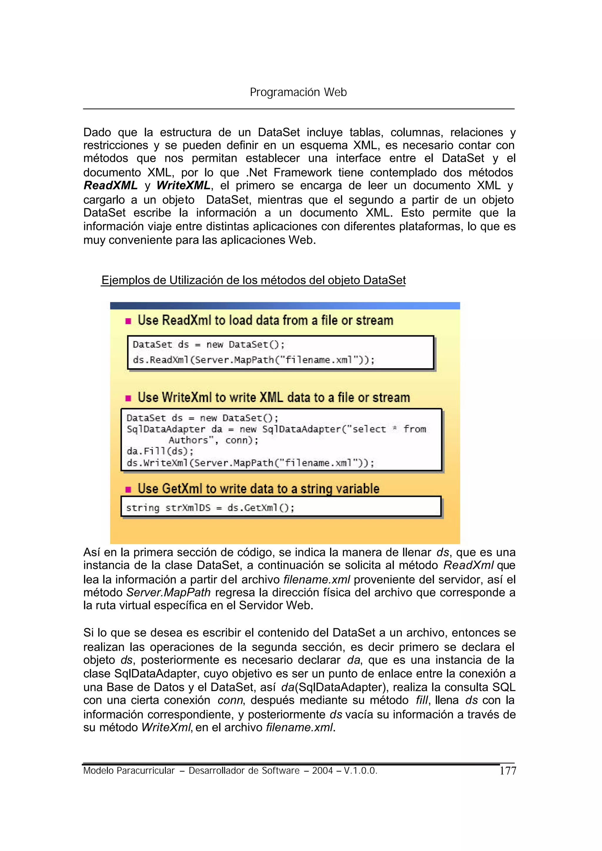 Programación Web


Dado que la estructura de un DataSet incluye tablas, columnas, relaciones y
restricciones y se pueden definir en un esquema XML, es necesario contar con
métodos que nos permitan establecer una interface entre el DataSet y el
documento XML, por lo que .Net Framework tiene contemplado dos métodos
ReadXML y WriteXML, el primero se encarga de leer un documento XML y
cargarlo a un objeto DataSet, mientras que el segundo a partir de un objeto
DataSet escribe la información a un documento XML. Esto permite que la
información viaje entre distintas aplicaciones con diferentes plataformas, lo que es
muy conveniente para las aplicaciones Web.


    Ejemplos de Utilización de los métodos del objeto DataSet




Así en la primera sección de código, se indica la manera de llenar ds, que es una
instancia de la clase DataSet, a continuación se solicita al método ReadXml que
lea la información a partir del archivo filename.xml proveniente del servidor, así el
método Server.MapPath regresa la dirección física del archivo que corresponde a
la ruta virtual específica en el Servidor Web.

Si lo que se desea es escribir el contenido del DataSet a un archivo, entonces se
realizan las operaciones de la segunda sección, es decir primero se declara el
objeto ds, posteriormente es necesario declarar da, que es una instancia de la
clase SqlDataAdapter, cuyo objetivo es ser un punto de enlace entre la conexión a
una Base de Datos y el DataSet, así da(SqlDataAdapter), realiza la consulta SQL
con una cierta conexión conn, después mediante su método fill, llena ds con la
información correspondiente, y posteriormente ds vacía su información a través de
su método WriteXml, en el archivo filename.xml.


Modelo Paracurricular – Desarrollador de Software – 2004 – V.1.0.0.              177
 