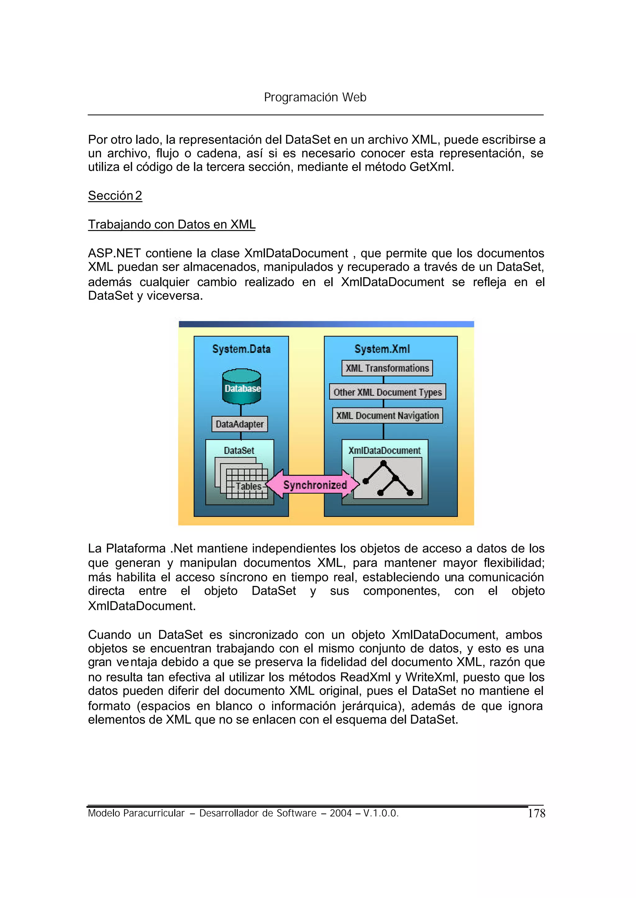 Programación Web


Por otro lado, la representación del DataSet en un archivo XML, puede escribirse a
un archivo, flujo o cadena, así si es necesario conocer esta representación, se
utiliza el código de la tercera sección, mediante el método GetXml.

Sección 2

Trabajando con Datos en XML

ASP.NET contiene la clase XmlDataDocument , que permite que los documentos
XML puedan ser almacenados, manipulados y recuperado a través de un DataSet,
además cualquier cambio realizado en el XmlDataDocument se refleja en el
DataSet y viceversa.




La Plataforma .Net mantiene independientes los objetos de acceso a datos de los
que generan y manipulan documentos XML, para mantener mayor flexibilidad;
más habilita el acceso síncrono en tiempo real, estableciendo una comunicación
directa entre el objeto DataSet y sus componentes, con el objeto
XmlDataDocument.

Cuando un DataSet es sincronizado con un objeto XmlDataDocument, ambos
objetos se encuentran trabajando con el mismo conjunto de datos, y esto es una
gran ve ntaja debido a que se preserva la fidelidad del documento XML, razón que
no resulta tan efectiva al utilizar los métodos ReadXml y WriteXml, puesto que los
datos pueden diferir del documento XML original, pues el DataSet no mantiene el
formato (espacios en blanco o información jerárquica), además de que ignora
elementos de XML que no se enlacen con el esquema del DataSet.




Modelo Paracurricular – Desarrollador de Software – 2004 – V.1.0.0.           178
 