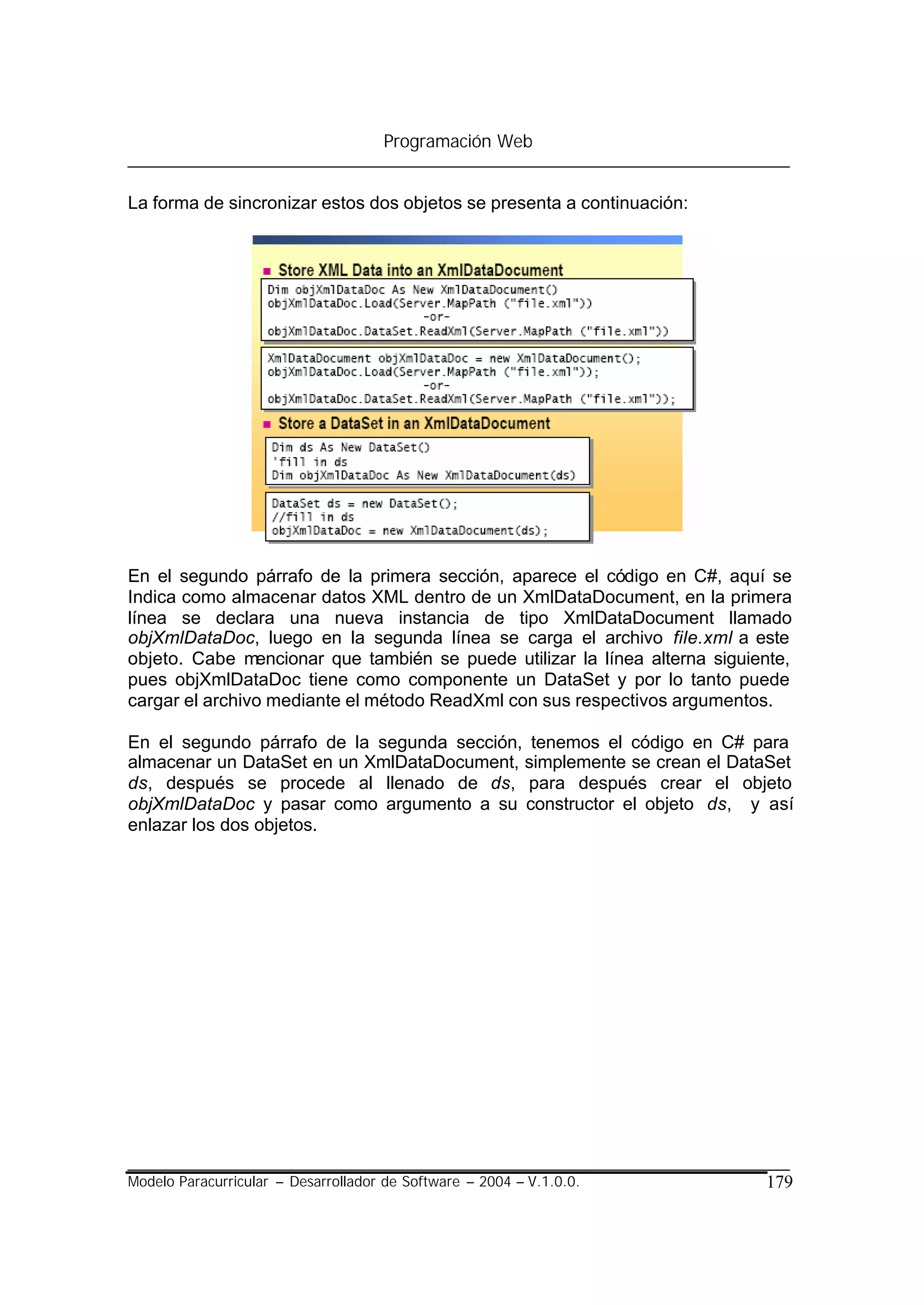 Programación Web


La forma de sincronizar estos dos objetos se presenta a continuación:




En el segundo párrafo de la primera sección, aparece el código en C#, aquí se
Indica como almacenar datos XML dentro de un XmlDataDocument, en la primera
línea se declara una nueva instancia de tipo XmlDataDocument llamado
objXmlDataDoc, luego en la segunda línea se carga el archivo file.xml a este
objeto. Cabe mencionar que también se puede utilizar la línea alterna siguiente,
pues objXmlDataDoc tiene como componente un DataSet y por lo tanto puede
cargar el archivo mediante el método ReadXml con sus respectivos argumentos.

En el segundo párrafo de la segunda sección, tenemos el código en C# para
almacenar un DataSet en un XmlDataDocument, simplemente se crean el DataSet
ds, después se procede al llenado de ds, para después crear el objeto
objXmlDataDoc y pasar como argumento a su constructor el objeto ds, y así
enlazar los dos objetos.




Modelo Paracurricular – Desarrollador de Software – 2004 – V.1.0.0.         179
 