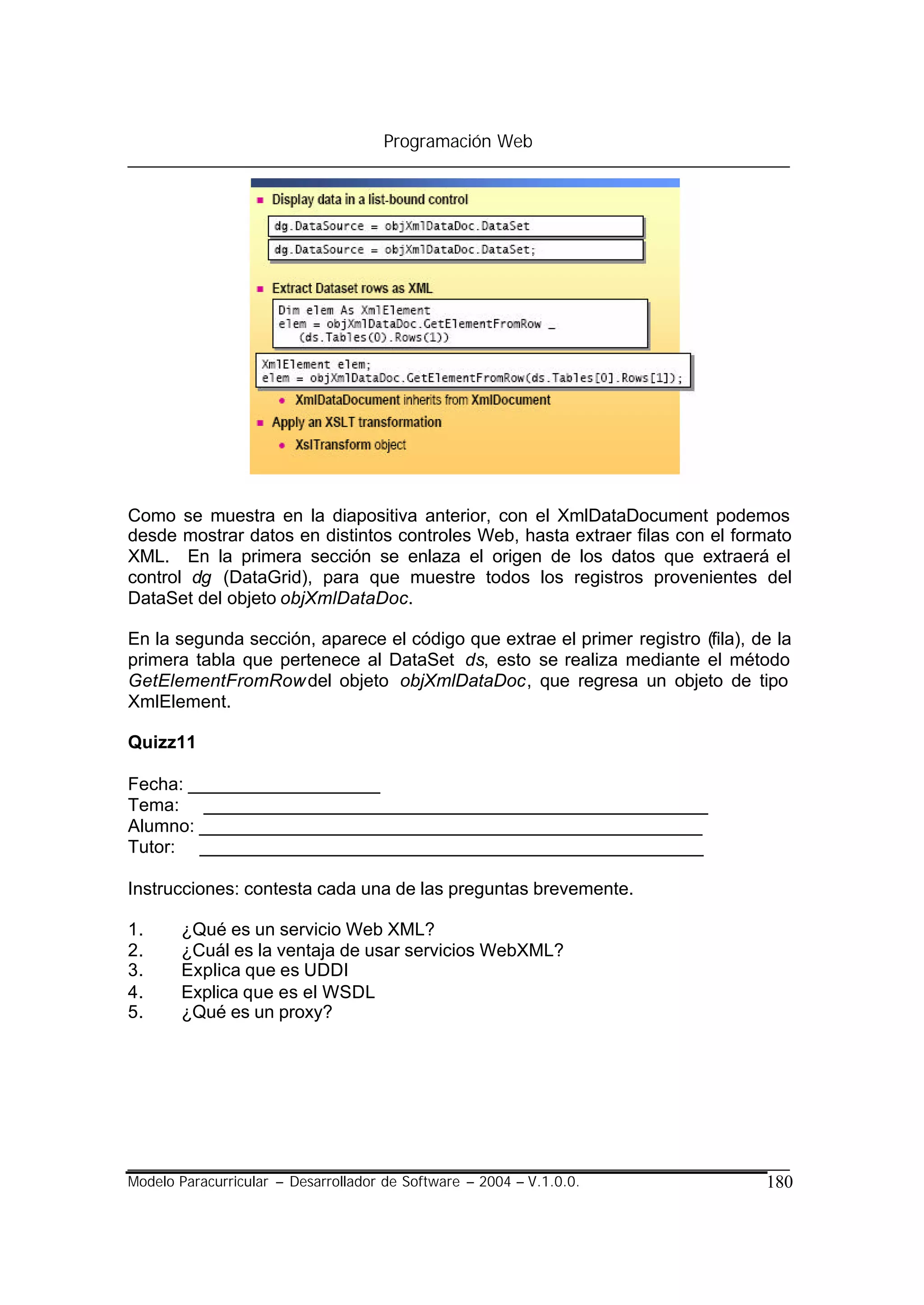 Programación Web




Como se muestra en la diapositiva anterior, con el XmlDataDocument podemos
desde mostrar datos en distintos controles Web, hasta extraer filas con el formato
XML. En la primera sección se enlaza el origen de los datos que extraerá el
control dg (DataGrid), para que muestre todos los registros provenientes del
DataSet del objeto objXmlDataDoc.

En la segunda sección, aparece el código que extrae el primer registro (fila), de la
primera tabla que pertenece al DataSet ds, esto se realiza mediante el método
GetElementFromRow del objeto objXmlDataDoc, que regresa un objeto de tipo
XmlElement.

Quizz11

Fecha: ___________________
Tema: __________________________________________________
Alumno: __________________________________________________
Tutor: __________________________________________________

Instrucciones: contesta cada una de las preguntas brevemente.

1.     ¿Qué es un servicio Web XML?
2.     ¿Cuál es la ventaja de usar servicios WebXML?
3.     Explica que es UDDI
4.     Explica que es el WSDL
5.     ¿Qué es un proxy?




Modelo Paracurricular – Desarrollador de Software – 2004 – V.1.0.0.             180
 