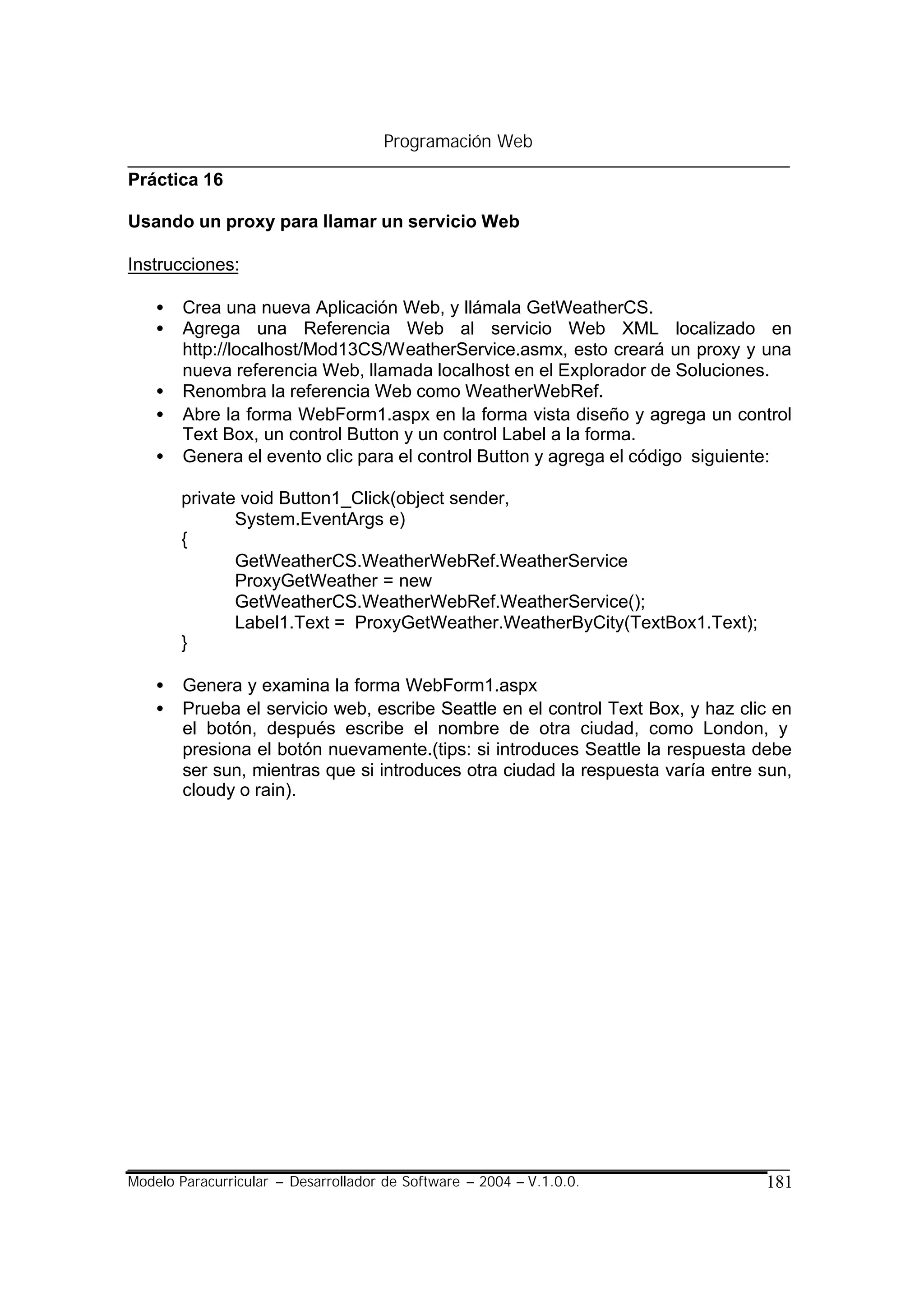 Programación Web

Práctica 16

Usando un proxy para llamar un servicio Web

Instrucciones:

    •   Crea una nueva Aplicación Web, y llámala GetWeatherCS.
    •   Agrega una Referencia Web al servicio Web XML localizado en
        http://localhost/Mod13CS/WeatherService.asmx, esto creará un proxy y una
        nueva referencia Web, llamada localhost en el Explorador de Soluciones.
    •   Renombra la referencia Web como WeatherWebRef.
    •   Abre la forma WebForm1.aspx en la forma vista diseño y agrega un control
        Text Box, un control Button y un control Label a la forma.
    •   Genera el evento clic para el control Button y agrega el código siguiente:

        private void Button1_Click(object sender,
               System.EventArgs e)
        {
               GetWeatherCS.WeatherWebRef.WeatherService
               ProxyGetWeather = new
               GetWeatherCS.WeatherWebRef.WeatherService();
               Label1.Text = ProxyGetWeather.WeatherByCity(TextBox1.Text);
        }

    •   Genera y examina la forma WebForm1.aspx
    •   Prueba el servicio web, escribe Seattle en el control Text Box, y haz clic en
        el botón, después escribe el nombre de otra ciudad, como London, y
        presiona el botón nuevamente.(tips: si introduces Seattle la respuesta debe
        ser sun, mientras que si introduces otra ciudad la respuesta varía entre sun,
        cloudy o rain).




Modelo Paracurricular – Desarrollador de Software – 2004 – V.1.0.0.              181
 