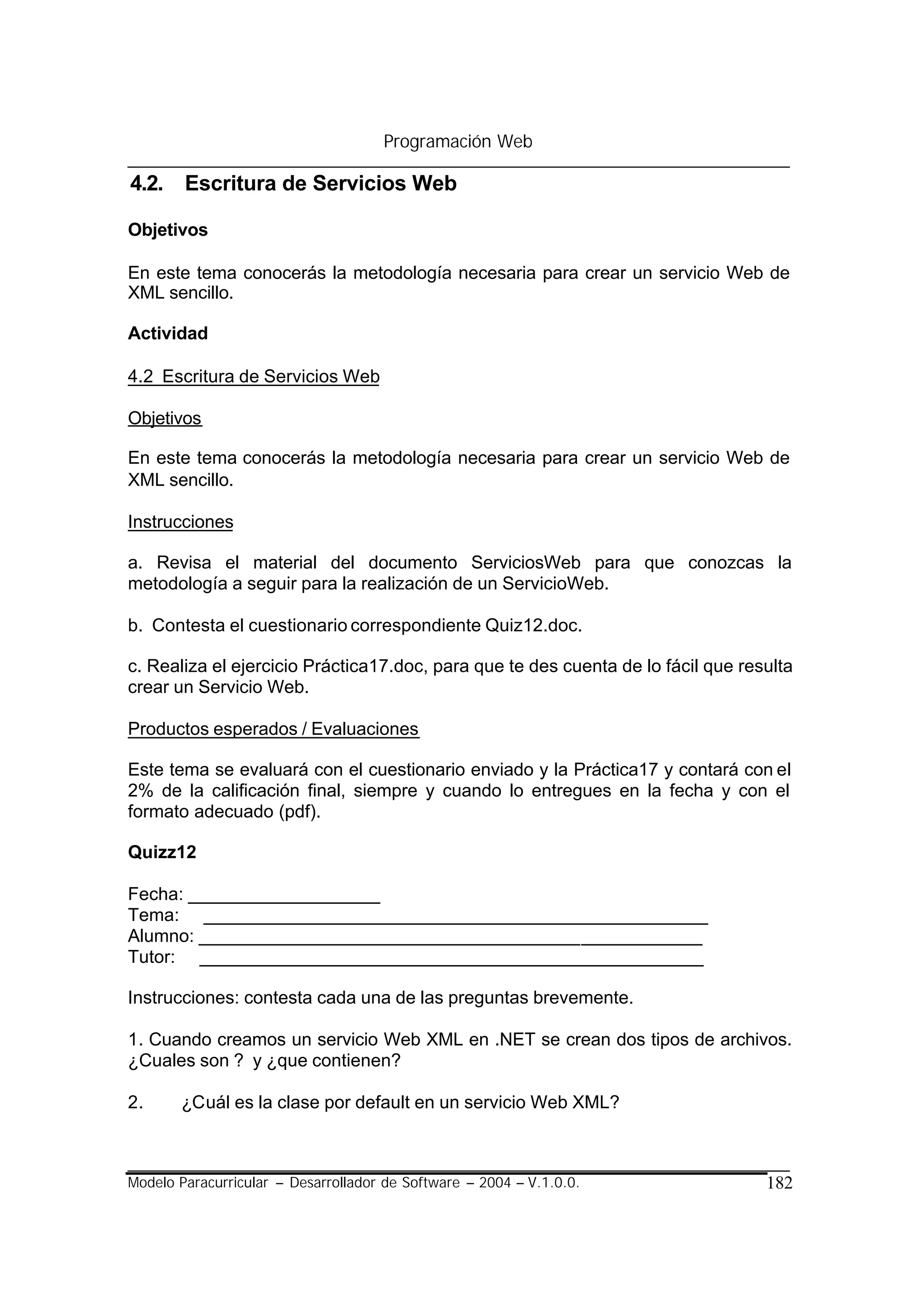 Programación Web

4.2. Escritura de Servicios Web

Objetivos

En este tema conocerás la metodología necesaria para crear un servicio Web de
XML sencillo.

Actividad

4.2 Escritura de Servicios Web

Objetivos

En este tema conocerás la metodología necesaria para crear un servicio Web de
XML sencillo.

Instrucciones

a. Revisa el material del documento ServiciosWeb para que conozcas la
metodología a seguir para la realización de un ServicioWeb.

b. Contesta el cuestionario correspondiente Quiz12.doc.

c. Realiza el ejercicio Práctica17.doc, para que te des cuenta de lo fácil que resulta
crear un Servicio Web.

Productos esperados / Evaluaciones

Este tema se evaluará con el cuestionario enviado y la Práctica17 y contará con el
2% de la calificación final, siempre y cuando lo entregues en la fecha y con el
formato adecuado (pdf).

Quizz12

Fecha: ___________________
Tema: __________________________________________________
Alumno: __________________________________________________
Tutor: __________________________________________________

Instrucciones: contesta cada una de las preguntas brevemente.

1. Cuando creamos un servicio Web XML en .NET se crean dos tipos de archivos.
¿Cuales son ? y ¿que contienen?

2.     ¿Cuál es la clase por default en un servicio Web XML?



Modelo Paracurricular – Desarrollador de Software – 2004 – V.1.0.0.               182
 