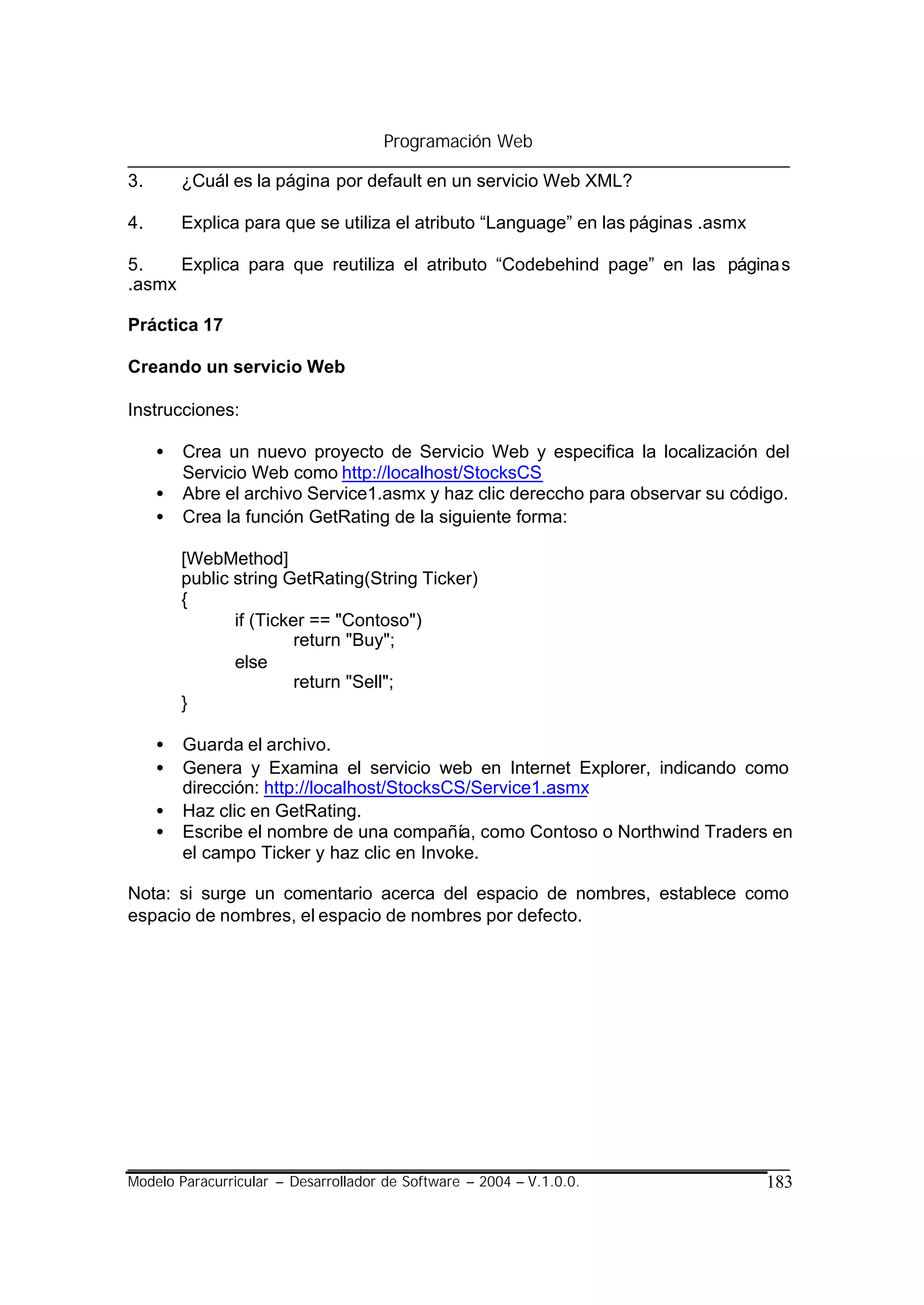 Programación Web

3.       ¿Cuál es la página por default en un servicio Web XML?

4.       Explica para que se utiliza el atributo “Language” en las páginas .asmx

5.    Explica para que reutiliza el atributo “Codebehind page” en las página s
.asmx

Práctica 17

Creando un servicio Web

Instrucciones:

     •   Crea un nuevo proyecto de Servicio Web y especifica la localización del
         Servicio Web como http://localhost/StocksCS
     •   Abre el archivo Service1.asmx y haz clic dereccho para observar su código.
     •   Crea la función GetRating de la siguiente forma:

         [WebMethod]
         public string GetRating(String Ticker)
         {
                if (Ticker == "Contoso")
                         return "Buy";
                else
                         return "Sell";
         }

     •   Guarda el archivo.
     •   Genera y Examina el servicio web en Internet Explorer, indicando como
         dirección: http://localhost/StocksCS/Service1.asmx
     •   Haz clic en GetRating.
     •   Escribe el nombre de una compañía, como Contoso o Northwind Traders en
         el campo Ticker y haz clic en Invoke.

Nota: si surge un comentario acerca del espacio de nombres, establece como
espacio de nombres, el espacio de nombres por defecto.




Modelo Paracurricular – Desarrollador de Software – 2004 – V.1.0.0.                183
 