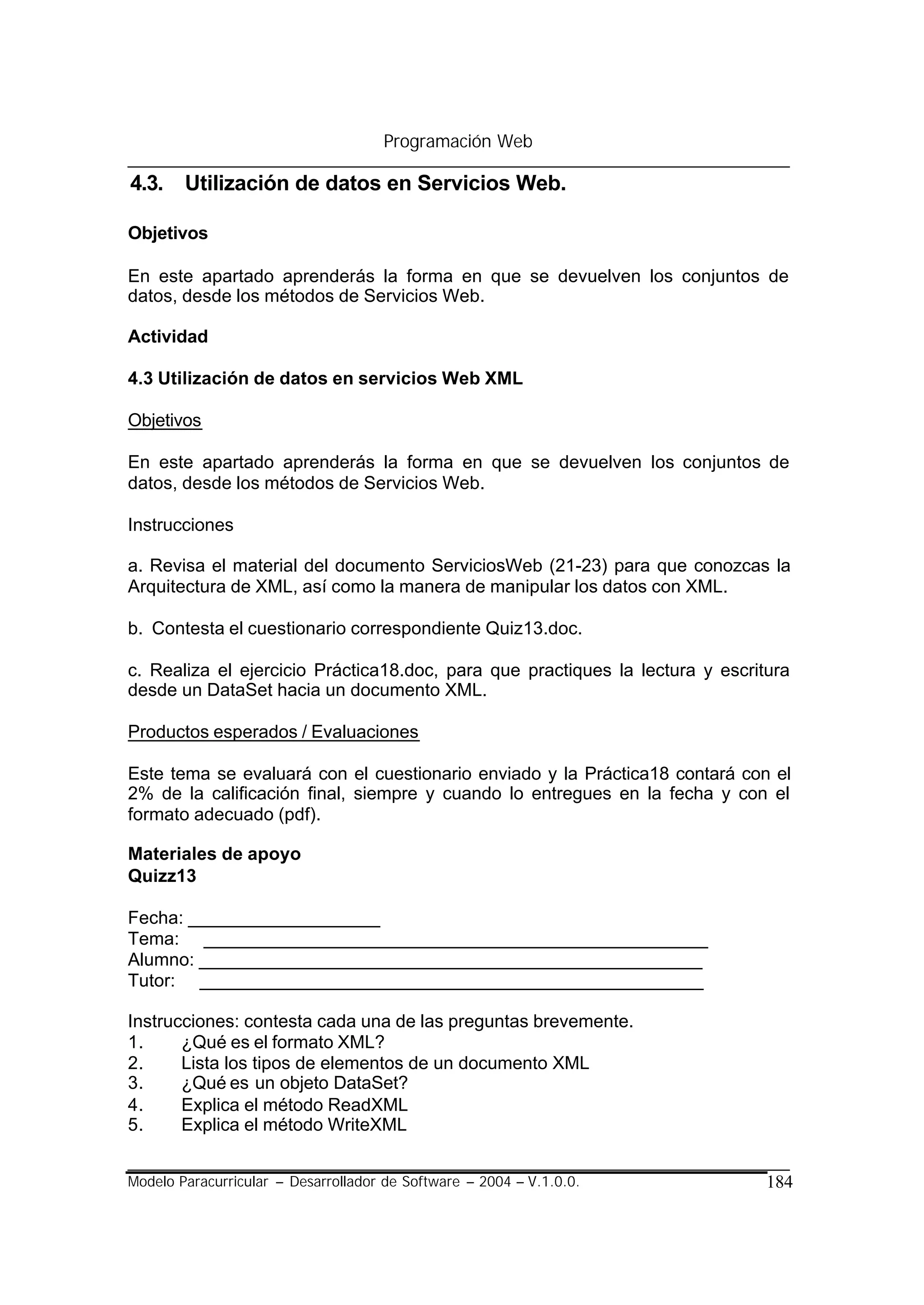 Programación Web

4.3. Utilización de datos en Servicios Web.

Objetivos

En este apartado aprenderás la forma en que se devuelven los conjuntos de
datos, desde los métodos de Servicios Web.

Actividad

4.3 Utilización de datos en servicios Web XML

Objetivos

En este apartado aprenderás la forma en que se devuelven los conjuntos de
datos, desde los métodos de Servicios Web.

Instrucciones

a. Revisa el material del documento ServiciosWeb (21-23) para que conozcas la
Arquitectura de XML, así como la manera de manipular los datos con XML.

b. Contesta el cuestionario correspondiente Quiz13.doc.

c. Realiza el ejercicio Práctica18.doc, para que practiques la lectura y escritura
desde un DataSet hacia un documento XML.

Productos esperados / Evaluaciones

Este tema se evaluará con el cuestionario enviado y la Práctica18 contará con el
2% de la calificación final, siempre y cuando lo entregues en la fecha y con el
formato adecuado (pdf).

Materiales de apoyo
Quizz13

Fecha: ___________________
Tema: __________________________________________________
Alumno: __________________________________________________
Tutor: __________________________________________________

Instrucciones: contesta cada una de las preguntas brevemente.
1.     ¿Qué es el formato XML?
2.     Lista los tipos de elementos de un documento XML
3.     ¿Qué es un objeto DataSet?
4.     Explica el método ReadXML
5.     Explica el método WriteXML


Modelo Paracurricular – Desarrollador de Software – 2004 – V.1.0.0.            184
 