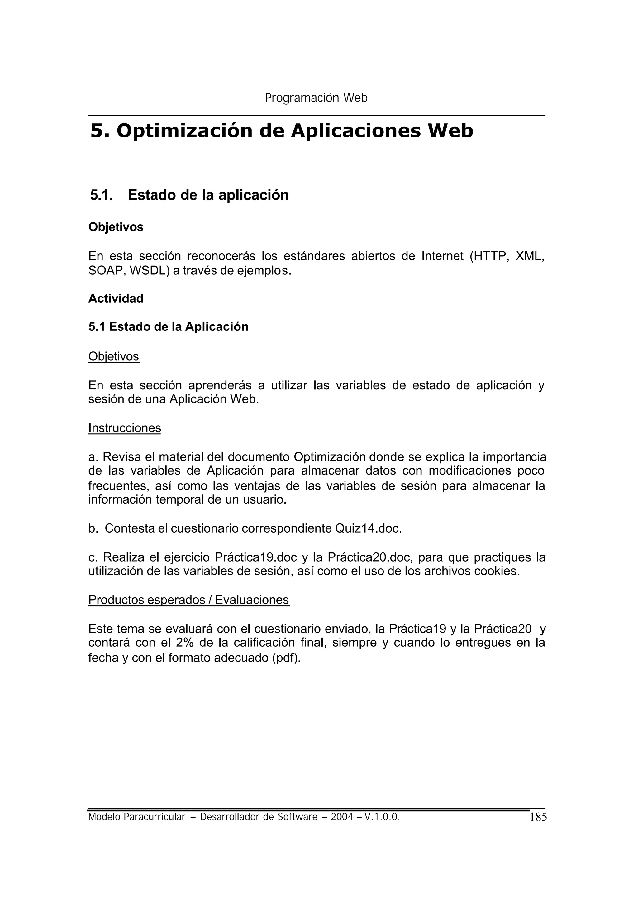 Programación Web

5. Optimización de Aplicaciones Web


5.1. Estado de la aplicación

Objetivos

En esta sección reconocerás los estándares abiertos de Internet (HTTP, XML,
SOAP, WSDL) a través de ejemplos.

Actividad

5.1 Estado de la Aplicación

Objetivos

En esta sección aprenderás a utilizar las variables de estado de aplicación y
sesión de una Aplicación Web.

Instrucciones

a. Revisa el material del documento Optimización donde se explica la importancia
de las variables de Aplicación para almacenar datos con modificaciones poco
frecuentes, así como las ventajas de las variables de sesión para almacenar la
información temporal de un usuario.

b. Contesta el cuestionario correspondiente Quiz14.doc.

c. Realiza el ejercicio Práctica19.doc y la Práctica20.doc, para que practiques la
utilización de las variables de sesión, así como el uso de los archivos cookies.

Productos esperados / Evaluaciones

Este tema se evaluará con el cuestionario enviado, la Práctica19 y la Práctica20 y
contará con el 2% de la calificación final, siempre y cuando lo entregues en la
fecha y con el formato adecuado (pdf).




Modelo Paracurricular – Desarrollador de Software – 2004 – V.1.0.0.            185
 