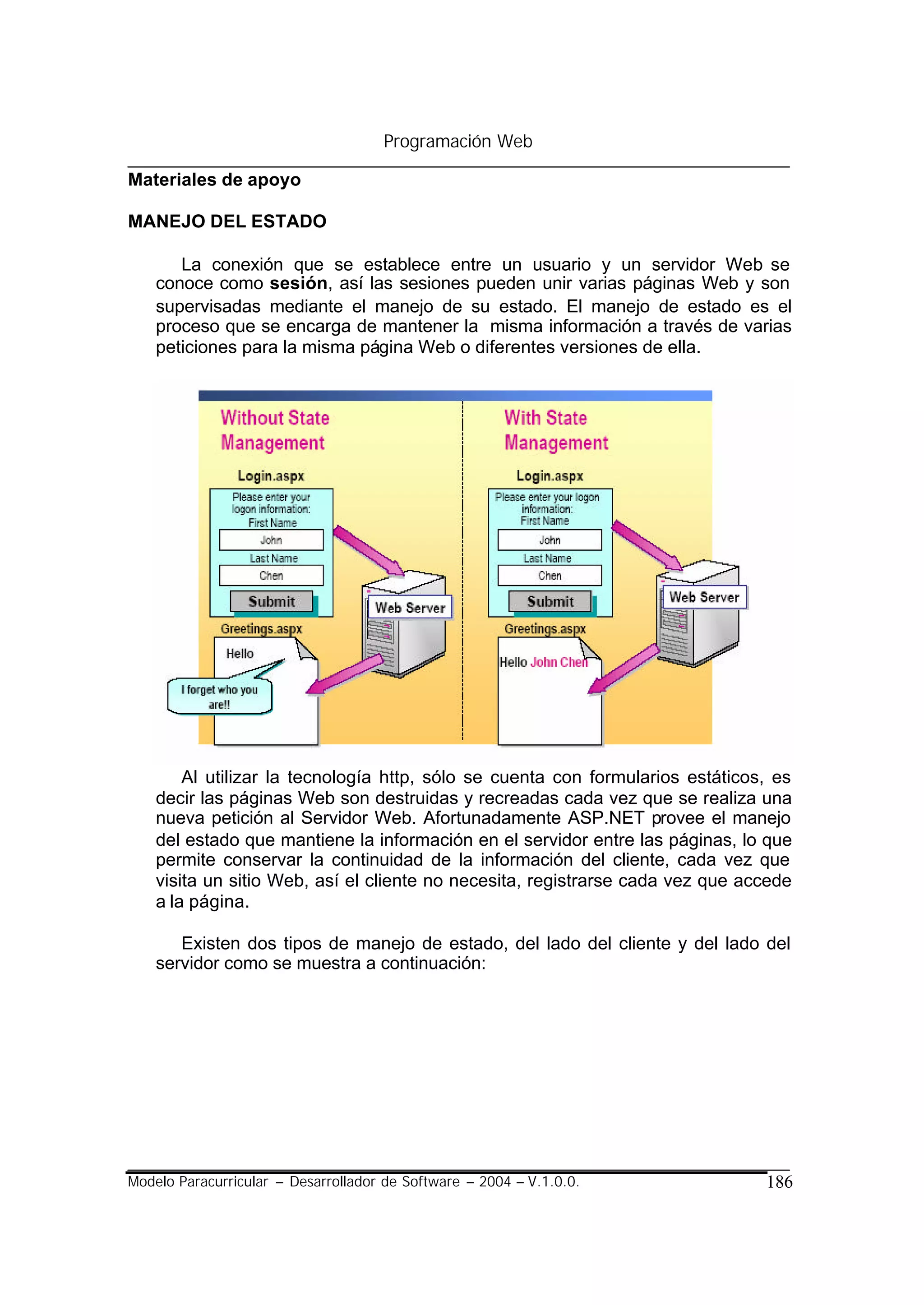 Programación Web

Materiales de apoyo

MANEJO DEL ESTADO

       La conexión que se establece entre un usuario y un servidor Web se
    conoce como sesión, así las sesiones pueden unir varias páginas Web y son
    supervisadas mediante el manejo de su estado. El manejo de estado es el
    proceso que se encarga de mantener la misma información a través de varias
    peticiones para la misma página Web o diferentes versiones de ella.




        Al utilizar la tecnología http, sólo se cuenta con formularios estáticos, es
    decir las páginas Web son destruidas y recreadas cada vez que se realiza una
    nueva petición al Servidor Web. Afortunadamente ASP.NET provee el manejo
    del estado que mantiene la información en el servidor entre las páginas, lo que
    permite conservar la continuidad de la información del cliente, cada vez que
    visita un sitio Web, así el cliente no necesita, registrarse cada vez que accede
    a la página.

       Existen dos tipos de manejo de estado, del lado del cliente y del lado del
    servidor como se muestra a continuación:




Modelo Paracurricular – Desarrollador de Software – 2004 – V.1.0.0.             186
 