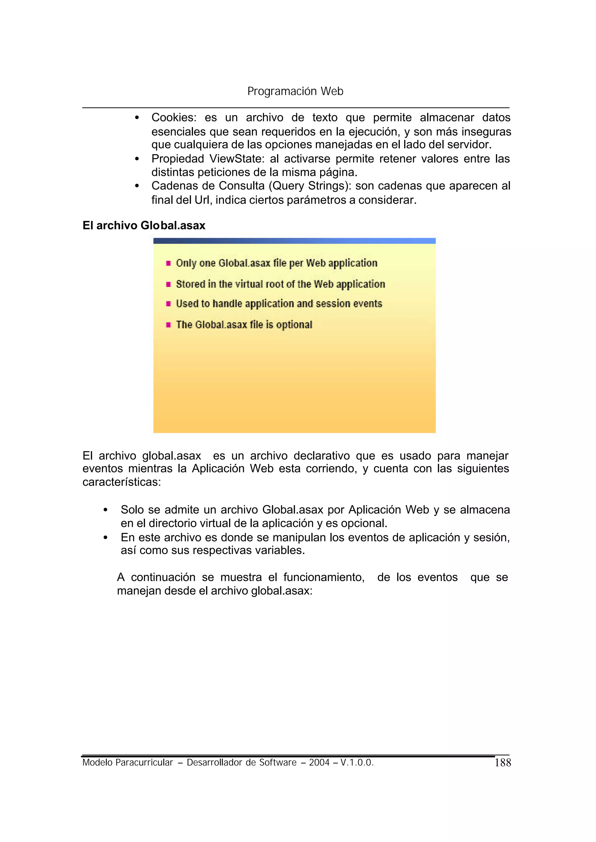 Programación Web

           •   Cookies: es un archivo de texto que permite almacenar datos
               esenciales que sean requeridos en la ejecución, y son más inseguras
               que cualquiera de las opciones manejadas en el lado del servidor.
           •   Propiedad ViewState: al activarse permite retener valores entre las
               distintas peticiones de la misma página.
           •   Cadenas de Consulta (Query Strings): son cadenas que aparecen al
               final del Url, indica ciertos parámetros a considerar.

El archivo Global.asax




El archivo global.asax es un archivo declarativo que es usado para manejar
eventos mientras la Aplicación Web esta corriendo, y cuenta con las siguientes
características:

    •   Solo se admite un archivo Global.asax por Aplicación Web y se almacena
        en el directorio virtual de la aplicación y es opcional.
    •   En este archivo es donde se manipulan los eventos de aplicación y sesión,
        así como sus respectivas variables.

        A continuación se muestra el funcionamiento,                  de los eventos   que se
        manejan desde el archivo global.asax:




Modelo Paracurricular – Desarrollador de Software – 2004 – V.1.0.0.                       188
 
