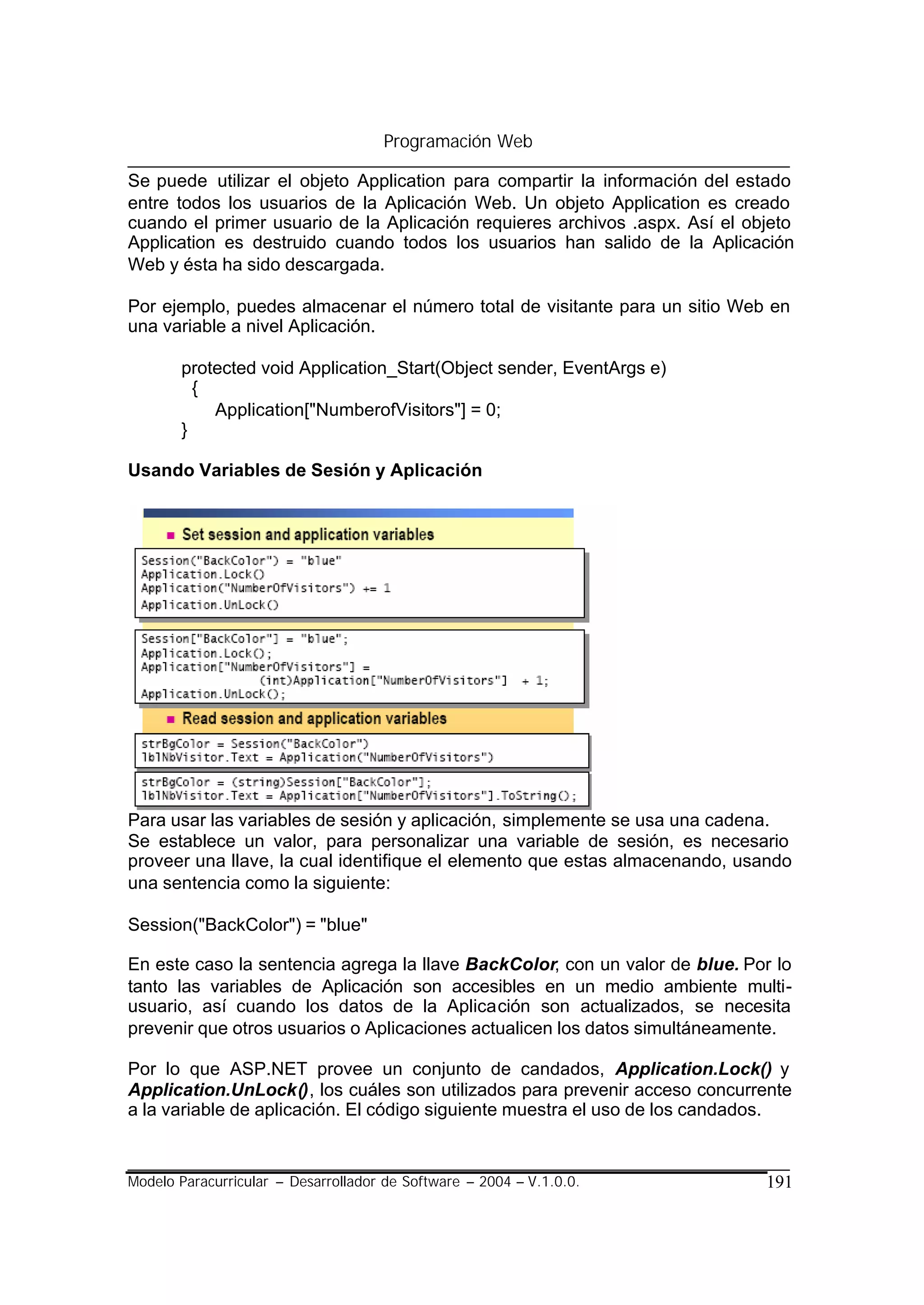 Programación Web

Se puede utilizar el objeto Application para compartir la información del estado
entre todos los usuarios de la Aplicación Web. Un objeto Application es creado
cuando el primer usuario de la Aplicación requieres archivos .aspx. Así el objeto
Application es destruido cuando todos los usuarios han salido de la Aplicación
Web y ésta ha sido descargada.

Por ejemplo, puedes almacenar el número total de visitante para un sitio Web en
una variable a nivel Aplicación.

       protected void Application_Start(Object sender, EventArgs e)
         {
           Application["NumberofVisitors"] = 0;
       }

Usando Variables de Sesión y Aplicación




Para usar las variables de sesión y aplicación, simplemente se usa una cadena.
Se establece un valor, para personalizar una variable de sesión, es necesario
proveer una llave, la cual identifique el elemento que estas almacenando, usando
una sentencia como la siguiente:

Session("BackColor") = "blue"

En este caso la sentencia agrega la llave BackColor, con un valor de blue. Por lo
tanto las variables de Aplicación son accesibles en un medio ambiente multi-
usuario, así cuando los datos de la Aplicación son actualizados, se necesita
prevenir que otros usuarios o Aplicaciones actualicen los datos simultáneamente.

Por lo que ASP.NET provee un conjunto de candados, Application.Lock() y
Application.UnLock(), los cuáles son utilizados para prevenir acceso concurrente
a la variable de aplicación. El código siguiente muestra el uso de los candados.


Modelo Paracurricular – Desarrollador de Software – 2004 – V.1.0.0.          191
 