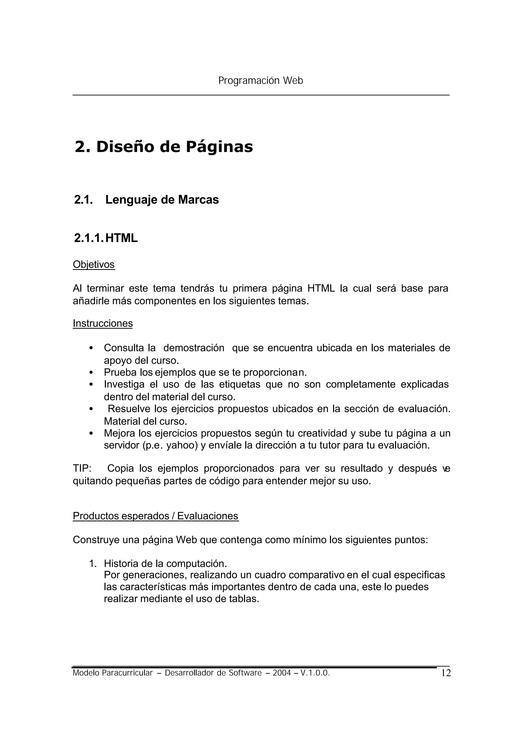 Programación Web




2. Diseño de Páginas


2.1. Lenguaje de Marcas


2.1.1. HTML

Objetivos

Al terminar este tema tendrás tu primera página HTML la cual será base para
añadirle más componentes en los siguientes temas.

Instrucciones

    •   Consulta la demostración que se encuentra ubicada en los materiales de
        apoyo del curso.
    •   Prueba los ejemplos que se te proporcionan.
    •   Investiga el uso de las etiquetas que no son completamente explicadas
        dentro del material del curso.
    •    Resuelve los ejercicios propuestos ubicados en la sección de evaluación.
        Material del curso.
    •   Mejora los ejercicios propuestos según tu creatividad y sube tu página a un
        servidor (p.e. yahoo) y envíale la dirección a tu tutor para tu evaluación.

TIP:   Copia los ejemplos proporcionados para ver su resultado y después v
                                                                         e
quitando pequeñas partes de código para entender mejor su uso.


Productos esperados / Evaluaciones

Construye una página Web que contenga como mínimo los siguientes puntos:

    1. Historia de la computación.
       Por generaciones, realizando un cuadro comparativo en el cual especificas
       las características más importantes dentro de cada una, este lo puedes
       realizar mediante el uso de tablas.




Modelo Paracurricular – Desarrollador de Software – 2004 – V.1.0.0.             12
 