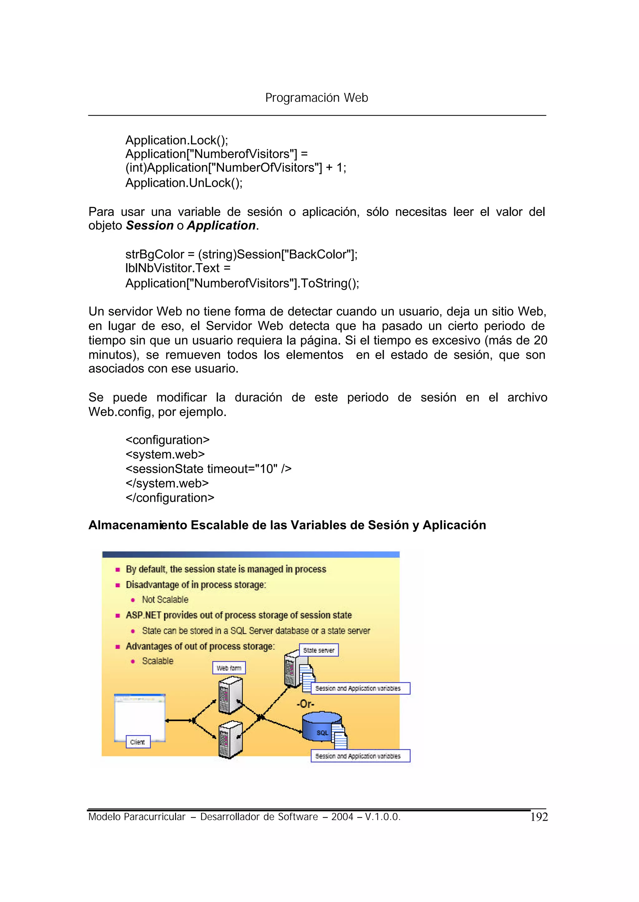 Programación Web


       Application.Lock();
       Application["NumberofVisitors"] =
       (int)Application["NumberOfVisitors"] + 1;
       Application.UnLock();

Para usar una variable de sesión o aplicación, sólo necesitas leer el valor del
objeto Session o Application.

       strBgColor = (string)Session["BackColor"];
       lblNbVistitor.Text =
       Application["NumberofVisitors"].ToString();

Un servidor Web no tiene forma de detectar cuando un usuario, deja un sitio Web,
en lugar de eso, el Servidor Web detecta que ha pasado un cierto periodo de
tiempo sin que un usuario requiera la página. Si el tiempo es excesivo (más de 20
minutos), se remueven todos los elementos en el estado de sesión, que son
asociados con ese usuario.

Se puede modificar la duración de este periodo de sesión en el archivo
Web.config, por ejemplo.

       <configuration>
       <system.web>
       <sessionState timeout="10" />
       </system.web>
       </configuration>

Almacenamiento Escalable de las Variables de Sesión y Aplicación




Modelo Paracurricular – Desarrollador de Software – 2004 – V.1.0.0.          192
 