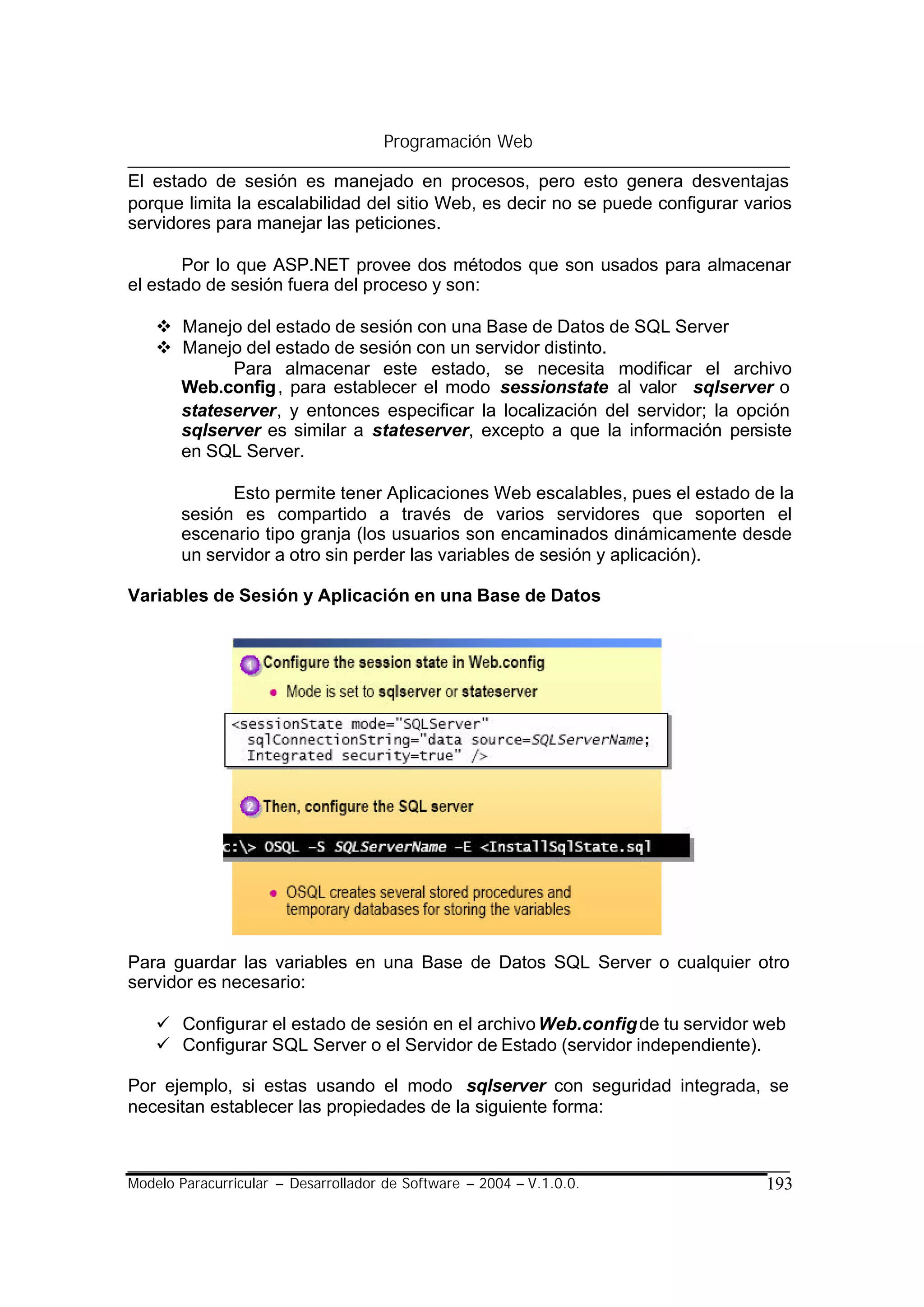 Programación Web

El estado de sesión es manejado en procesos, pero esto genera desventajas
porque limita la escalabilidad del sitio Web, es decir no se puede configurar varios
servidores para manejar las peticiones.

       Por lo que ASP.NET provee dos métodos que son usados para almacenar
el estado de sesión fuera del proceso y son:

    v Manejo del estado de sesión con una Base de Datos de SQL Server
    v Manejo del estado de sesión con un servidor distinto.
            Para almacenar este estado, se necesita modificar el archivo
      Web.config , para establecer el modo sessionstate al valor sqlserver o
      stateserver, y entonces especificar la localización del servidor; la opción
      sqlserver es similar a stateserver, excepto a que la información persiste
      en SQL Server.

             Esto permite tener Aplicaciones Web escalables, pues el estado de la
       sesión es compartido a través de varios servidores que soporten el
       escenario tipo granja (los usuarios son encaminados dinámicamente desde
       un servidor a otro sin perder las variables de sesión y aplicación).

Variables de Sesión y Aplicación en una Base de Datos




Para guardar las variables en una Base de Datos SQL Server o cualquier otro
servidor es necesario:

    ü Configurar el estado de sesión en el archivo Web.config de tu servidor web
    ü Configurar SQL Server o el Servidor de Estado (servidor independiente).

Por ejemplo, si estas usando el modo sqlserver con seguridad integrada, se
necesitan establecer las propiedades de la siguiente forma:



Modelo Paracurricular – Desarrollador de Software – 2004 – V.1.0.0.             193
 