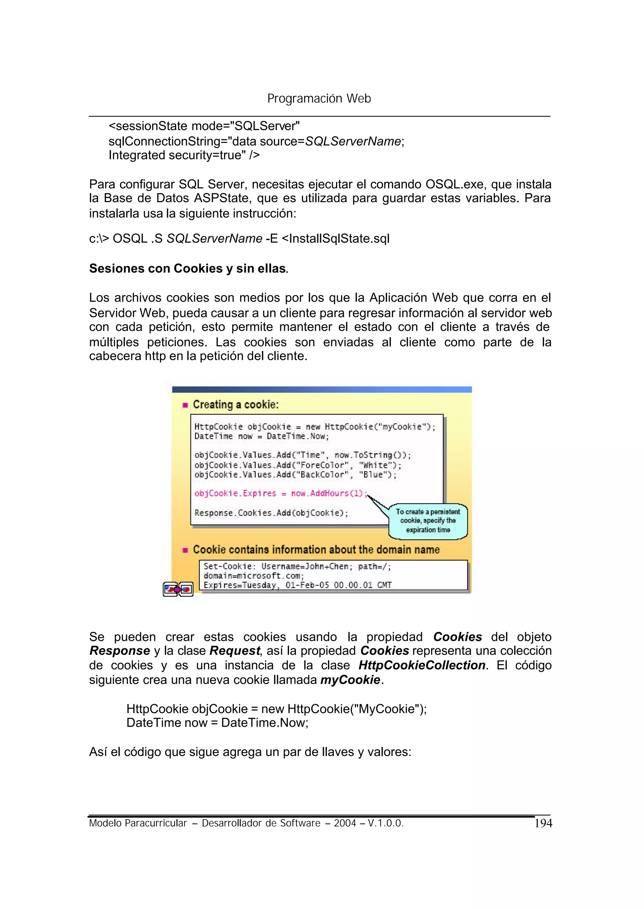 Programación Web

    <sessionState mode="SQLServer"
    sqlConnectionString="data source=SQLServerName;
    Integrated security=true" />

Para configurar SQL Server, necesitas ejecutar el comando OSQL.exe, que instala
la Base de Datos ASPState, que es utilizada para guardar estas variables. Para
instalarla usa la siguiente instrucción:

c:> OSQL .S SQLServerName -E <InstallSqlState.sql

Sesiones con Cookies y sin ellas.

Los archivos cookies son medios por los que la Aplicación Web que corra en el
Servidor Web, pueda causar a un cliente para regresar información al servidor web
con cada petición, esto permite mantener el estado con el cliente a través de
múltiples peticiones. Las cookies son enviadas al cliente como parte de la
cabecera http en la petición del cliente.




Se pueden crear estas cookies usando la propiedad Cookies del objeto
Response y la clase Request, así la propiedad Cookies representa una colección
de cookies y es una instancia de la clase HttpCookieCollection. El código
siguiente crea una nueva cookie llamada myCookie.

       HttpCookie objCookie = new HttpCookie("MyCookie");
       DateTime now = DateTime.Now;

Así el código que sigue agrega un par de llaves y valores:




Modelo Paracurricular – Desarrollador de Software – 2004 – V.1.0.0.          194
 