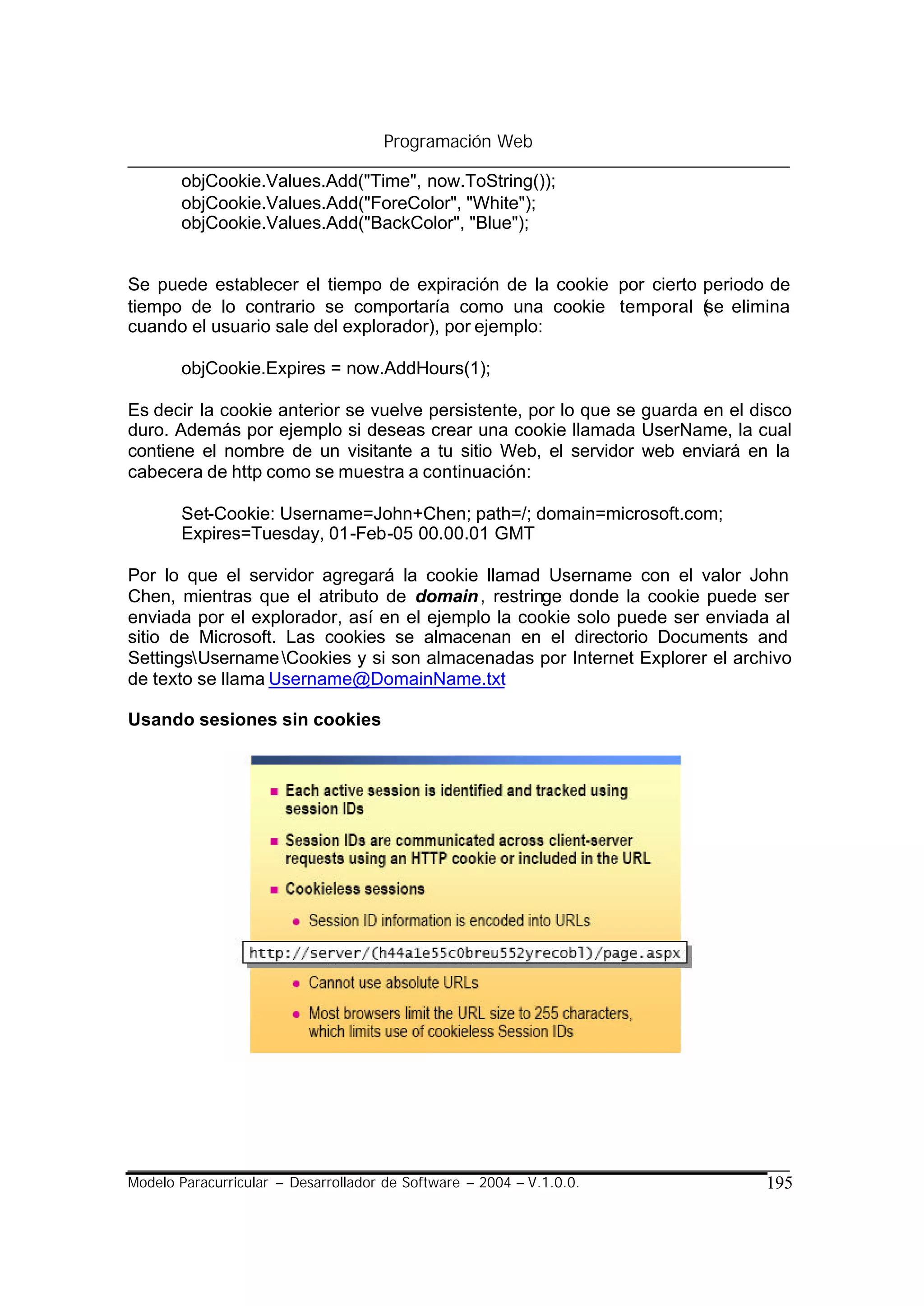 Programación Web

       objCookie.Values.Add("Time", now.ToString());
       objCookie.Values.Add("ForeColor", "White");
       objCookie.Values.Add("BackColor", "Blue");


Se puede establecer el tiempo de expiración de la cookie por cierto periodo de
tiempo de lo contrario se comportaría como una cookie temporal ( elimina
                                                                    se
cuando el usuario sale del explorador), por ejemplo:

       objCookie.Expires = now.AddHours(1);

Es decir la cookie anterior se vuelve persistente, por lo que se guarda en el disco
duro. Además por ejemplo si deseas crear una cookie llamada UserName, la cual
contiene el nombre de un visitante a tu sitio Web, el servidor web enviará en la
cabecera de http como se muestra a continuación:

       Set-Cookie: Username=John+Chen; path=/; domain=microsoft.com;
       Expires=Tuesday, 01-Feb-05 00.00.01 GMT

Por lo que el servidor agregará la cookie llamad Username con el valor John
Chen, mientras que el atributo de domain , restringe donde la cookie puede ser
enviada por el explorador, así en el ejemplo la cookie solo puede ser enviada al
sitio de Microsoft. Las cookies se almacenan en el directorio Documents and
SettingsUsername Cookies y si son almacenadas por Internet Explorer el archivo
de texto se llama Username@DomainName.txt

Usando sesiones sin cookies




Modelo Paracurricular – Desarrollador de Software – 2004 – V.1.0.0.            195
 