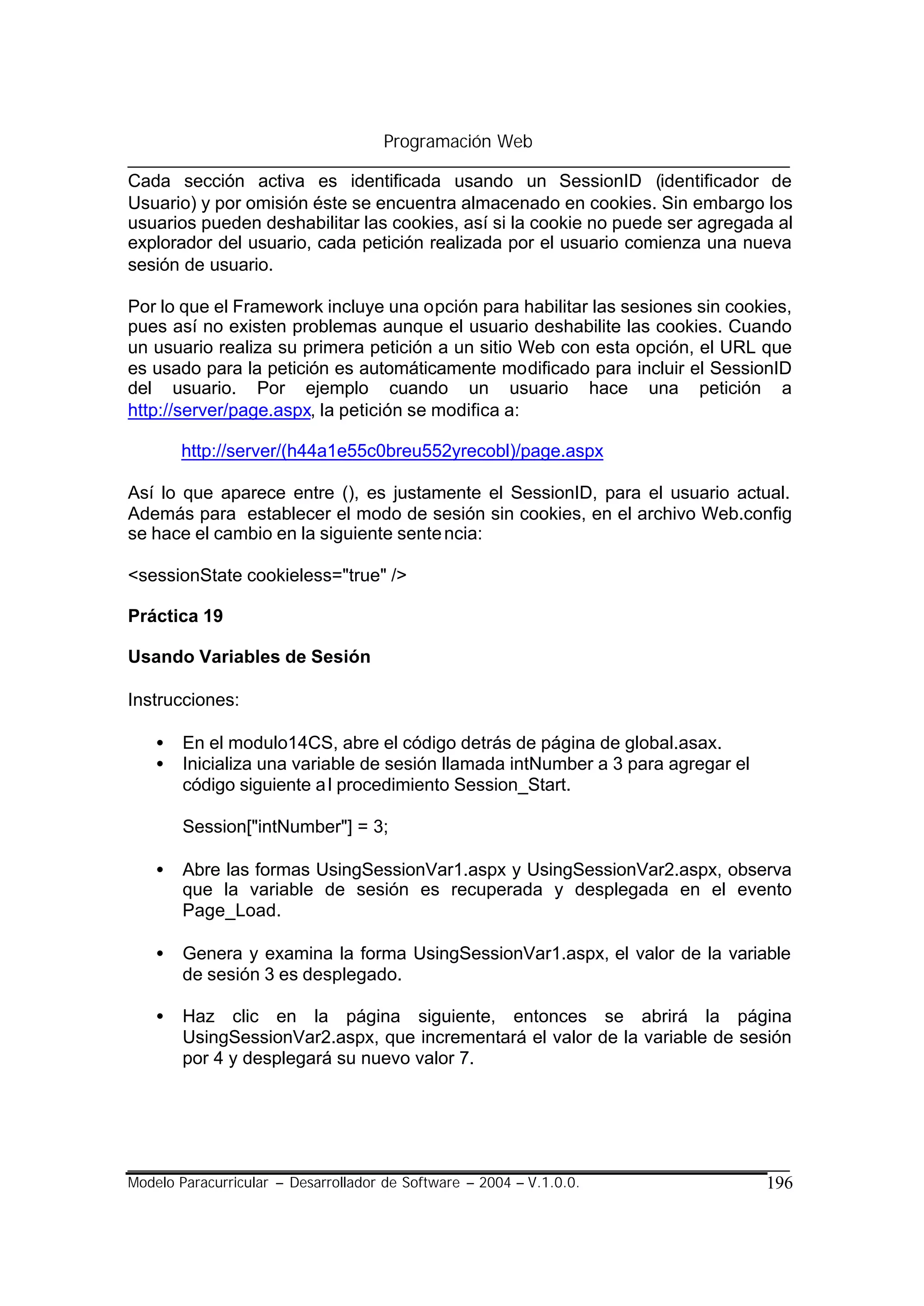 Programación Web

Cada sección activa es identificada usando un SessionID (identificador de
Usuario) y por omisión éste se encuentra almacenado en cookies. Sin embargo los
usuarios pueden deshabilitar las cookies, así si la cookie no puede ser agregada al
explorador del usuario, cada petición realizada por el usuario comienza una nueva
sesión de usuario.

Por lo que el Framework incluye una opción para habilitar las sesiones sin cookies,
pues así no existen problemas aunque el usuario deshabilite las cookies. Cuando
un usuario realiza su primera petición a un sitio Web con esta opción, el URL que
es usado para la petición es automáticamente modificado para incluir el SessionID
del usuario. Por ejemplo cuando un usuario hace una petición a
http://server/page.aspx, la petición se modifica a:

        http://server/(h44a1e55c0breu552yrecobl)/page.aspx

Así lo que aparece entre (), es justamente el SessionID, para el usuario actual.
Además para establecer el modo de sesión sin cookies, en el archivo Web.config
se hace el cambio en la siguiente sente ncia:

<sessionState cookieless="true" />

Práctica 19

Usando Variables de Sesión

Instrucciones:

    •   En el modulo14CS, abre el código detrás de página de global.asax.
    •   Inicializa una variable de sesión llamada intNumber a 3 para agregar el
        código siguiente a l procedimiento Session_Start.

        Session["intNumber"] = 3;

    •   Abre las formas UsingSessionVar1.aspx y UsingSessionVar2.aspx, observa
        que la variable de sesión es recuperada y desplegada en el evento
        Page_Load.

    •   Genera y examina la forma UsingSessionVar1.aspx, el valor de la variable
        de sesión 3 es desplegado.

    •   Haz clic en la página siguiente, entonces se abrirá la página
        UsingSessionVar2.aspx, que incrementará el valor de la variable de sesión
        por 4 y desplegará su nuevo valor 7.




Modelo Paracurricular – Desarrollador de Software – 2004 – V.1.0.0.               196
 