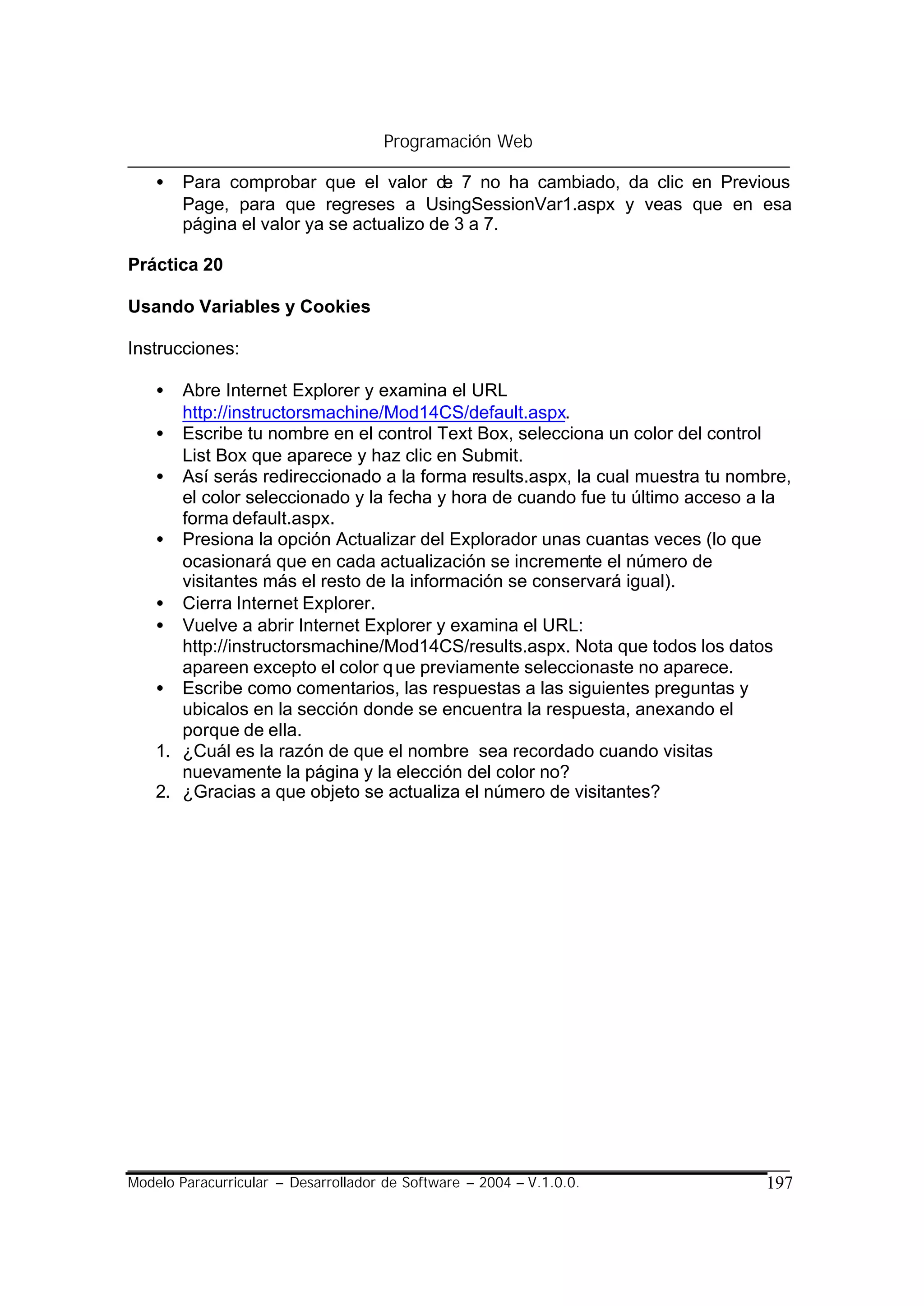 Programación Web

    •   Para comprobar que el valor de 7 no ha cambiado, da clic en Previous
        Page, para que regreses a UsingSessionVar1.aspx y veas que en esa
        página el valor ya se actualizo de 3 a 7.

Práctica 20

Usando Variables y Cookies

Instrucciones:

    •  Abre Internet Explorer y examina el URL
       http://instructorsmachine/Mod14CS/default.aspx.
    • Escribe tu nombre en el control Text Box, selecciona un color del control
       List Box que aparece y haz clic en Submit.
    • Así serás redireccionado a la forma results.aspx, la cual muestra tu nombre,
       el color seleccionado y la fecha y hora de cuando fue tu último acceso a la
       forma default.aspx.
    • Presiona la opción Actualizar del Explorador unas cuantas veces (lo que
       ocasionará que en cada actualización se incremente el número de
       visitantes más el resto de la información se conservará igual).
    • Cierra Internet Explorer.
    • Vuelve a abrir Internet Explorer y examina el URL:
       http://instructorsmachine/Mod14CS/results.aspx. Nota que todos los datos
       apareen excepto el color q ue previamente seleccionaste no aparece.
    • Escribe como comentarios, las respuestas a las siguientes preguntas y
       ubicalos en la sección donde se encuentra la respuesta, anexando el
       porque de ella.
    1. ¿Cuál es la razón de que el nombre sea recordado cuando visitas
       nuevamente la página y la elección del color no?
    2. ¿Gracias a que objeto se actualiza el número de visitantes?




Modelo Paracurricular – Desarrollador de Software – 2004 – V.1.0.0.           197
 