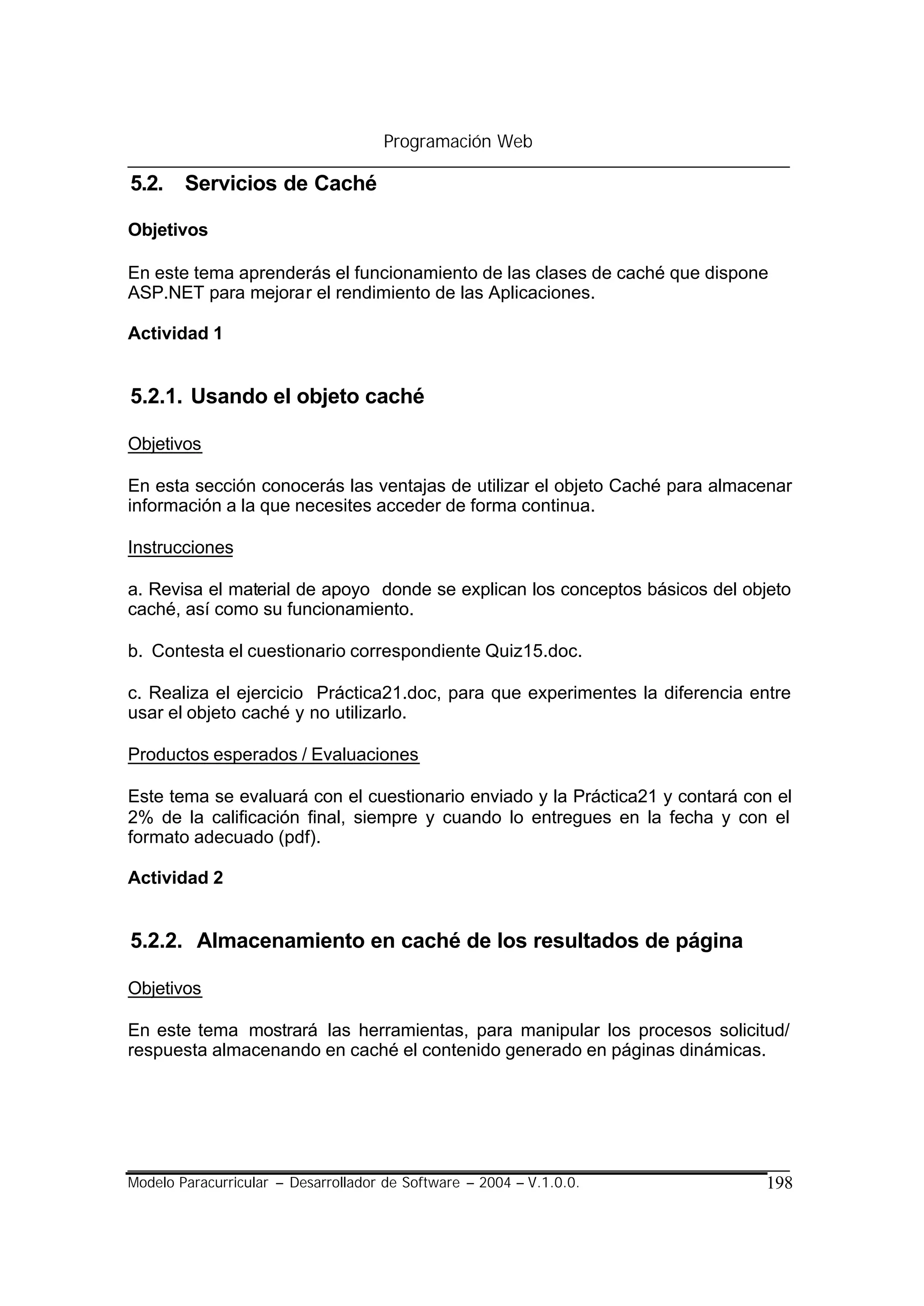 Programación Web

5.2. Servicios de Caché

Objetivos

En este tema aprenderás el funcionamiento de las clases de caché que dispone
ASP.NET para mejorar el rendimiento de las Aplicaciones.

Actividad 1


5.2.1. Usando el objeto caché

Objetivos

En esta sección conocerás las ventajas de utilizar el objeto Caché para almacenar
información a la que necesites acceder de forma continua.

Instrucciones

a. Revisa el material de apoyo donde se explican los conceptos básicos del objeto
caché, así como su funcionamiento.

b. Contesta el cuestionario correspondiente Quiz15.doc.

c. Realiza el ejercicio Práctica21.doc, para que experimentes la diferencia entre
usar el objeto caché y no utilizarlo.

Productos esperados / Evaluaciones

Este tema se evaluará con el cuestionario enviado y la Práctica21 y contará con el
2% de la calificación final, siempre y cuando lo entregues en la fecha y con el
formato adecuado (pdf).

Actividad 2


5.2.2. Almacenamiento en caché de los resultados de página

Objetivos

En este tema mostrará las herramientas, para manipular los procesos solicitud/
respuesta almacenando en caché el contenido generado en páginas dinámicas.




Modelo Paracurricular – Desarrollador de Software – 2004 – V.1.0.0.           198
 