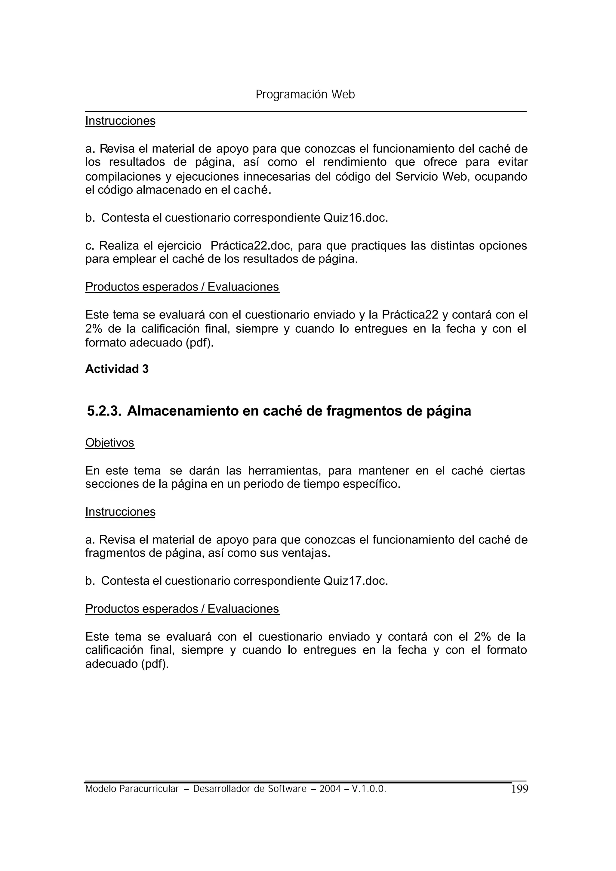 Programación Web

Instrucciones

a. Revisa el material de apoyo para que conozcas el funcionamiento del caché de
los resultados de página, así como el rendimiento que ofrece para evitar
compilaciones y ejecuciones innecesarias del código del Servicio Web, ocupando
el código almacenado en el caché.

b. Contesta el cuestionario correspondiente Quiz16.doc.

c. Realiza el ejercicio Práctica22.doc, para que practiques las distintas opciones
para emplear el caché de los resultados de página.

Productos esperados / Evaluaciones

Este tema se evaluará con el cuestionario enviado y la Práctica22 y contará con el
2% de la calificación final, siempre y cuando lo entregues en la fecha y con el
formato adecuado (pdf).

Actividad 3


5.2.3. Almacenamiento en caché de fragmentos de página

Objetivos

En este tema se darán las herramientas, para mantener en el caché ciertas
secciones de la página en un periodo de tiempo específico.

Instrucciones

a. Revisa el material de apoyo para que conozcas el funcionamiento del caché de
fragmentos de página, así como sus ventajas.

b. Contesta el cuestionario correspondiente Quiz17.doc.

Productos esperados / Evaluaciones

Este tema se evaluará con el cuestionario enviado y contará con el 2% de la
calificación final, siempre y cuando lo entregues en la fecha y con el formato
adecuado (pdf).




Modelo Paracurricular – Desarrollador de Software – 2004 – V.1.0.0.           199
 