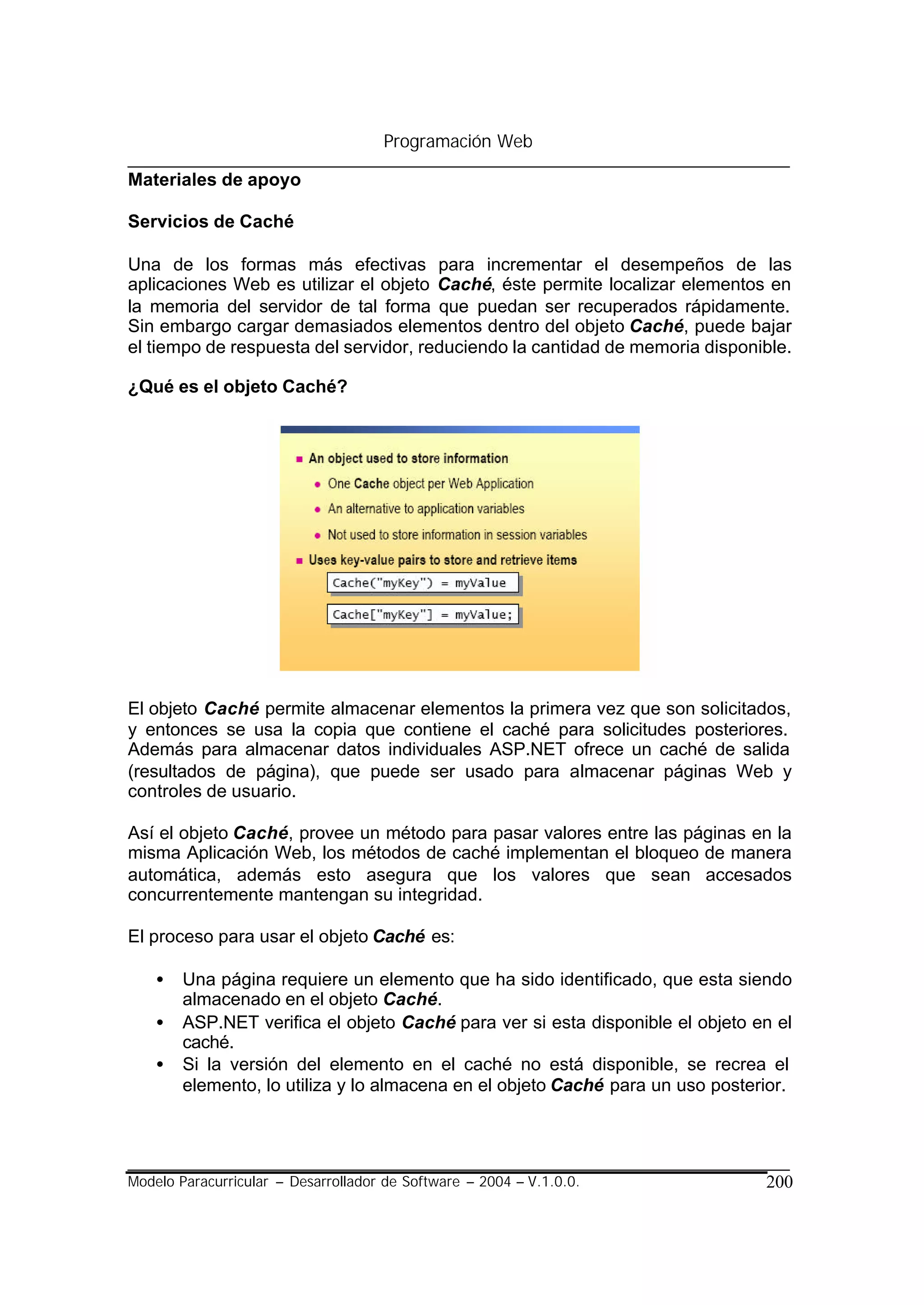 Programación Web

Materiales de apoyo

Servicios de Caché

Una de los formas más efectivas para incrementar el desempeños de las
aplicaciones Web es utilizar el objeto Caché, éste permite localizar elementos en
la memoria del servidor de tal forma que puedan ser recuperados rápidamente.
Sin embargo cargar demasiados elementos dentro del objeto Caché, puede bajar
el tiempo de respuesta del servidor, reduciendo la cantidad de memoria disponible.

¿Qué es el objeto Caché?




El objeto Caché permite almacenar elementos la primera vez que son solicitados,
y entonces se usa la copia que contiene el caché para solicitudes posteriores.
Además para almacenar datos individuales ASP.NET ofrece un caché de salida
(resultados de página), que puede ser usado para almacenar páginas Web y
controles de usuario.

Así el objeto Caché, provee un método para pasar valores entre las páginas en la
misma Aplicación Web, los métodos de caché implementan el bloqueo de manera
automática, además esto asegura que los valores que sean accesados
concurrentemente mantengan su integridad.

El proceso para usar el objeto Caché es:

    •   Una página requiere un elemento que ha sido identificado, que esta siendo
        almacenado en el objeto Caché.
    •   ASP.NET verifica el objeto Caché para ver si esta disponible el objeto en el
        caché.
    •   Si la versión del elemento en el caché no está disponible, se recrea el
        elemento, lo utiliza y lo almacena en el objeto Caché para un uso posterior.




Modelo Paracurricular – Desarrollador de Software – 2004 – V.1.0.0.             200
 