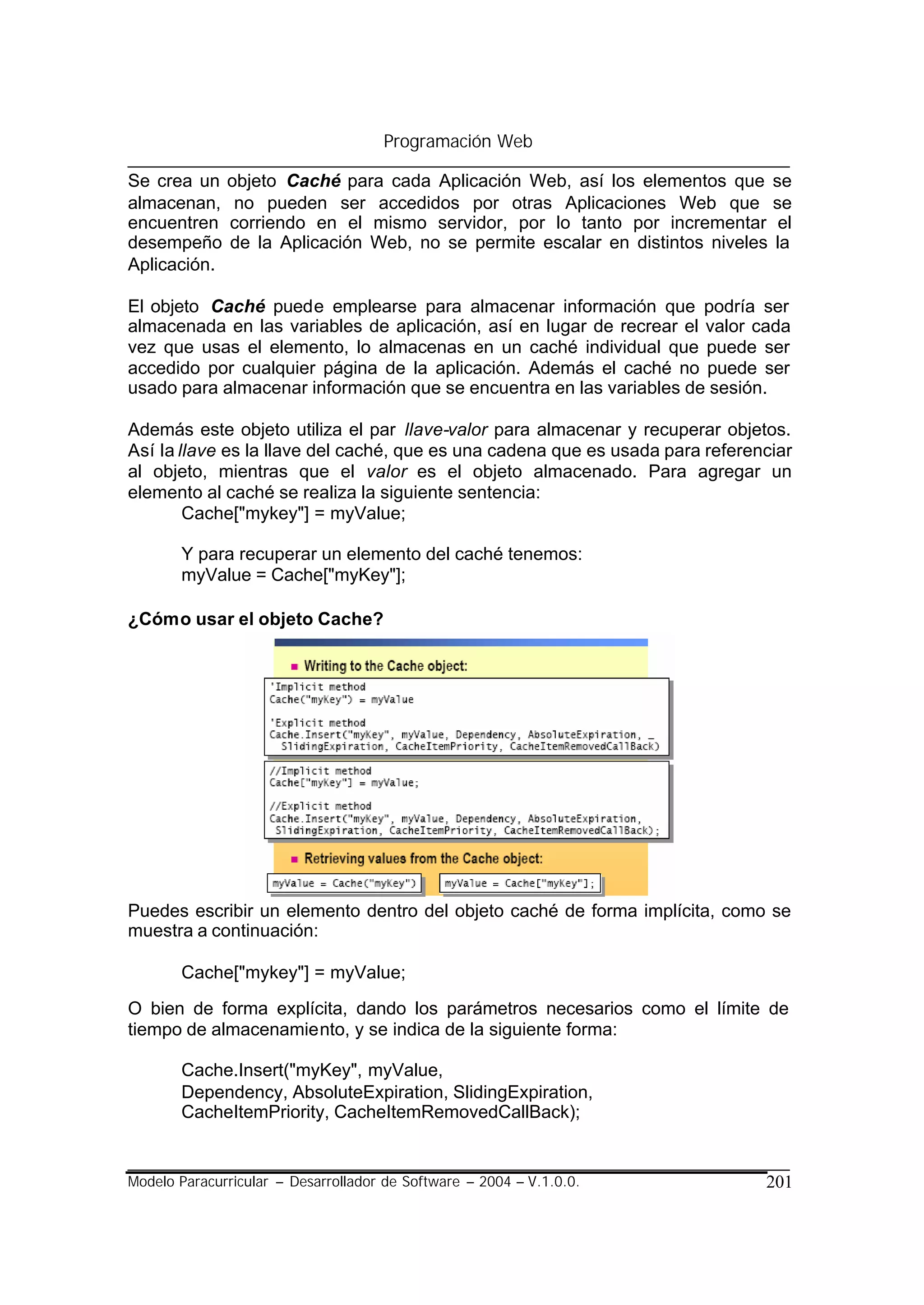 Programación Web

Se crea un objeto Caché para cada Aplicación Web, así los elementos que se
almacenan, no pueden ser accedidos por otras Aplicaciones Web que se
encuentren corriendo en el mismo servidor, por lo tanto por incrementar el
desempeño de la Aplicación Web, no se permite escalar en distintos niveles la
Aplicación.

El objeto Caché puede emplearse para almacenar información que podría ser
almacenada en las variables de aplicación, así en lugar de recrear el valor cada
vez que usas el elemento, lo almacenas en un caché individual que puede ser
accedido por cualquier página de la aplicación. Además el caché no puede ser
usado para almacenar información que se encuentra en las variables de sesión.

Además este objeto utiliza el par llave-valor para almacenar y recuperar objetos.
Así la llave es la llave del caché, que es una cadena que es usada para referenciar
al objeto, mientras que el valor es el objeto almacenado. Para agregar un
elemento al caché se realiza la siguiente sentencia:
        Cache["mykey"] = myValue;

       Y para recuperar un elemento del caché tenemos:
       myValue = Cache["myKey"];

¿Cómo usar el objeto Cache?




Puedes escribir un elemento dentro del objeto caché de forma implícita, como se
muestra a continuación:

       Cache["mykey"] = myValue;

O bien de forma explícita, dando los parámetros necesarios como el límite de
tiempo de almacenamiento, y se indica de la siguiente forma:

       Cache.Insert("myKey", myValue,
       Dependency, AbsoluteExpiration, SlidingExpiration,
       CacheItemPriority, CacheItemRemovedCallBack);


Modelo Paracurricular – Desarrollador de Software – 2004 – V.1.0.0.            201
 