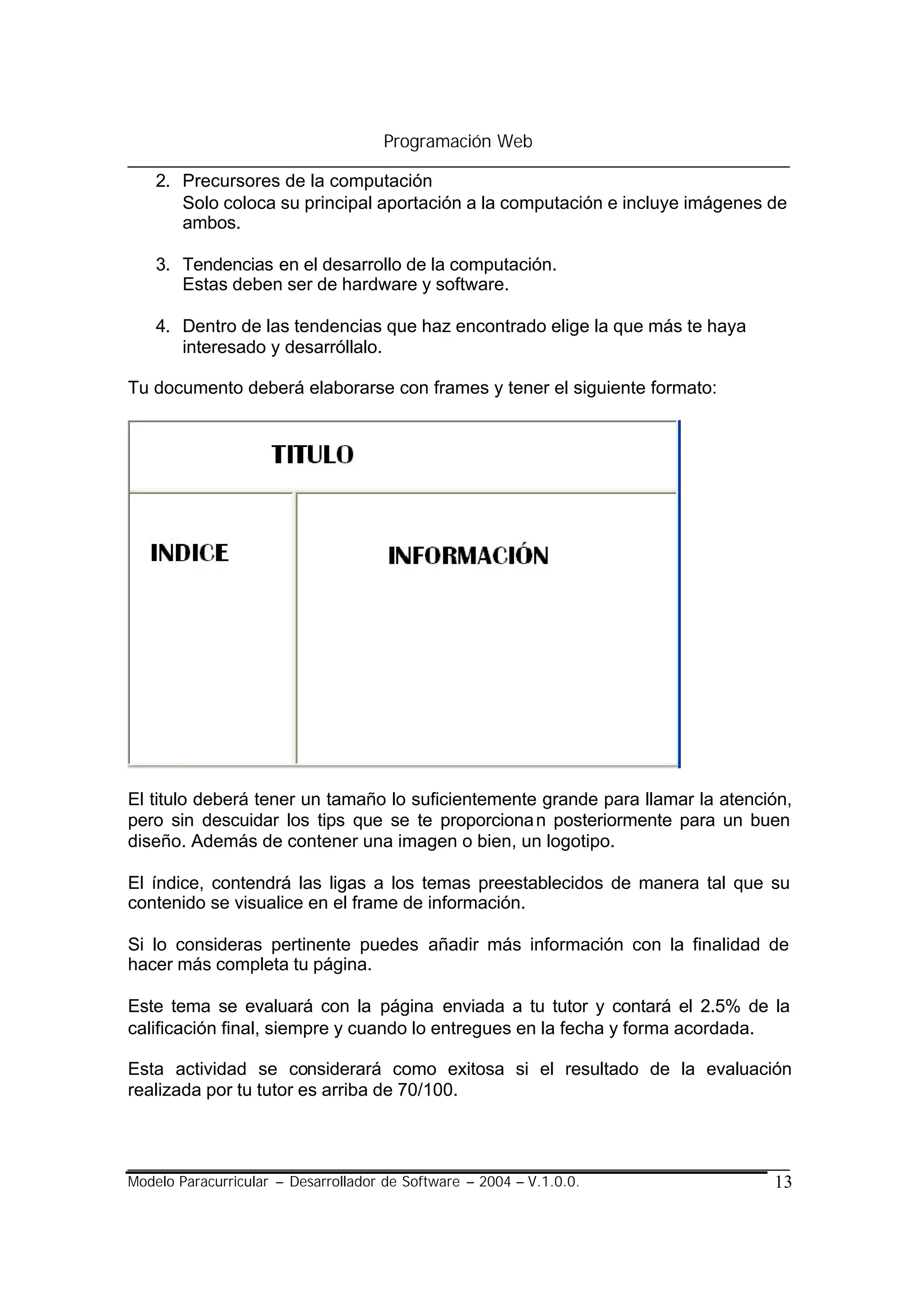 Programación Web

    2. Precursores de la computación
       Solo coloca su principal aportación a la computación e incluye imágenes de
       ambos.

    3. Tendencias en el desarrollo de la computación.
       Estas deben ser de hardware y software.

    4. Dentro de las tendencias que haz encontrado elige la que más te haya
       interesado y desarróllalo.

Tu documento deberá elaborarse con frames y tener el siguiente formato:




El titulo deberá tener un tamaño lo suficientemente grande para llamar la atención,
pero sin descuidar los tips que se te proporciona n posteriormente para un buen
diseño. Además de contener una imagen o bien, un logotipo.

El índice, contendrá las ligas a los temas preestablecidos de manera tal que su
contenido se visualice en el frame de información.

Si lo consideras pertinente puedes añadir más información con la finalidad de
hacer más completa tu página.

Este tema se evaluará con la página enviada a tu tutor y contará el 2.5% de la
calificación final, siempre y cuando lo entregues en la fecha y forma acordada.

Esta actividad se considerará como exitosa si el resultado de la evaluación
realizada por tu tutor es arriba de 70/100.




Modelo Paracurricular – Desarrollador de Software – 2004 – V.1.0.0.             13
 