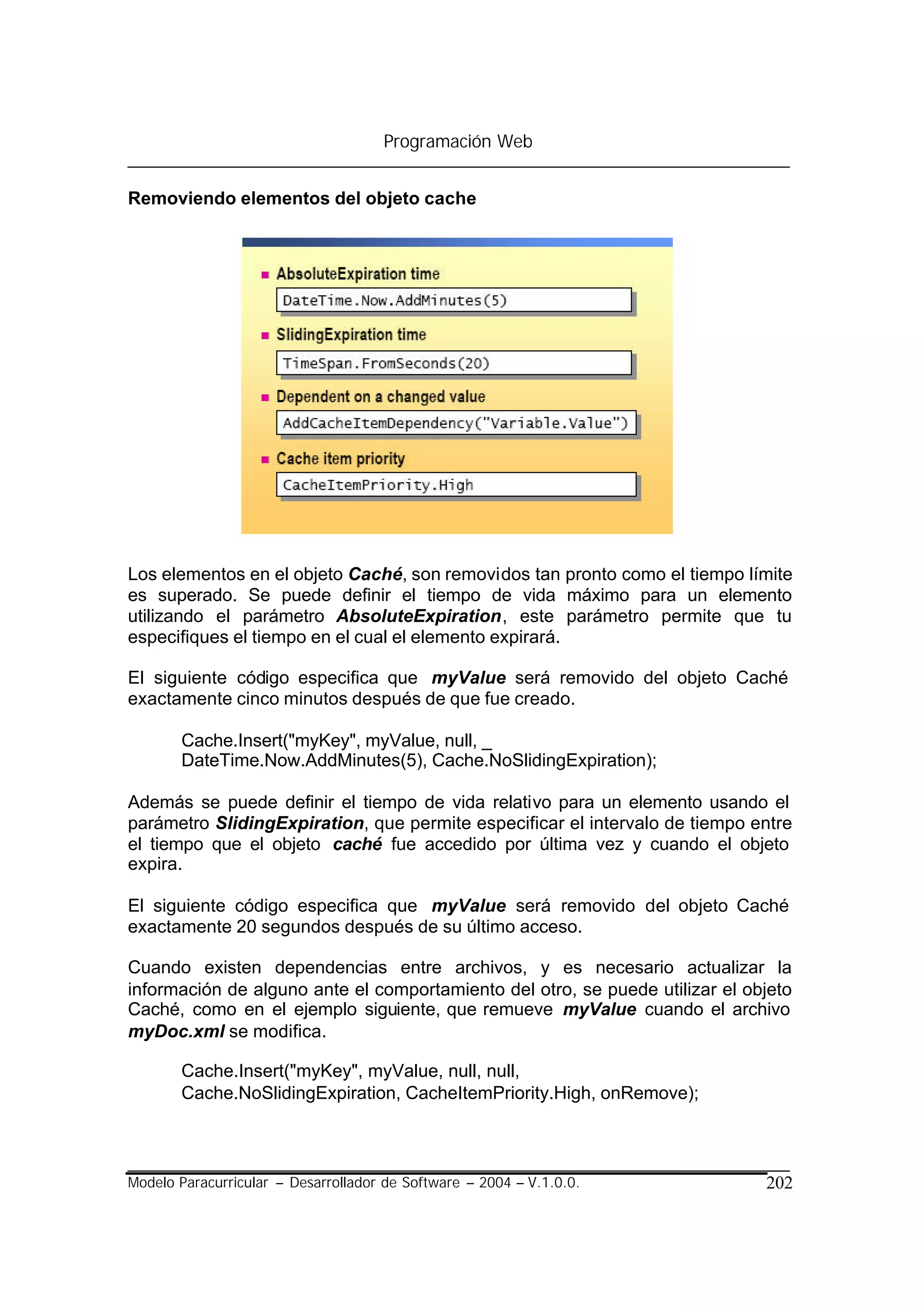 Programación Web


Removiendo elementos del objeto cache




Los elementos en el objeto Caché, son removidos tan pronto como el tiempo límite
es superado. Se puede definir el tiempo de vida máximo para un elemento
utilizando el parámetro AbsoluteExpiration, este parámetro permite que tu
especifiques el tiempo en el cual el elemento expirará.

El siguiente código especifica que myValue será removido del objeto Caché
exactamente cinco minutos después de que fue creado.

       Cache.Insert("myKey", myValue, null, _
       DateTime.Now.AddMinutes(5), Cache.NoSlidingExpiration);

Además se puede definir el tiempo de vida relativo para un elemento usando el
parámetro SlidingExpiration, que permite especificar el intervalo de tiempo entre
el tiempo que el objeto caché fue accedido por última vez y cuando el objeto
expira.

El siguiente código especifica que myValue será removido del objeto Caché
exactamente 20 segundos después de su último acceso.

Cuando existen dependencias entre archivos, y es necesario actualizar la
información de alguno ante el comportamiento del otro, se puede utilizar el objeto
Caché, como en el ejemplo siguiente, que remueve myValue cuando el archivo
myDoc.xml se modifica.

       Cache.Insert("myKey", myValue, null, null,
       Cache.NoSlidingExpiration, CacheItemPriority.High, onRemove);



Modelo Paracurricular – Desarrollador de Software – 2004 – V.1.0.0.           202
 