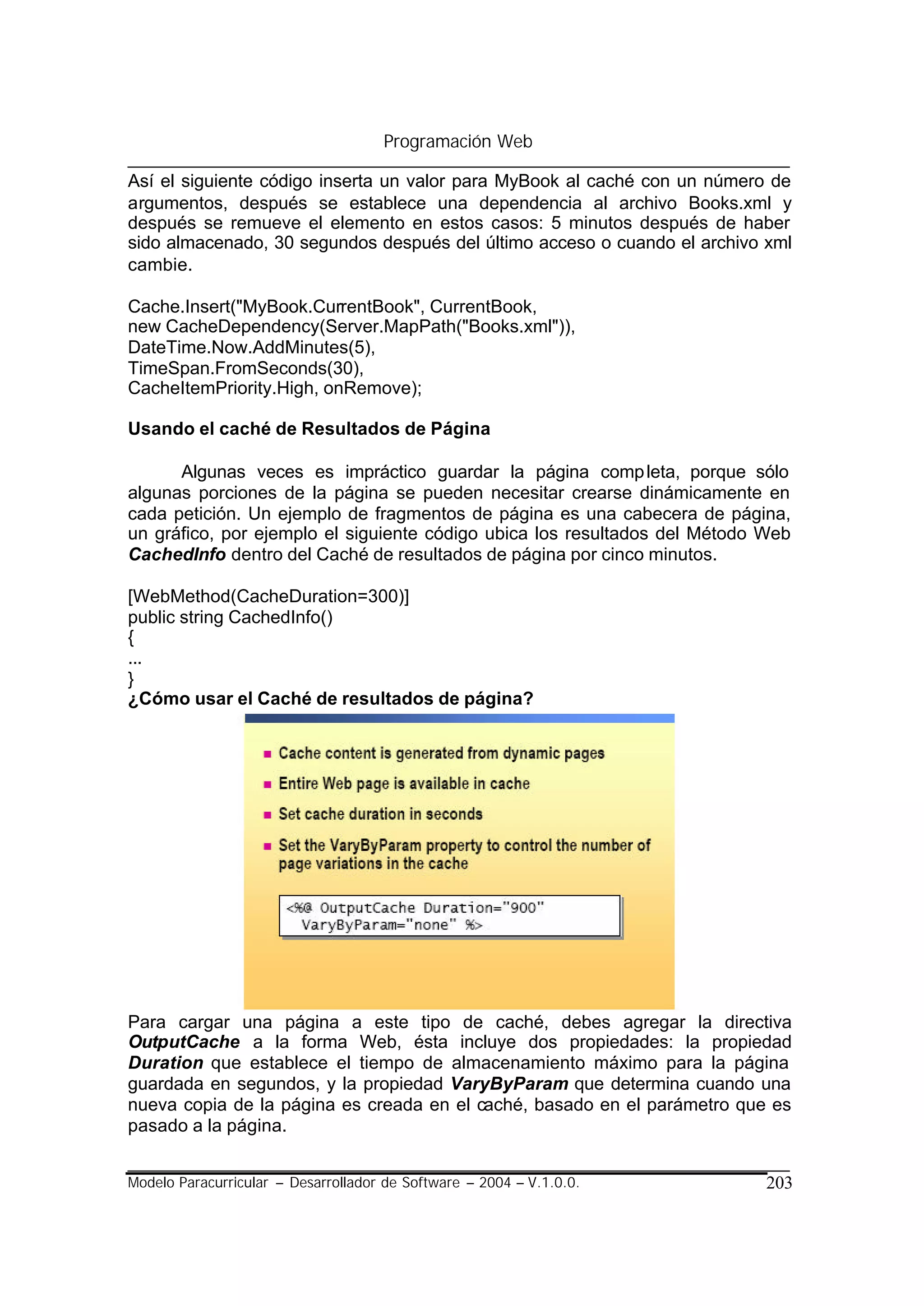 Programación Web

Así el siguiente código inserta un valor para MyBook al caché con un número de
argumentos, después se establece una dependencia al archivo Books.xml y
después se remueve el elemento en estos casos: 5 minutos después de haber
sido almacenado, 30 segundos después del último acceso o cuando el archivo xml
cambie.

Cache.Insert("MyBook.CurrentBook", CurrentBook,
new CacheDependency(Server.MapPath("Books.xml")),
DateTime.Now.AddMinutes(5),
TimeSpan.FromSeconds(30),
CacheItemPriority.High, onRemove);

Usando el caché de Resultados de Página

      Algunas veces es impráctico guardar la página comp leta, porque sólo
algunas porciones de la página se pueden necesitar crearse dinámicamente en
cada petición. Un ejemplo de fragmentos de página es una cabecera de página,
un gráfico, por ejemplo el siguiente código ubica los resultados del Método Web
CachedInfo dentro del Caché de resultados de página por cinco minutos.

[WebMethod(CacheDuration=300)]
public string CachedInfo()
{
...
}
¿Cómo usar el Caché de resultados de página?




Para cargar una página a este tipo de caché, debes agregar la directiva
OutputCache a la forma Web, ésta incluye dos propiedades: la propiedad
Duration que establece el tiempo de almacenamiento máximo para la página
guardada en segundos, y la propiedad VaryByParam que determina cuando una
nueva copia de la página es creada en el caché, basado en el parámetro que es
pasado a la página.


Modelo Paracurricular – Desarrollador de Software – 2004 – V.1.0.0.         203
 