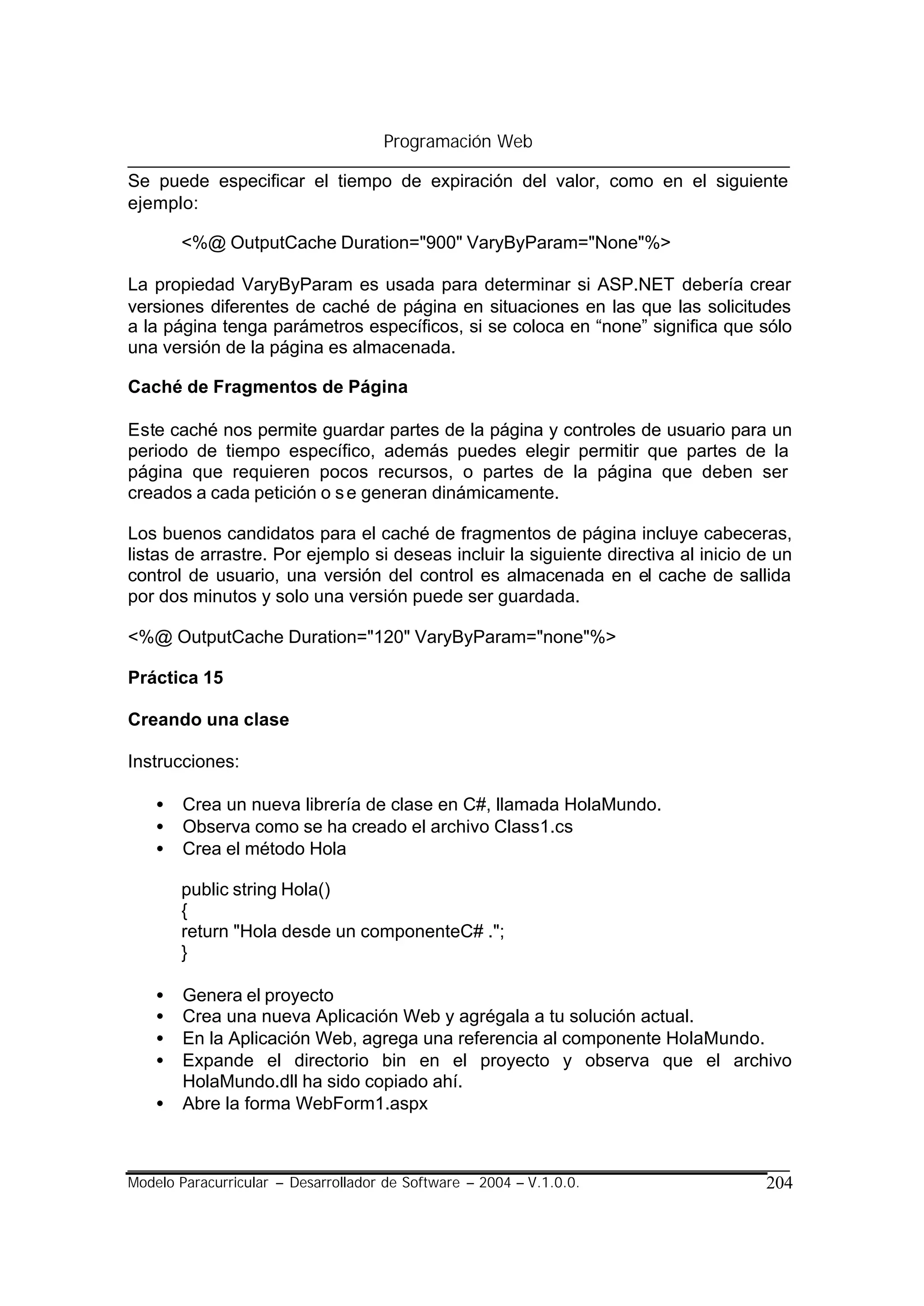 Programación Web

Se puede especificar el tiempo de expiración del valor, como en el siguiente
ejemplo:

        <%@ OutputCache Duration="900" VaryByParam="None"%>

La propiedad VaryByParam es usada para determinar si ASP.NET debería crear
versiones diferentes de caché de página en situaciones en las que las solicitudes
a la página tenga parámetros específicos, si se coloca en “none” significa que sólo
una versión de la página es almacenada.

Caché de Fragmentos de Página

Este caché nos permite guardar partes de la página y controles de usuario para un
periodo de tiempo específico, además puedes elegir permitir que partes de la
página que requieren pocos recursos, o partes de la página que deben ser
creados a cada petición o s e generan dinámicamente.

Los buenos candidatos para el caché de fragmentos de página incluye cabeceras,
listas de arrastre. Por ejemplo si deseas incluir la siguiente directiva al inicio de un
control de usuario, una versión del control es almacenada en el cache de sallida
por dos minutos y solo una versión puede ser guardada.

<%@ OutputCache Duration="120" VaryByParam="none"%>

Práctica 15

Creando una clase

Instrucciones:

    •   Crea un nueva librería de clase en C#, llamada HolaMundo.
    •   Observa como se ha creado el archivo Class1.cs
    •   Crea el método Hola

        public string Hola()
        {
        return "Hola desde un componenteC# .";
        }

    •   Genera el proyecto
    •   Crea una nueva Aplicación Web y agrégala a tu solución actual.
    •   En la Aplicación Web, agrega una referencia al componente HolaMundo.
    •   Expande el directorio bin en el proyecto y observa que el archivo
        HolaMundo.dll ha sido copiado ahí.
    •   Abre la forma WebForm1.aspx



Modelo Paracurricular – Desarrollador de Software – 2004 – V.1.0.0.                 204
 