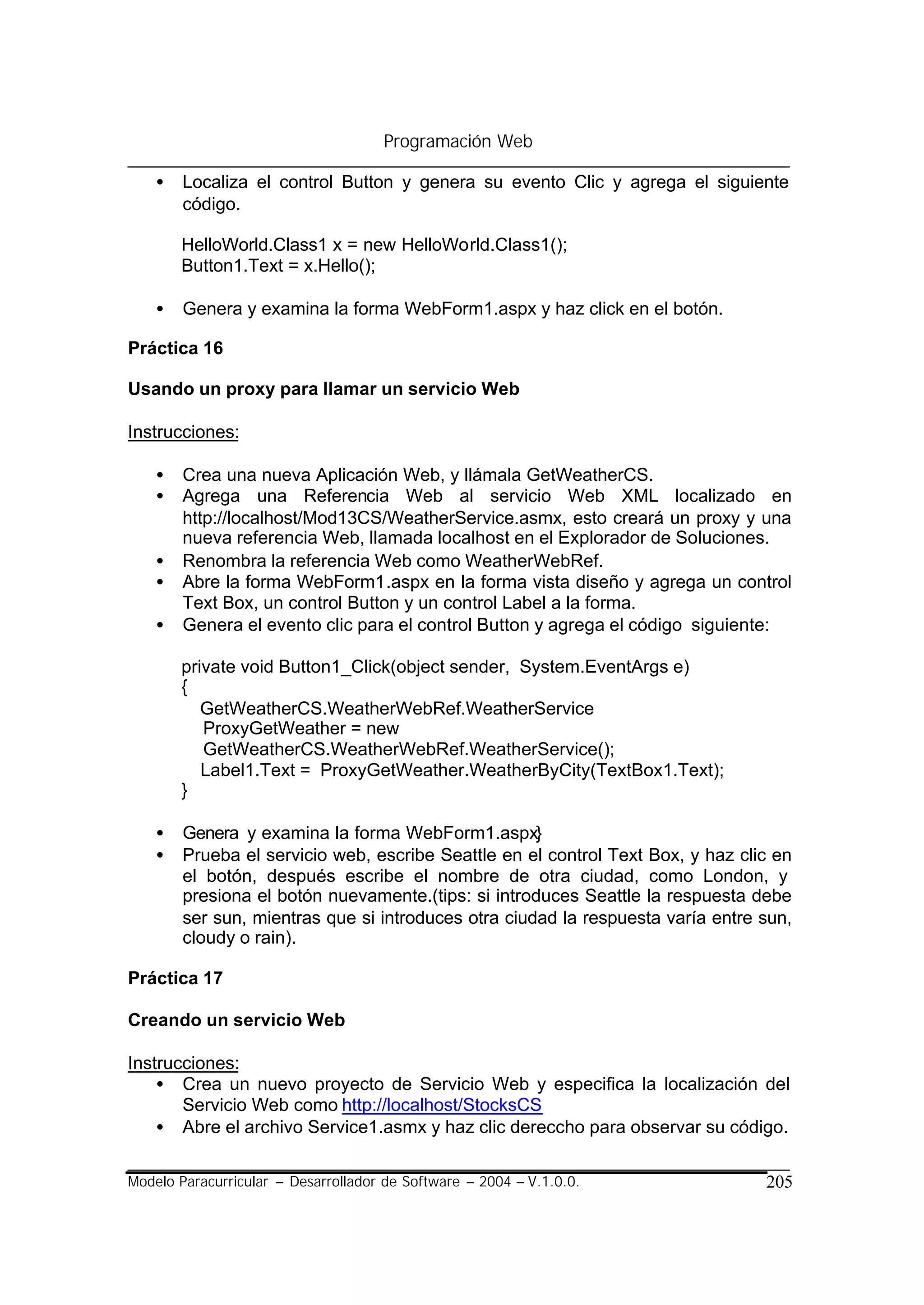 Programación Web

    •   Localiza el control Button y genera su evento Clic y agrega el siguiente
        código.

        HelloWorld.Class1 x = new HelloWorld.Class1();
        Button1.Text = x.Hello();

    •   Genera y examina la forma WebForm1.aspx y haz click en el botón.

Práctica 16

Usando un proxy para llamar un servicio Web

Instrucciones:

    •   Crea una nueva Aplicación Web, y llámala GetWeatherCS.
    •   Agrega una Referencia Web al servicio Web XML localizado en
        http://localhost/Mod13CS/WeatherService.asmx, esto creará un proxy y una
        nueva referencia Web, llamada localhost en el Explorador de Soluciones.
    •   Renombra la referencia Web como WeatherWebRef.
    •   Abre la forma WebForm1.aspx en la forma vista diseño y agrega un control
        Text Box, un control Button y un control Label a la forma.
    •   Genera el evento clic para el control Button y agrega el código siguiente:

        private void Button1_Click(object sender, System.EventArgs e)
        {
           GetWeatherCS.WeatherWebRef.WeatherService
           ProxyGetWeather = new
           GetWeatherCS.WeatherWebRef.WeatherService();
           Label1.Text = ProxyGetWeather.WeatherByCity(TextBox1.Text);
        }

    •   Genera y examina la forma WebForm1.aspx}
    •   Prueba el servicio web, escribe Seattle en el control Text Box, y haz clic en
        el botón, después escribe el nombre de otra ciudad, como London, y
        presiona el botón nuevamente.(tips: si introduces Seattle la respuesta debe
        ser sun, mientras que si introduces otra ciudad la respuesta varía entre sun,
        cloudy o rain).

Práctica 17

Creando un servicio Web

Instrucciones:
    • Crea un nuevo proyecto de Servicio Web y especifica la localización del
       Servicio Web como http://localhost/StocksCS
    • Abre el archivo Service1.asmx y haz clic dereccho para observar su código.

Modelo Paracurricular – Desarrollador de Software – 2004 – V.1.0.0.              205
 