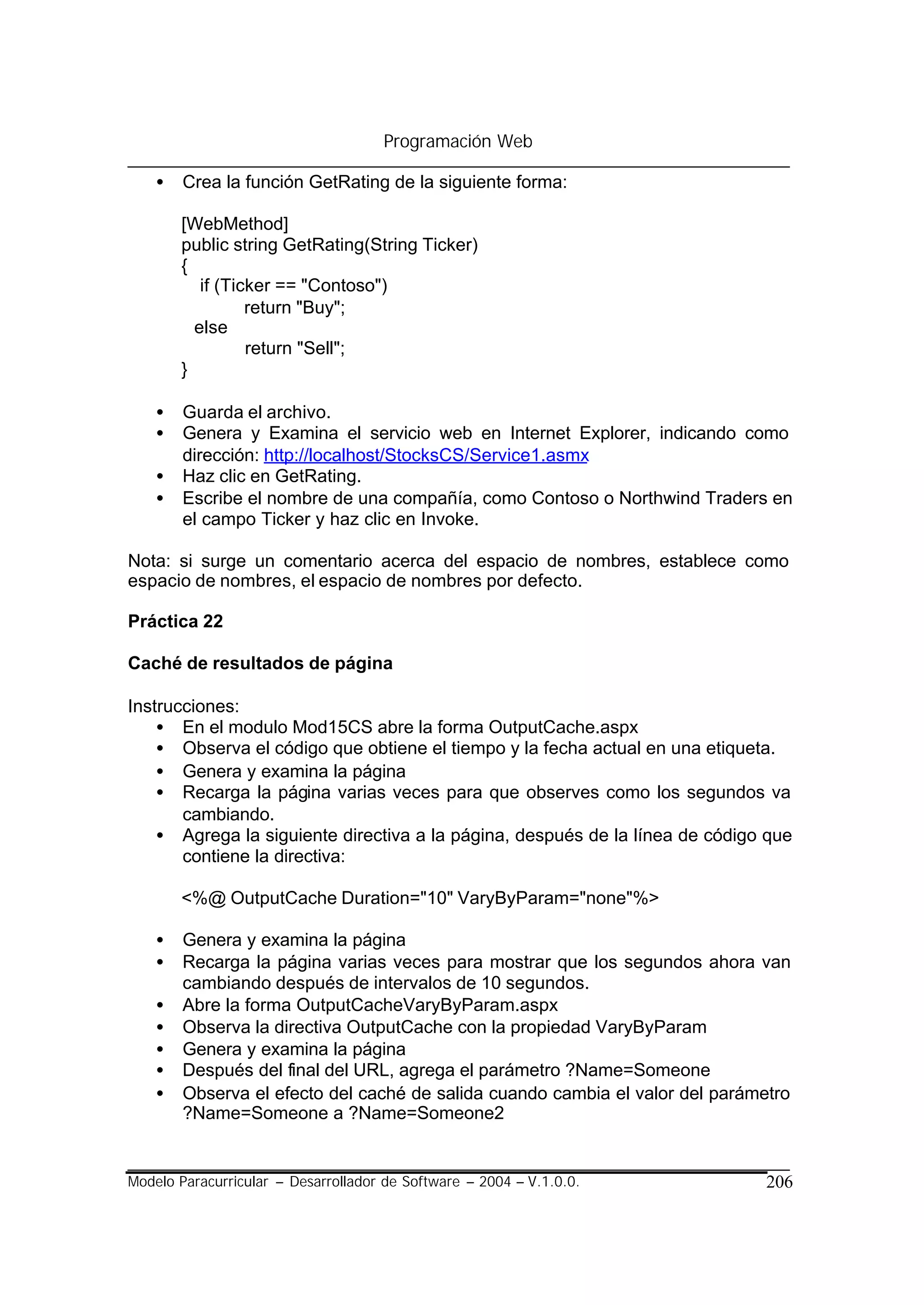 Programación Web

    •   Crea la función GetRating de la siguiente forma:

        [WebMethod]
        public string GetRating(String Ticker)
        {
           if (Ticker == "Contoso")
                  return "Buy";
          else
                  return "Sell";
        }

    •   Guarda el archivo.
    •   Genera y Examina el servicio web en Internet Explorer, indicando como
        dirección: http://localhost/StocksCS/Service1.asmx
    •   Haz clic en GetRating.
    •   Escribe el nombre de una compañía, como Contoso o Northwind Traders en
        el campo Ticker y haz clic en Invoke.

Nota: si surge un comentario acerca del espacio de nombres, establece como
espacio de nombres, el espacio de nombres por defecto.

Práctica 22

Caché de resultados de página

Instrucciones:
    • En el modulo Mod15CS abre la forma OutputCache.aspx
    • Observa el código que obtiene el tiempo y la fecha actual en una etiqueta.
    • Genera y examina la página
    • Recarga la página varias veces para que observes como los segundos va
       cambiando.
    • Agrega la siguiente directiva a la página, después de la línea de código que
       contiene la directiva:

        <%@ OutputCache Duration="10" VaryByParam="none"%>

    •   Genera y examina la página
    •   Recarga la página varias veces para mostrar que los segundos ahora van
        cambiando después de intervalos de 10 segundos.
    •   Abre la forma OutputCacheVaryByParam.aspx
    •   Observa la directiva OutputCache con la propiedad VaryByParam
    •   Genera y examina la página
    •   Después del final del URL, agrega el parámetro ?Name=Someone
    •   Observa el efecto del caché de salida cuando cambia el valor del parámetro
        ?Name=Someone a ?Name=Someone2


Modelo Paracurricular – Desarrollador de Software – 2004 – V.1.0.0.            206
 