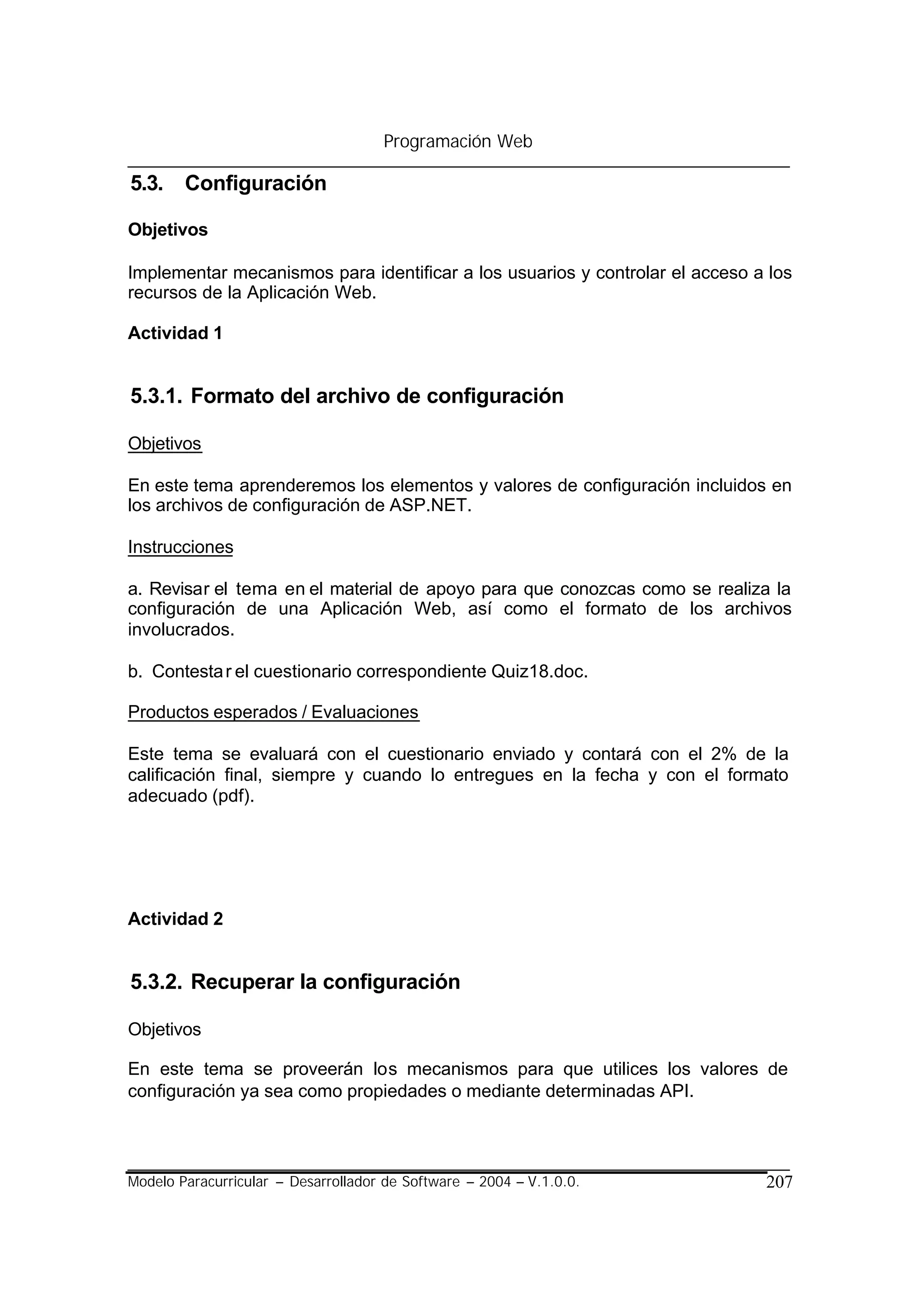 Programación Web

5.3. Configuración

Objetivos

Implementar mecanismos para identificar a los usuarios y controlar el acceso a los
recursos de la Aplicación Web.

Actividad 1


5.3.1. Formato del archivo de configuración

Objetivos

En este tema aprenderemos los elementos y valores de configuración incluidos en
los archivos de configuración de ASP.NET.

Instrucciones

a. Revisar el tema en el material de apoyo para que conozcas como se realiza la
configuración de una Aplicación Web, así como el formato de los archivos
involucrados.

b. Contesta r el cuestionario correspondiente Quiz18.doc.

Productos esperados / Evaluaciones

Este tema se evaluará con el cuestionario enviado y contará con el 2% de la
calificación final, siempre y cuando lo entregues en la fecha y con el formato
adecuado (pdf).




Actividad 2


5.3.2. Recuperar la configuración

Objetivos

En este tema se proveerán los mecanismos para que utilices los valores de
configuración ya sea como propiedades o mediante determinadas API.



Modelo Paracurricular – Desarrollador de Software – 2004 – V.1.0.0.           207
 