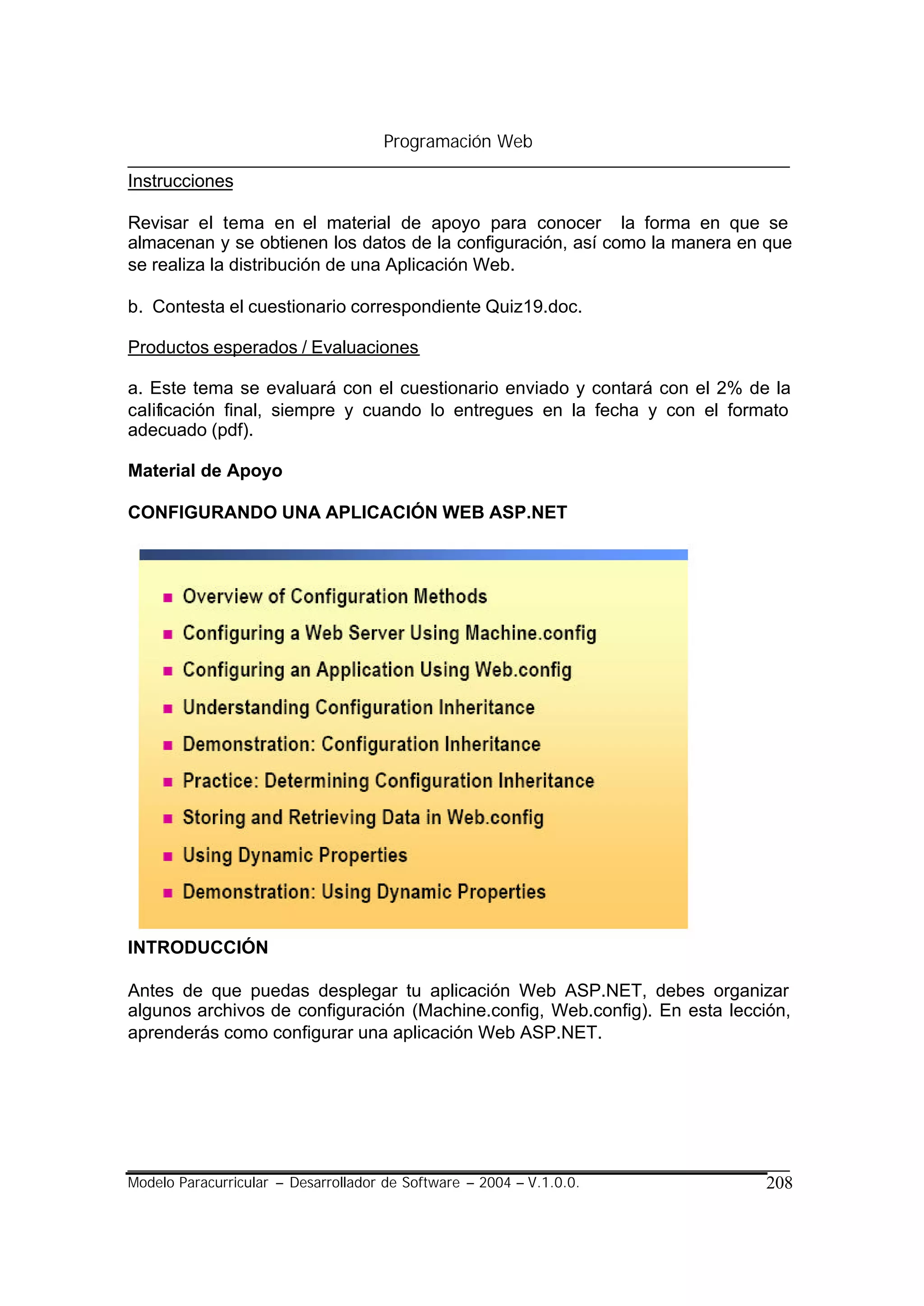 Programación Web

Instrucciones

Revisar el tema en el material de apoyo para conocer la forma en que se
almacenan y se obtienen los datos de la configuración, así como la manera en que
se realiza la distribución de una Aplicación Web.

b. Contesta el cuestionario correspondiente Quiz19.doc.

Productos esperados / Evaluaciones

a. Este tema se evaluará con el cuestionario enviado y contará con el 2% de la
calificación final, siempre y cuando lo entregues en la fecha y con el formato
adecuado (pdf).

Material de Apoyo

CONFIGURANDO UNA APLICACIÓN WEB ASP.NET




INTRODUCCIÓN

Antes de que puedas desplegar tu aplicación Web ASP.NET, debes organizar
algunos archivos de configuración (Machine.config, Web.config). En esta lección,
aprenderás como configurar una aplicación Web ASP.NET.




Modelo Paracurricular – Desarrollador de Software – 2004 – V.1.0.0.          208
 