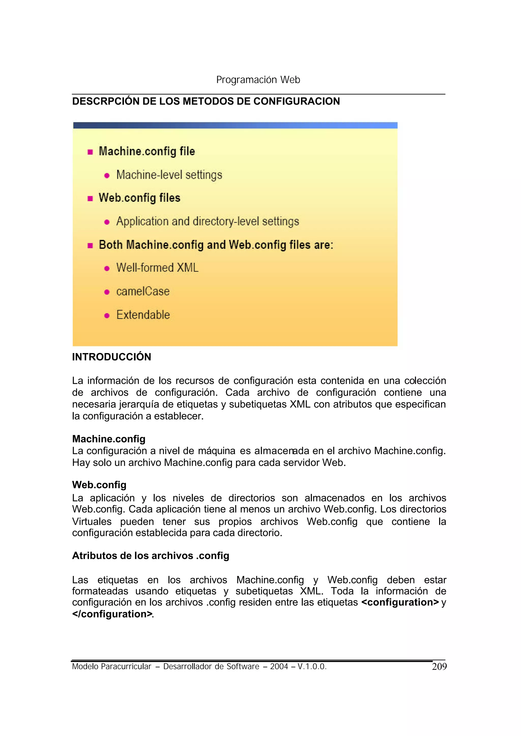 Programación Web

DESCRPCIÓN DE LOS METODOS DE CONFIGURACION




INTRODUCCIÓN

La información de los recursos de configuración esta contenida en una colección
de archivos de configuración. Cada archivo de configuración contiene una
necesaria jerarquía de etiquetas y subetiquetas XML con atributos que especifican
la configuración a establecer.

Machine.config
La configuración a nivel de máquina es almacenada en el archivo Machine.config.
Hay solo un archivo Machine.config para cada servidor Web.

Web.config
La aplicación y los niveles de directorios son almacenados en los archivos
Web.config. Cada aplicación tiene al menos un archivo Web.config. Los directorios
Virtuales pueden tener sus propios archivos Web.config que contiene la
configuración establecida para cada directorio.

Atributos de los archivos .config

Las etiquetas en los archivos Machine.config y Web.config deben estar
formateadas usando etiquetas y subetiquetas XML. Toda la información de
configuración en los archivos .config residen entre las etiquetas <configuration> y
</configuration>.




Modelo Paracurricular – Desarrollador de Software – 2004 – V.1.0.0.            209
 