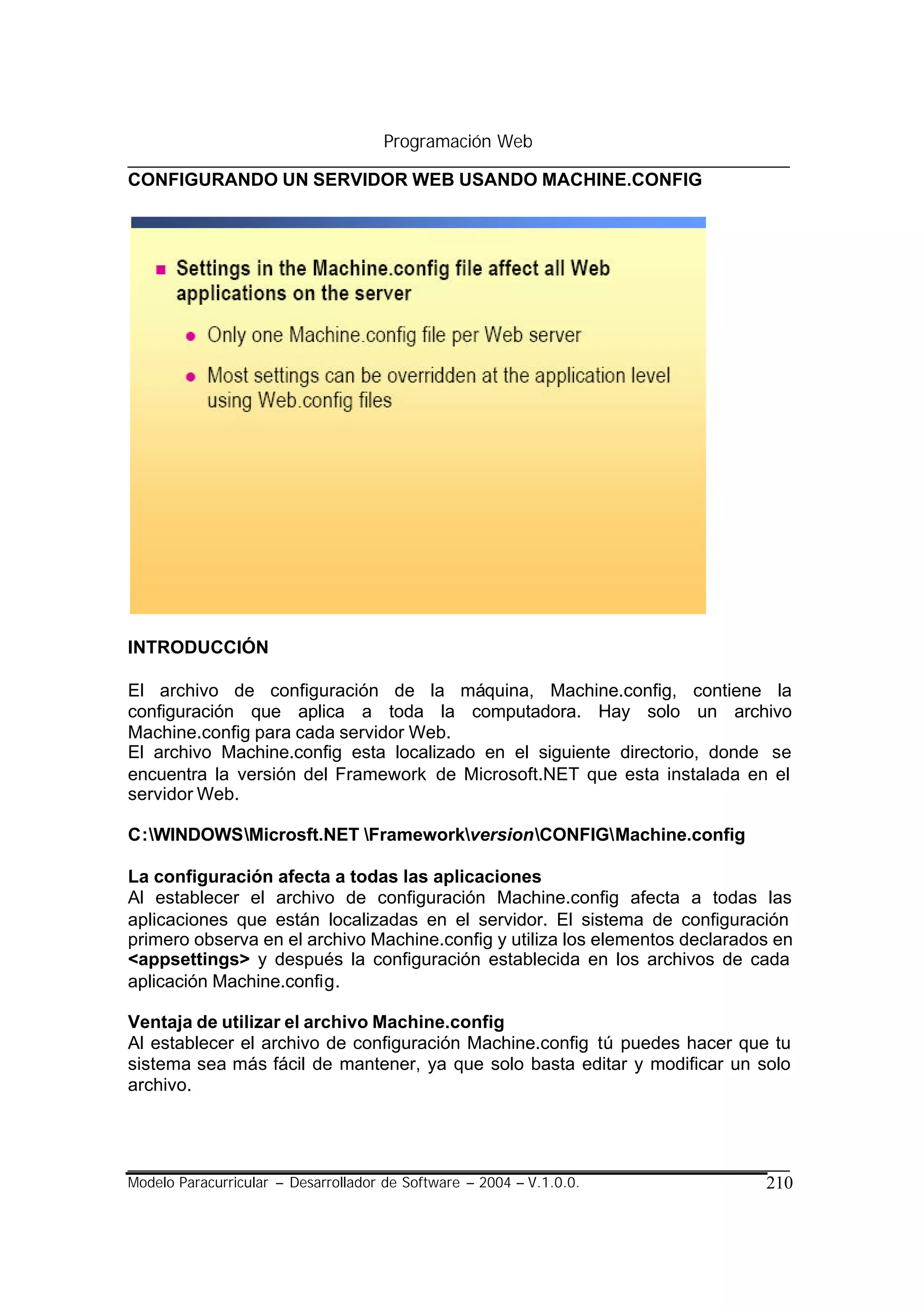 Programación Web

CONFIGURANDO UN SERVIDOR WEB USANDO MACHINE.CONFIG




INTRODUCCIÓN

El archivo de configuración de la máquina, Machine.config, contiene la
configuración que aplica a toda la computadora. Hay solo un archivo
Machine.config para cada servidor Web.
El archivo Machine.config esta localizado en el siguiente directorio, donde se
encuentra la versión del Framework de Microsoft.NET que esta instalada en el
servidor Web.

C:WINDOWSMicrosft.NET FrameworkversionCONFIGMachine.config

La configuración afecta a todas las aplicaciones
Al establecer el archivo de configuración Machine.config afecta a todas las
aplicaciones que están localizadas en el servidor. El sistema de configuración
primero observa en el archivo Machine.config y utiliza los elementos declarados en
<appsettings> y después la configuración establecida en los archivos de cada
aplicación Machine.config.

Ventaja de utilizar el archivo Machine.config
Al establecer el archivo de configuración Machine.config tú puedes hacer que tu
sistema sea más fácil de mantener, ya que solo basta editar y modificar un solo
archivo.




Modelo Paracurricular – Desarrollador de Software – 2004 – V.1.0.0.           210
 