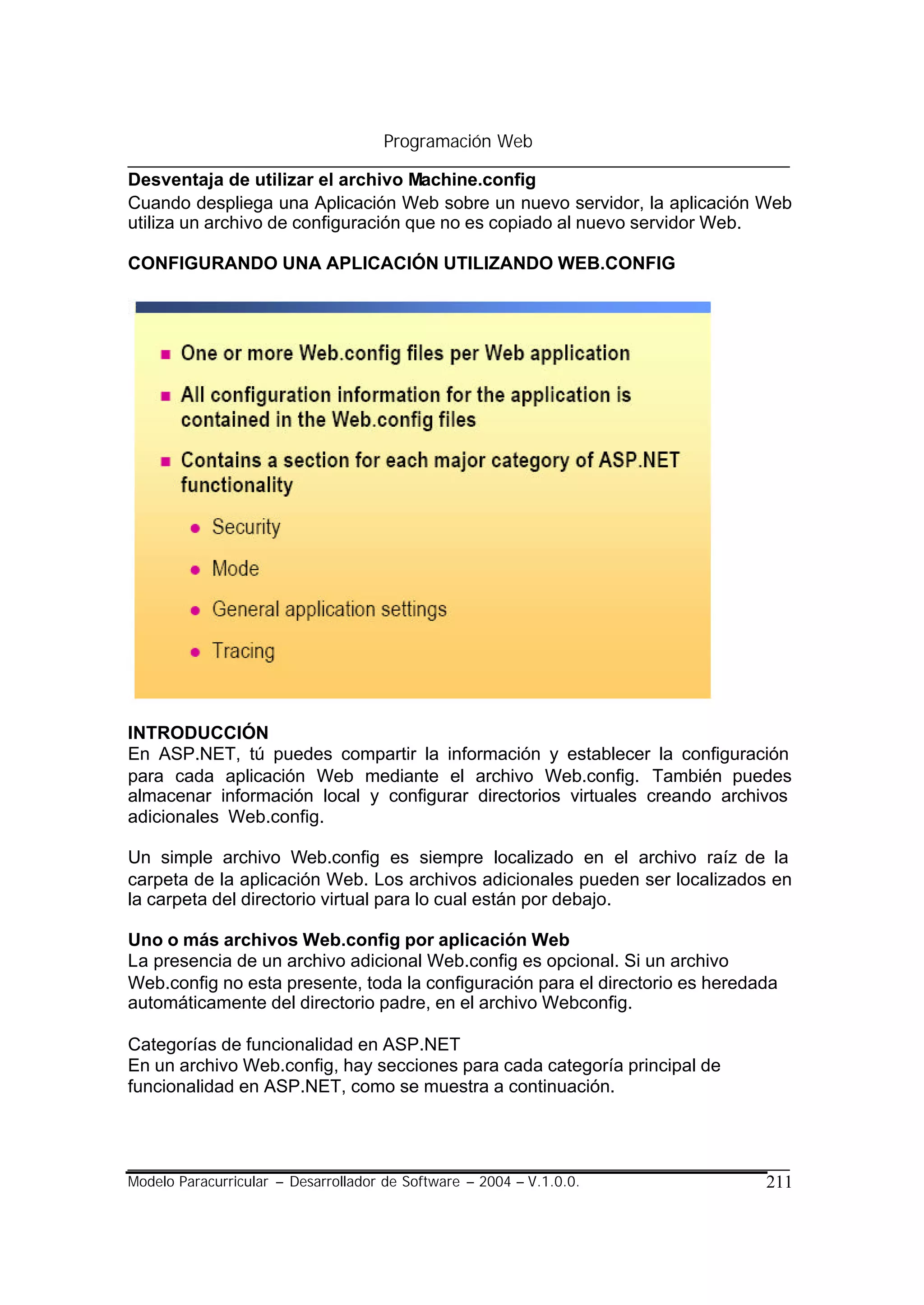 Programación Web

Desventaja de utilizar el archivo Machine.config
Cuando despliega una Aplicación Web sobre un nuevo servidor, la aplicación Web
utiliza un archivo de configuración que no es copiado al nuevo servidor Web.

CONFIGURANDO UNA APLICACIÓN UTILIZANDO WEB.CONFIG




INTRODUCCIÓN
En ASP.NET, tú puedes compartir la información y establecer la configuración
para cada aplicación Web mediante el archivo Web.config. También puedes
almacenar información local y configurar directorios virtuales creando archivos
adicionales Web.config.

Un simple archivo Web.config es siempre localizado en el archivo raíz de la
carpeta de la aplicación Web. Los archivos adicionales pueden ser localizados en
la carpeta del directorio virtual para lo cual están por debajo.

Uno o más archivos Web.config por aplicación Web
La presencia de un archivo adicional Web.config es opcional. Si un archivo
Web.config no esta presente, toda la configuración para el directorio es heredada
automáticamente del directorio padre, en el archivo Webconfig.

Categorías de funcionalidad en ASP.NET
En un archivo Web.config, hay secciones para cada categoría principal de
funcionalidad en ASP.NET, como se muestra a continuación.




Modelo Paracurricular – Desarrollador de Software – 2004 – V.1.0.0.            211
 