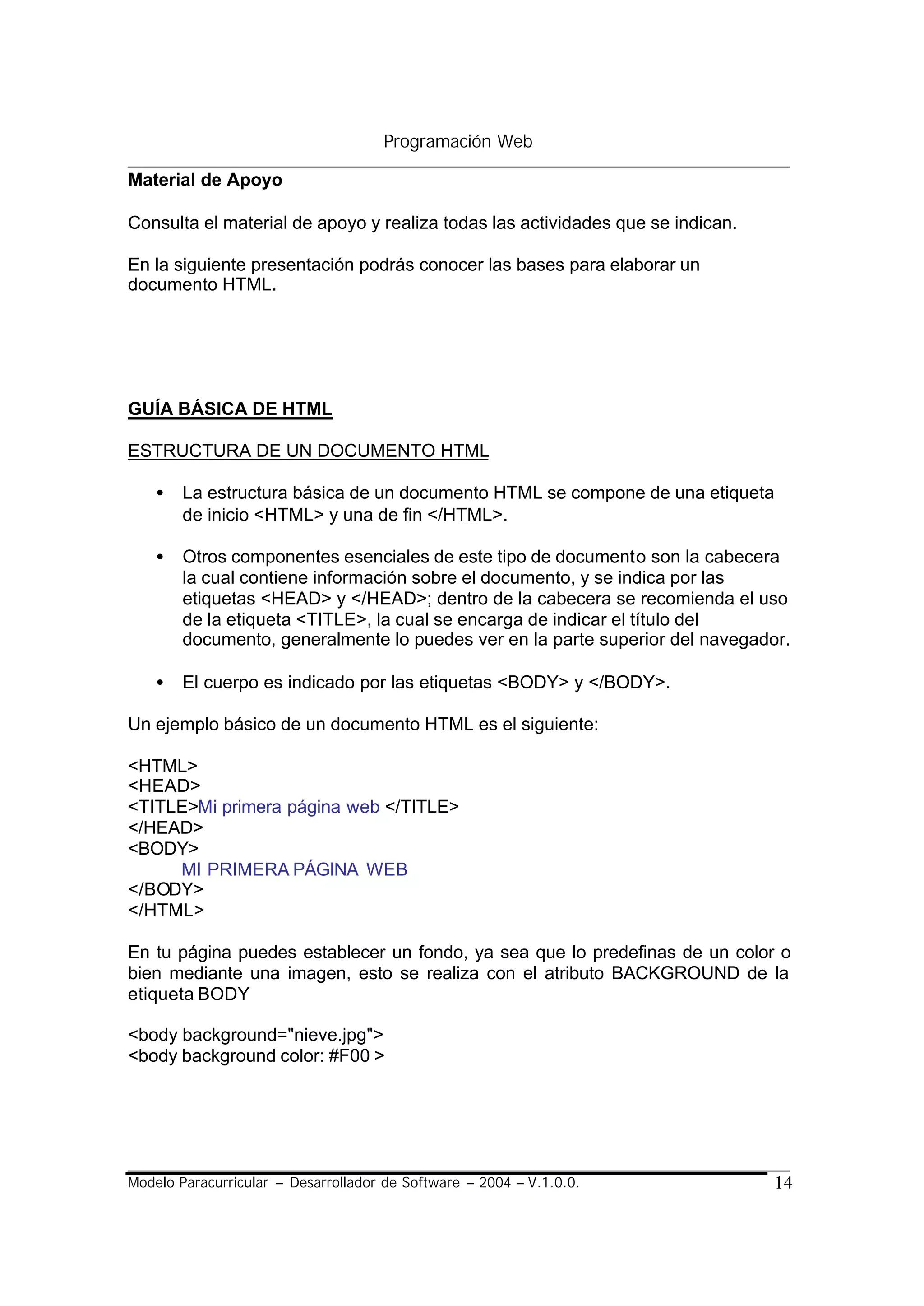 Programación Web

Material de Apoyo

Consulta el material de apoyo y realiza todas las actividades que se indican.

En la siguiente presentación podrás conocer las bases para elaborar un
documento HTML.




GUÍA BÁSICA DE HTML

ESTRUCTURA DE UN DOCUMENTO HTML

    •   La estructura básica de un documento HTML se compone de una etiqueta
        de inicio <HTML> y una de fin </HTML>.

    •   Otros componentes esenciales de este tipo de documento son la cabecera
        la cual contiene información sobre el documento, y se indica por las
        etiquetas <HEAD> y </HEAD>; dentro de la cabecera se recomienda el uso
        de la etiqueta <TITLE>, la cual se encarga de indicar el título del
        documento, generalmente lo puedes ver en la parte superior del navegador.

    •   El cuerpo es indicado por las etiquetas <BODY> y </BODY>.

Un ejemplo básico de un documento HTML es el siguiente:

<HTML>
<HEAD>
<TITLE>Mi primera página web </TITLE>
</HEAD>
<BODY>
     MI PRIMERA PÁGINA WEB
</BODY>
</HTML>

En tu página puedes establecer un fondo, ya sea que lo predefinas de un color o
bien mediante una imagen, esto se realiza con el atributo BACKGROUND de la
etiqueta BODY

<body background="nieve.jpg">
<body background color: #F00 >




Modelo Paracurricular – Desarrollador de Software – 2004 – V.1.0.0.             14
 