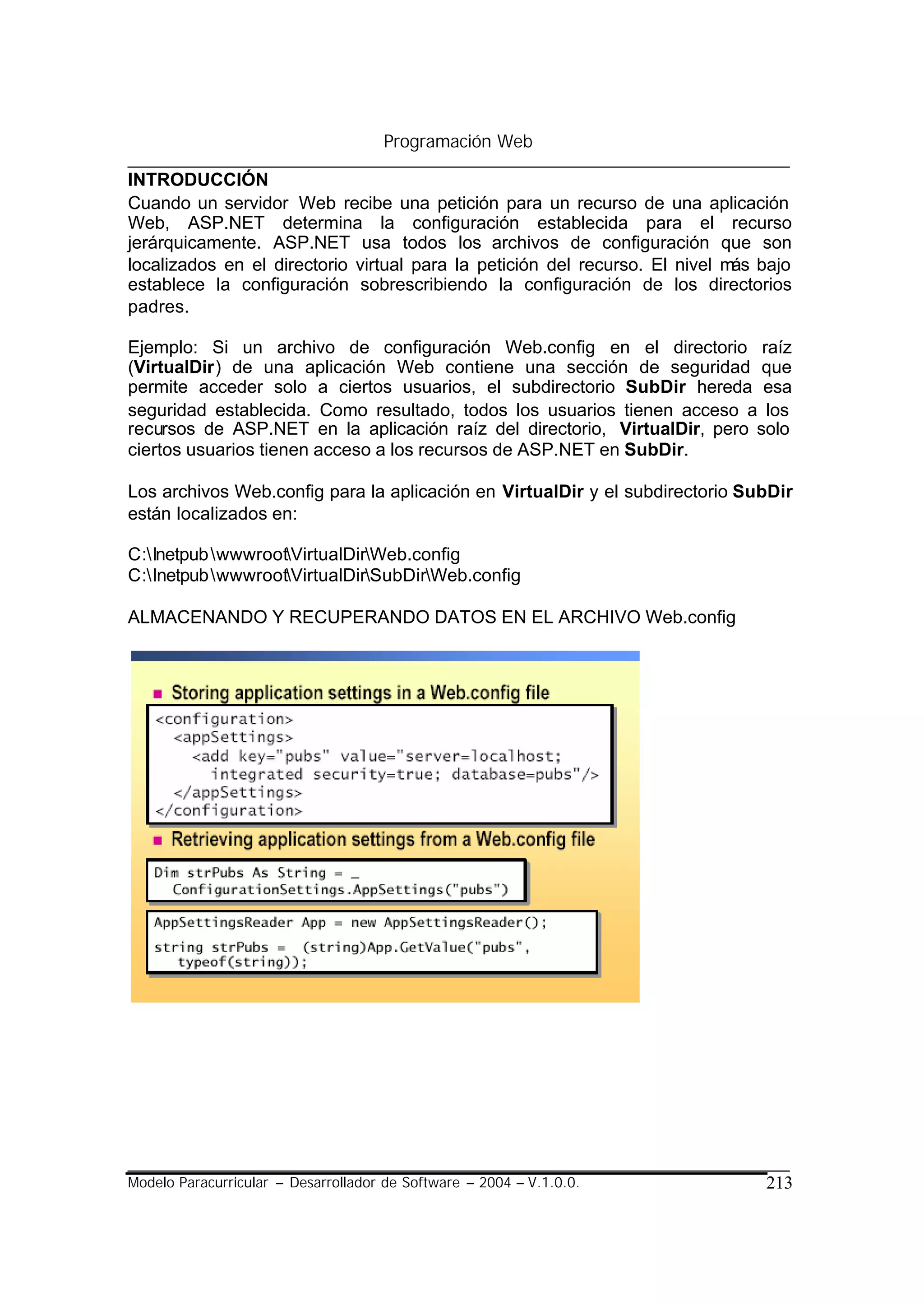Programación Web

INTRODUCCIÓN
Cuando un servidor Web recibe una petición para un recurso de una aplicación
Web, ASP.NET determina la configuración establecida para el recurso
jerárquicamente. ASP.NET usa todos los archivos de configuración que son
localizados en el directorio virtual para la petición del recurso. El nivel más bajo
establece la configuración sobrescribiendo la configuración de los directorios
padres.

Ejemplo: Si un archivo de configuración Web.config en el directorio raíz
(VirtualDir) de una aplicación Web contiene una sección de seguridad que
permite acceder solo a ciertos usuarios, el subdirectorio SubDir hereda esa
seguridad establecida. Como resultado, todos los usuarios tienen acceso a los
recursos de ASP.NET en la aplicación raíz del directorio, VirtualDir, pero solo
ciertos usuarios tienen acceso a los recursos de ASP.NET en SubDir.

Los archivos Web.config para la aplicación en VirtualDir y el subdirectorio SubDir
están localizados en:

C:Inetpub wwwrootVirtualDirWeb.config
C:InetpubwwwrootVirtualDirSubDirWeb.config

ALMACENANDO Y RECUPERANDO DATOS EN EL ARCHIVO Web.config




Modelo Paracurricular – Desarrollador de Software – 2004 – V.1.0.0.             213
 