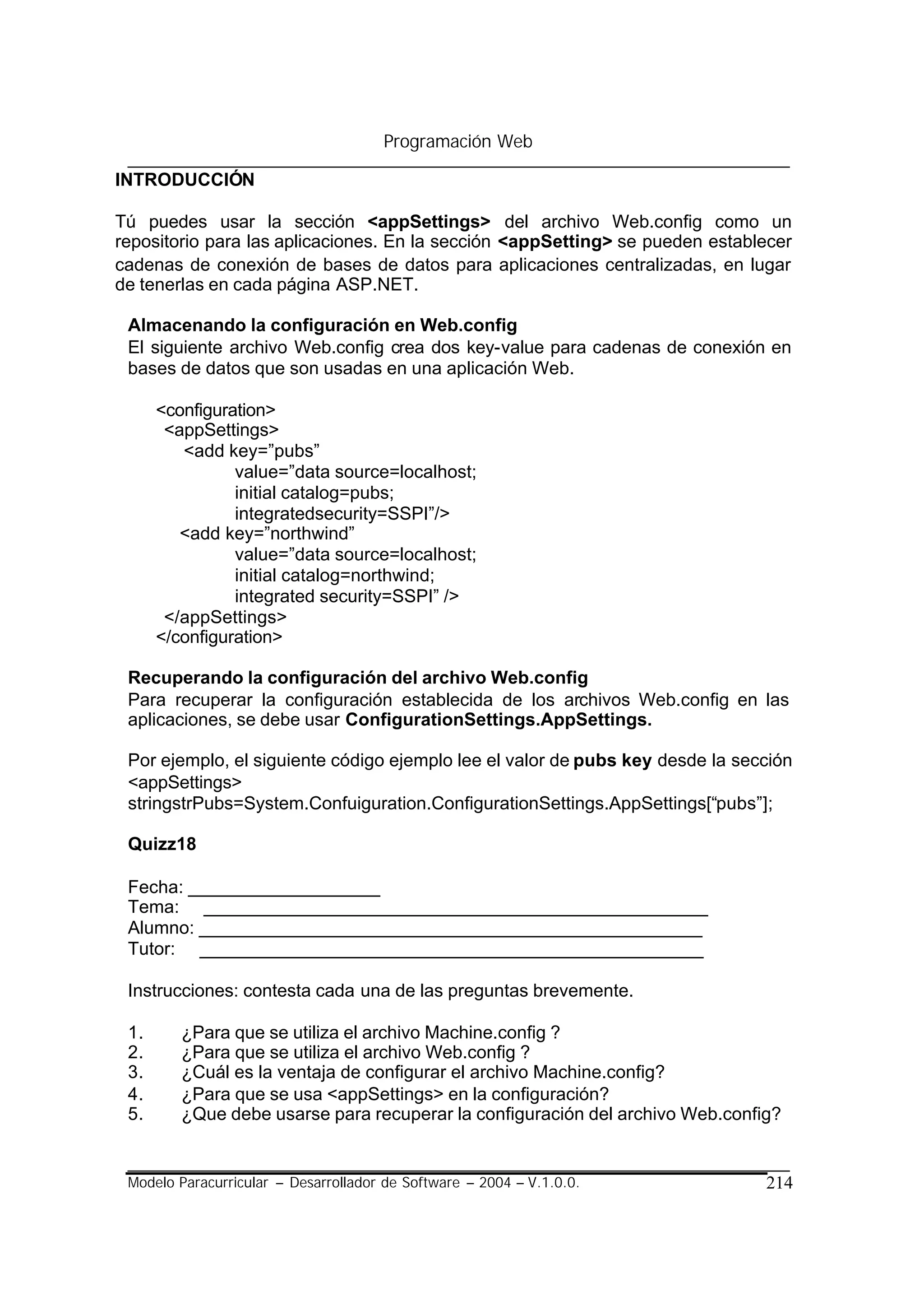 Programación Web

INTRODUCCIÓN

Tú puedes usar la sección <appSettings> del archivo Web.config como un
repositorio para las aplicaciones. En la sección <appSetting> se pueden establecer
cadenas de conexión de bases de datos para aplicaciones centralizadas, en lugar
de tenerlas en cada página ASP.NET.

 Almacenando la configuración en Web.config
 El siguiente archivo Web.config crea dos key-value para cadenas de conexión en
 bases de datos que son usadas en una aplicación Web.

      <configuration>
       <appSettings>
         <add key=”pubs”
                value=”data source=localhost;
                initial catalog=pubs;
                integratedsecurity=SSPI”/>
         <add key=”northwind”
                value=”data source=localhost;
                initial catalog=northwind;
                integrated security=SSPI” />
       </appSettings>
      </configuration>

 Recuperando la configuración del archivo Web.config
 Para recuperar la configuración establecida de los archivos Web.config en las
 aplicaciones, se debe usar ConfigurationSettings.AppSettings.

 Por ejemplo, el siguiente código ejemplo lee el valor de pubs key desde la sección
 <appSettings>
 stringstrPubs=System.Confuiguration.ConfigurationSettings.AppSettings[“pubs”];

 Quizz18

 Fecha: ___________________
 Tema: __________________________________________________
 Alumno: __________________________________________________
 Tutor: __________________________________________________

 Instrucciones: contesta cada una de las preguntas brevemente.

 1.      ¿Para que se utiliza el archivo Machine.config ?
 2.      ¿Para que se utiliza el archivo Web.config ?
 3.      ¿Cuál es la ventaja de configurar el archivo Machine.config?
 4.      ¿Para que se usa <appSettings> en la configuración?
 5.      ¿Que debe usarse para recuperar la configuración del archivo Web.config?


 Modelo Paracurricular – Desarrollador de Software – 2004 – V.1.0.0.           214
 