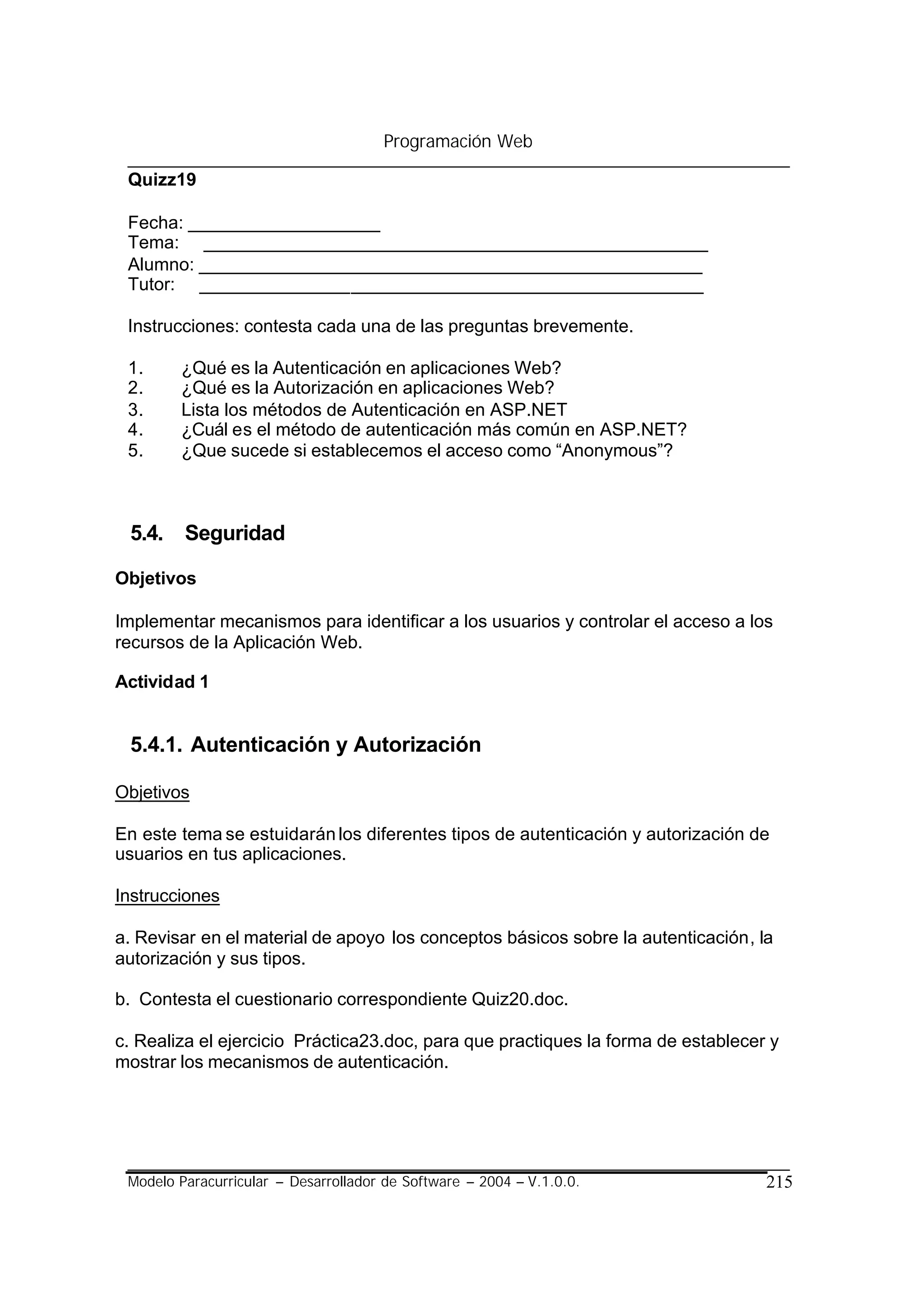 Programación Web

 Quizz19

 Fecha: ___________________
 Tema: __________________________________________________
 Alumno: __________________________________________________
 Tutor: __________________________________________________

 Instrucciones: contesta cada una de las preguntas brevemente.

 1.     ¿Qué es la Autenticación en aplicaciones Web?
 2.     ¿Qué es la Autorización en aplicaciones Web?
 3.     Lista los métodos de Autenticación en ASP.NET
 4.     ¿Cuál es el método de autenticación más común en ASP.NET?
 5.     ¿Que sucede si establecemos el acceso como “Anonymous”?



 5.4. Seguridad

Objetivos

Implementar mecanismos para identificar a los usuarios y controlar el acceso a los
recursos de la Aplicación Web.

Actividad 1


 5.4.1. Autenticación y Autorización

Objetivos

En este tema se estuidarán los diferentes tipos de autenticación y autorización de
usuarios en tus aplicaciones.

Instrucciones

a. Revisar en el material de apoyo los conceptos básicos sobre la autenticación, la
autorización y sus tipos.

b. Contesta el cuestionario correspondiente Quiz20.doc.

c. Realiza el ejercicio Práctica23.doc, para que practiques la forma de establecer y
mostrar los mecanismos de autenticación.




 Modelo Paracurricular – Desarrollador de Software – 2004 – V.1.0.0.              215
 