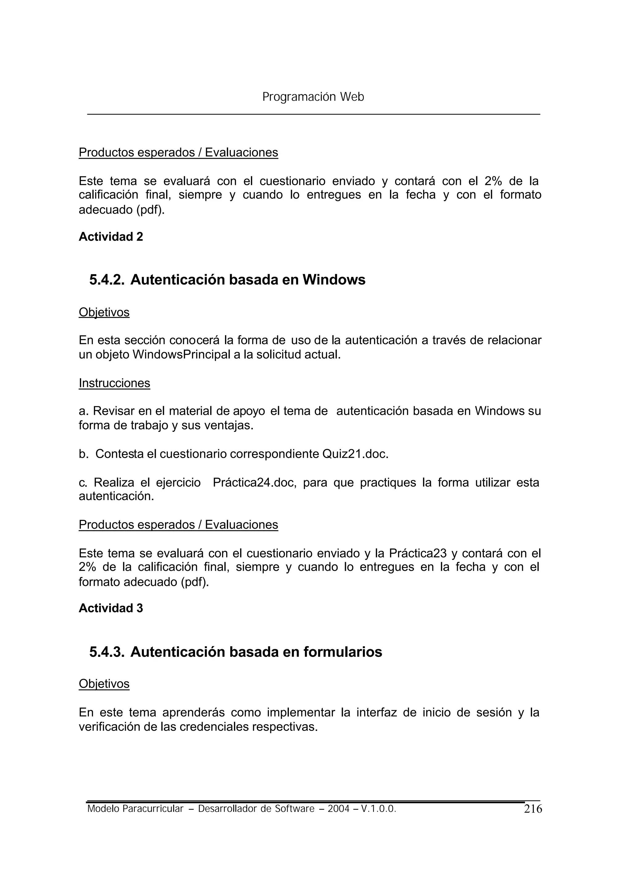 Programación Web



Productos esperados / Evaluaciones

Este tema se evaluará con el cuestionario enviado y contará con el 2% de la
calificación final, siempre y cuando lo entregues en la fecha y con el formato
adecuado (pdf).

Actividad 2


 5.4.2. Autenticación basada en Windows

Objetivos

En esta sección conocerá la forma de uso de la autenticación a través de relacionar
un objeto WindowsPrincipal a la solicitud actual.

Instrucciones

a. Revisar en el material de apoyo el tema de autenticación basada en Windows su
forma de trabajo y sus ventajas.

b. Contesta el cuestionario correspondiente Quiz21.doc.

c. Realiza el ejercicio Práctica24.doc, para que practiques la forma utilizar esta
autenticación.

Productos esperados / Evaluaciones

Este tema se evaluará con el cuestionario enviado y la Práctica23 y contará con el
2% de la calificación final, siempre y cuando lo entregues en la fecha y con el
formato adecuado (pdf).

Actividad 3


 5.4.3. Autenticación basada en formularios

Objetivos

En este tema aprenderás como implementar la interfaz de inicio de sesión y la
verificación de las credenciales respectivas.




 Modelo Paracurricular – Desarrollador de Software – 2004 – V.1.0.0.           216
 