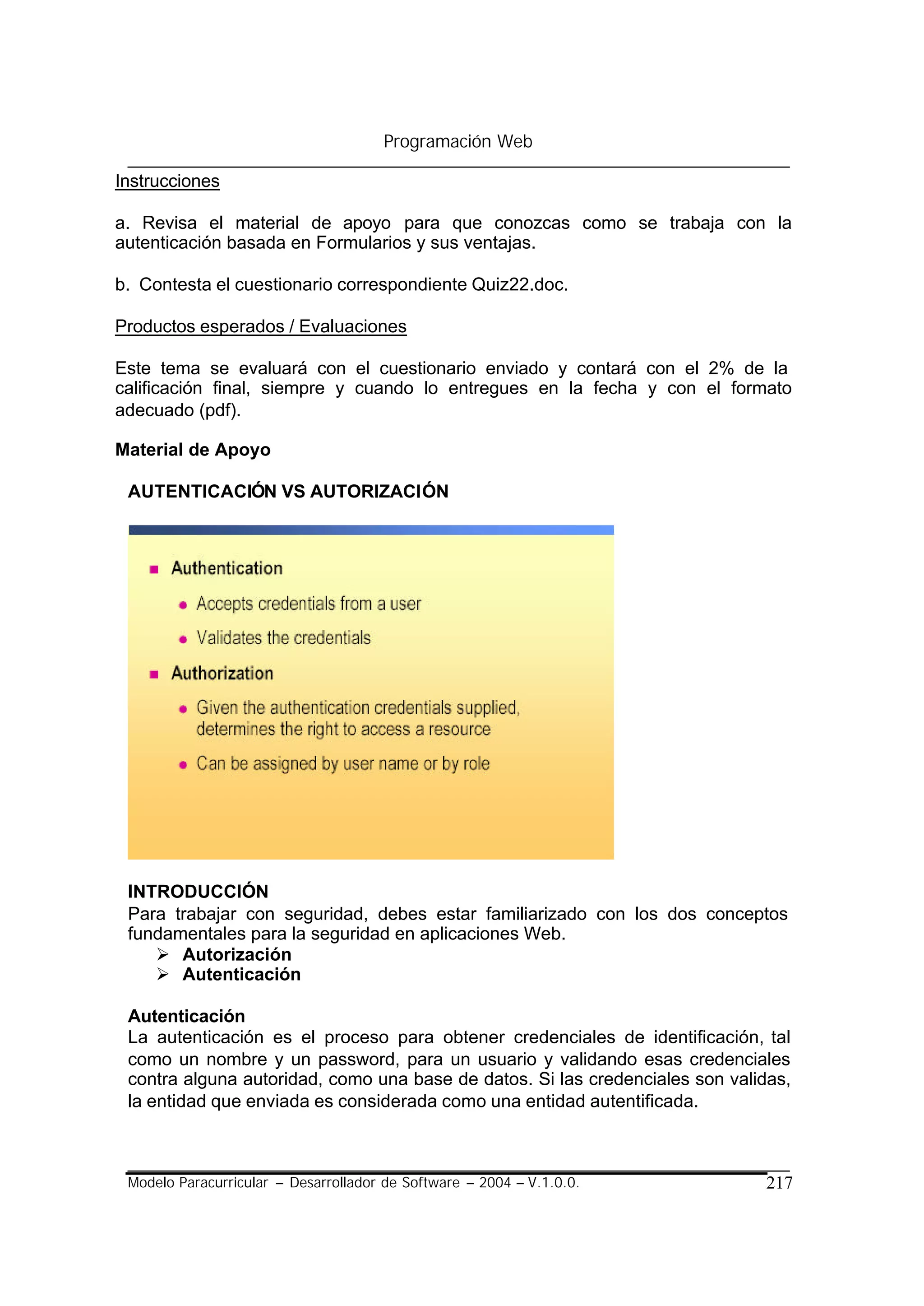 Programación Web

Instrucciones

a. Revisa el material de apoyo para que conozcas como se trabaja con la
autenticación basada en Formularios y sus ventajas.

b. Contesta el cuestionario correspondiente Quiz22.doc.

Productos esperados / Evaluaciones

Este tema se evaluará con el cuestionario enviado y contará con el 2% de la
calificación final, siempre y cuando lo entregues en la fecha y con el formato
adecuado (pdf).

Material de Apoyo

 AUTENTICACIÓN VS AUTORIZACIÓN




 INTRODUCCIÓN
 Para trabajar con seguridad, debes estar familiarizado con los dos conceptos
 fundamentales para la seguridad en aplicaciones Web.
    Ø Autorización
    Ø Autenticación

 Autenticación
 La autenticación es el proceso para obtener credenciales de identificación, tal
 como un nombre y un password, para un usuario y validando esas credenciales
 contra alguna autoridad, como una base de datos. Si las credenciales son validas,
 la entidad que enviada es considerada como una entidad autentificada.



 Modelo Paracurricular – Desarrollador de Software – 2004 – V.1.0.0.          217
 