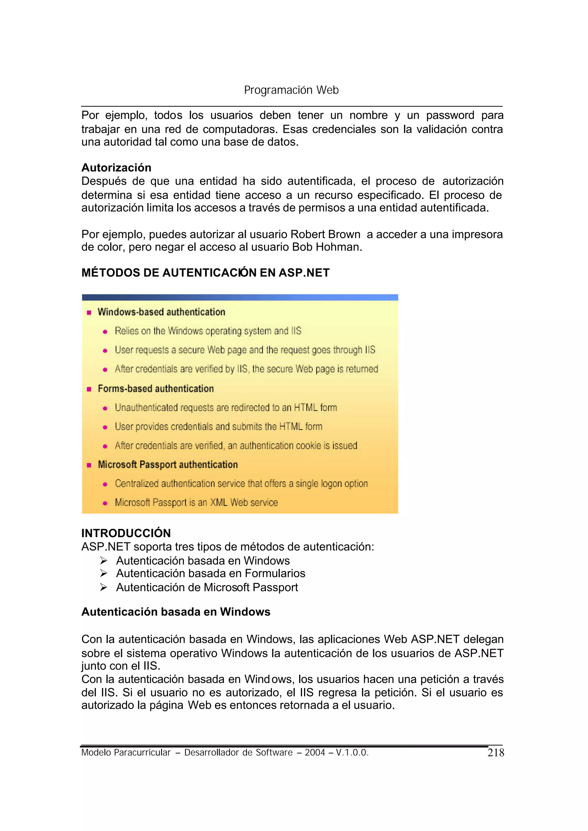 Programación Web

Por ejemplo, todos los usuarios deben tener un nombre y un password para
trabajar en una red de computadoras. Esas credenciales son la validación contra
una autoridad tal como una base de datos.

Autorización
Después de que una entidad ha sido autentificada, el proceso de autorización
determina si esa entidad tiene acceso a un recurso especificado. El proceso de
autorización limita los accesos a través de permisos a una entidad autentificada.

Por ejemplo, puedes autorizar al usuario Robert Brown a acceder a una impresora
de color, pero negar el acceso al usuario Bob Hohman.

MÉTODOS DE AUTENTICACIÓN EN ASP.NET




INTRODUCCIÓN
ASP.NET soporta tres tipos de métodos de autenticación:
   Ø Autenticación basada en Windows
   Ø Autenticación basada en Formularios
   Ø Autenticación de Microsoft Passport

Autenticación basada en Windows

Con la autenticación basada en Windows, las aplicaciones Web ASP.NET delegan
sobre el sistema operativo Windows la autenticación de los usuarios de ASP.NET
junto con el IIS.
Con la autenticación basada en Wind ows, los usuarios hacen una petición a través
del IIS. Si el usuario no es autorizado, el IIS regresa la petición. Si el usuario es
autorizado la página Web es entonces retornada a el usuario.



Modelo Paracurricular – Desarrollador de Software – 2004 – V.1.0.0.              218
 