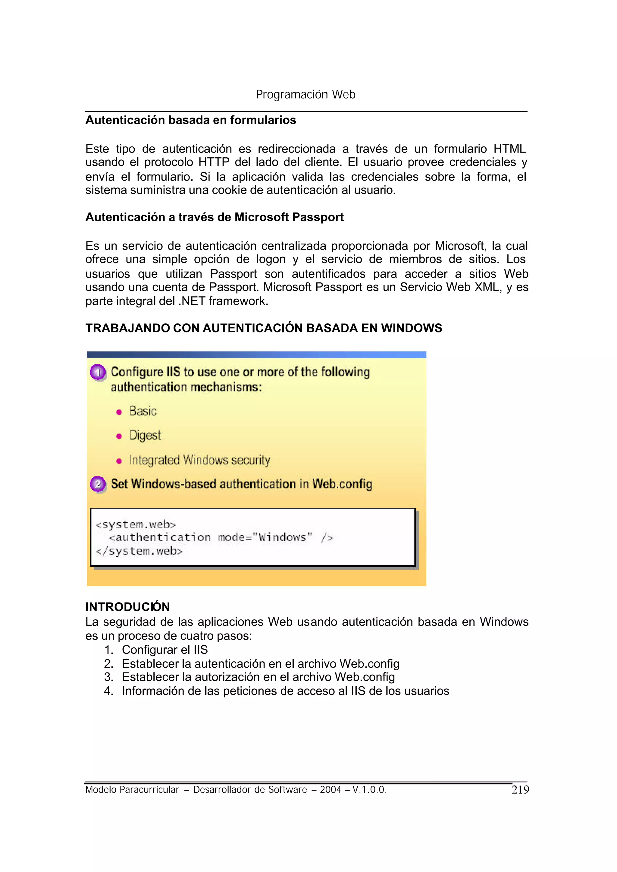 Programación Web

Autenticación basada en formularios

Este tipo de autenticación es redireccionada a través de un formulario HTML
usando el protocolo HTTP del lado del cliente. El usuario provee credenciales y
envía el formulario. Si la aplicación valida las credenciales sobre la forma, el
sistema suministra una cookie de autenticación al usuario.

Autenticación a través de Microsoft Passport

Es un servicio de autenticación centralizada proporcionada por Microsoft, la cual
ofrece una simple opción de logon y el servicio de miembros de sitios. Los
usuarios que utilizan Passport son autentificados para acceder a sitios Web
usando una cuenta de Passport. Microsoft Passport es un Servicio Web XML, y es
parte integral del .NET framework.

TRABAJANDO CON AUTENTICACIÓN BASADA EN WINDOWS




INTRODUCIÓN
La seguridad de las aplicaciones Web usando autenticación basada en Windows
es un proceso de cuatro pasos:
   1. Configurar el IIS
   2. Establecer la autenticación en el archivo Web.config
   3. Establecer la autorización en el archivo Web.config
   4. Información de las peticiones de acceso al IIS de los usuarios




Modelo Paracurricular – Desarrollador de Software – 2004 – V.1.0.0.          219
 