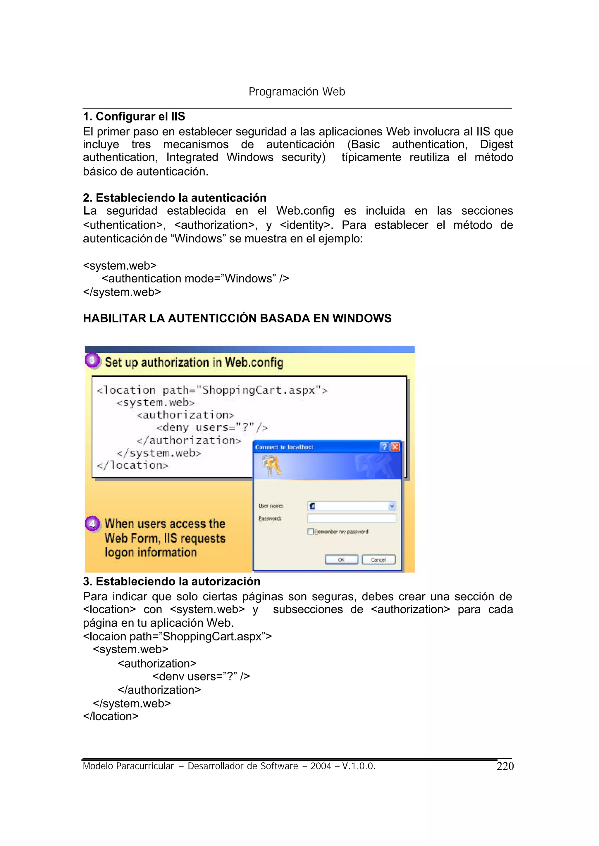 Programación Web

1. Configurar el IIS
El primer paso en establecer seguridad a las aplicaciones Web involucra al IIS que
incluye tres mecanismos de autenticación (Basic authentication, Digest
authentication, Integrated Windows security) típicamente reutiliza el método
básico de autenticación.

2. Estableciendo la autenticación
La seguridad establecida en el Web.config es incluida en las secciones
<uthentication>, <authorization>, y <identity>. Para establecer el método de
autenticación de “Windows” se muestra en el ejemplo:

<system.web>
   <authentication mode=”Windows” />
</system.web>

HABILITAR LA AUTENTICCIÓN BASADA EN WINDOWS




3. Estableciendo la autorización
Para indicar que solo ciertas páginas son seguras, debes crear una sección de
<location> con <system.web> y subsecciones de <authorization> para cada
página en tu aplicación Web.
<locaion path=”ShoppingCart.aspx”>
  <system.web>
       <authorization>
             <denv users=”?” />
       </authorization>
  </system.web>
</location>



Modelo Paracurricular – Desarrollador de Software – 2004 – V.1.0.0.           220
 