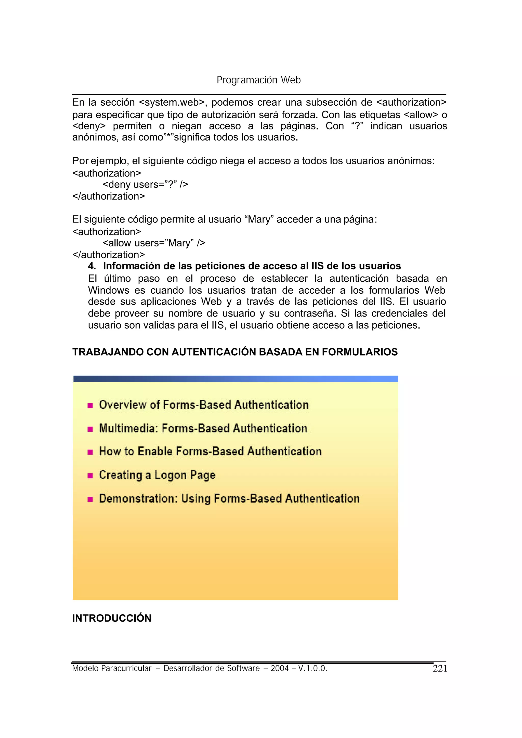 Programación Web

En la sección <system.web>, podemos crear una subsección de <authorization>
para especificar que tipo de autorización será forzada. Con las etiquetas <allow> o
<deny> permiten o niegan acceso a las páginas. Con “?” indican usuarios
anónimos, así como”*”significa todos los usuarios.

Por ejemplo, el siguiente código niega el acceso a todos los usuarios anónimos:
<authorization>
       <deny users=”?” />
</authorization>

El siguiente código permite al usuario “Mary” acceder a una página:
<authorization>
       <allow users=”Mary” />
</authorization>
    4. Información de las peticiones de acceso al IIS de los usuarios
    El último paso en el proceso de establecer la autenticación basada en
    Windows es cuando los usuarios tratan de acceder a los formularios Web
    desde sus aplicaciones Web y a través de las peticiones del IIS. El usuario
    debe proveer su nombre de usuario y su contraseña. Si las credenciales del
    usuario son validas para el IIS, el usuario obtiene acceso a las peticiones.

TRABAJANDO CON AUTENTICACIÓN BASADA EN FORMULARIOS




INTRODUCCIÓN



Modelo Paracurricular – Desarrollador de Software – 2004 – V.1.0.0.            221
 