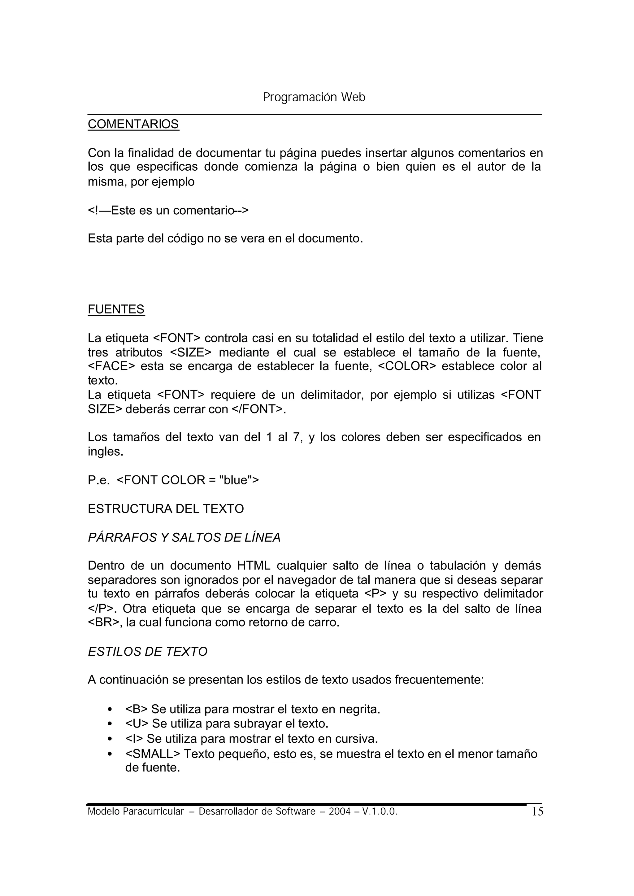 Programación Web

COMENTARIOS

Con la finalidad de documentar tu página puedes insertar algunos comentarios en
los que especificas donde comienza la página o bien quien es el autor de la
misma, por ejemplo

<!—Este es un comentario-->

Esta parte del código no se vera en el documento.




FUENTES

La etiqueta <FONT> controla casi en su totalidad el estilo del texto a utilizar. Tiene
tres atributos <SIZE> mediante el cual se establece el tamaño de la fuente,
<FACE> esta se encarga de establecer la fuente, <COLOR> establece color al
texto.
La etiqueta <FONT> requiere de un delimitador, por ejemplo si utilizas <FONT
SIZE> deberás cerrar con </FONT>.

Los tamaños del texto van del 1 al 7, y los colores deben ser especificados en
ingles.

P.e. <FONT COLOR = "blue">

ESTRUCTURA DEL TEXTO

PÁRRAFOS Y SALTOS DE LÍNEA

Dentro de un documento HTML cualquier salto de línea o tabulación y demás
separadores son ignorados por el navegador de tal manera que si deseas separar
tu texto en párrafos deberás colocar la etiqueta <P> y su respectivo delimitador
</P>. Otra etiqueta que se encarga de separar el texto es la del salto de línea
<BR>, la cual funciona como retorno de carro.

ESTILOS DE TEXTO

A continuación se presentan los estilos de texto usados frecuentemente:

    •   <B> Se utiliza para mostrar el texto en negrita.
    •   <U> Se utiliza para subrayar el texto.
    •   <I> Se utiliza para mostrar el texto en cursiva.
    •   <SMALL> Texto pequeño, esto es, se muestra el texto en el menor tamaño
        de fuente.


Modelo Paracurricular – Desarrollador de Software – 2004 – V.1.0.0.                15
 