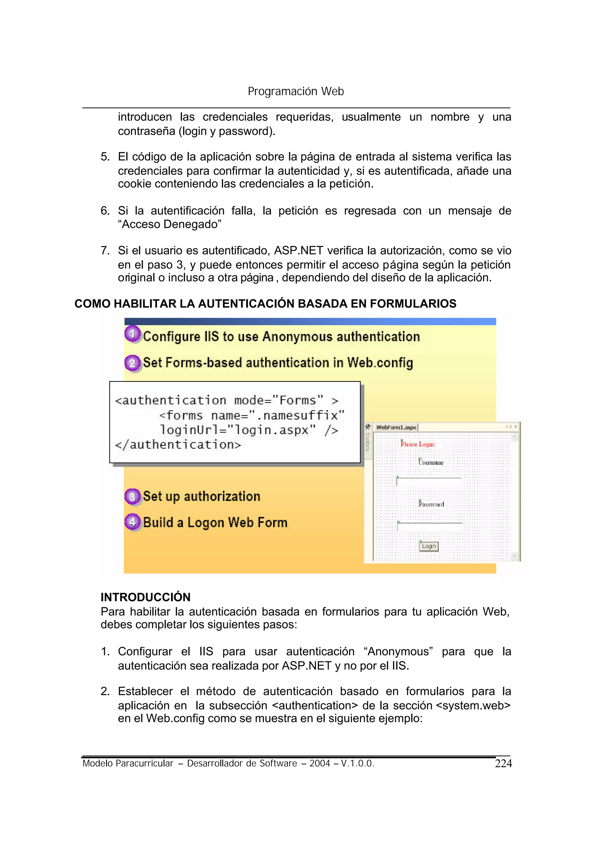 Programación Web

         introducen las credenciales requeridas, usualmente un nombre y una
         contraseña (login y password).

     5. El código de la aplicación sobre la página de entrada al sistema verifica las
        credenciales para confirmar la autenticidad y, si es autentificada, añade una
        cookie conteniendo las credenciales a la petición.

     6. Si la autentificación falla, la petición es regresada con un mensaje de
        “Acceso Denegado”

     7. Si el usuario es autentificado, ASP.NET verifica la autorización, como se vio
        en el paso 3, y puede entonces permitir el acceso página según la petición
        original o incluso a otra página , dependiendo del diseño de la aplicación.

COMO HABILITAR LA AUTENTICACIÓN BASADA EN FORMULARIOS




     INTRODUCCIÓN
     Para habilitar la autenticación basada en formularios para tu aplicación Web,
     debes completar los siguientes pasos:

     1. Configurar el IIS para usar autenticación “Anonymous” para que la
        autenticación sea realizada por ASP.NET y no por el IIS.

     2. Establecer el método de autenticación basado en formularios para la
        aplicación en la subsección <authentication> de la sección <system.web>
        en el Web.config como se muestra en el siguiente ejemplo:


 Modelo Paracurricular – Desarrollador de Software – 2004 – V.1.0.0.             224
 