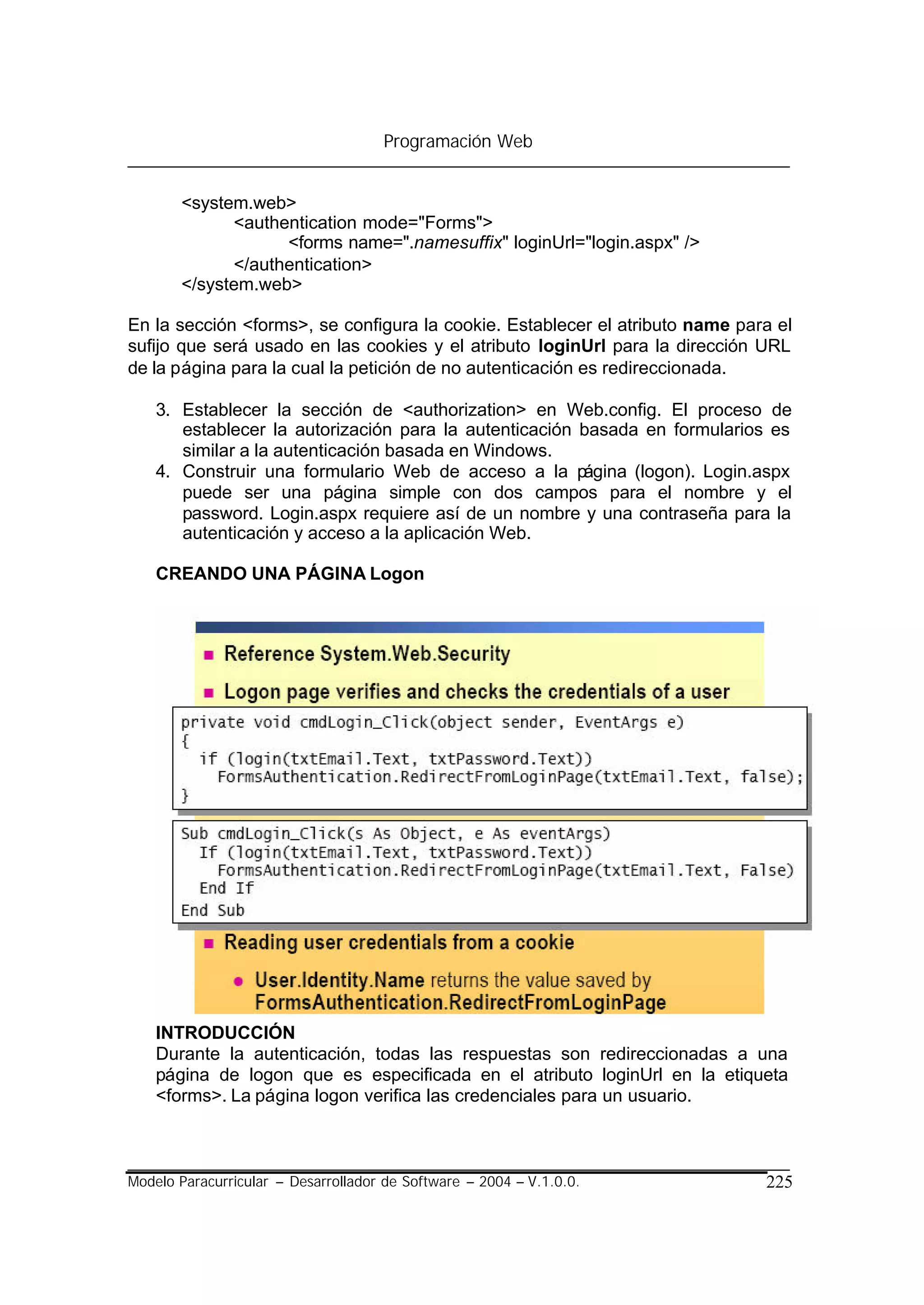 Programación Web


       <system.web>
             <authentication mode="Forms">
                   <forms name=".namesuffix" loginUrl="login.aspx" />
             </authentication>
       </system.web>

En la sección <forms>, se configura la cookie. Establecer el atributo name para el
sufijo que será usado en las cookies y el atributo loginUrl para la dirección URL
de la página para la cual la petición de no autenticación es redireccionada.

    3. Establecer la sección de <authorization> en Web.config. El proceso de
       establecer la autorización para la autenticación basada en formularios es
       similar a la autenticación basada en Windows.
    4. Construir una formulario Web de acceso a la página (logon). Login.aspx
       puede ser una página simple con dos campos para el nombre y el
       password. Login.aspx requiere así de un nombre y una contraseña para la
       autenticación y acceso a la aplicación Web.

    CREANDO UNA PÁGINA Logon




    INTRODUCCIÓN
    Durante la autenticación, todas las respuestas son redireccionadas a una
    página de logon que es especificada en el atributo loginUrl en la etiqueta
    <forms>. La página logon verifica las credenciales para un usuario.



Modelo Paracurricular – Desarrollador de Software – 2004 – V.1.0.0.           225
 