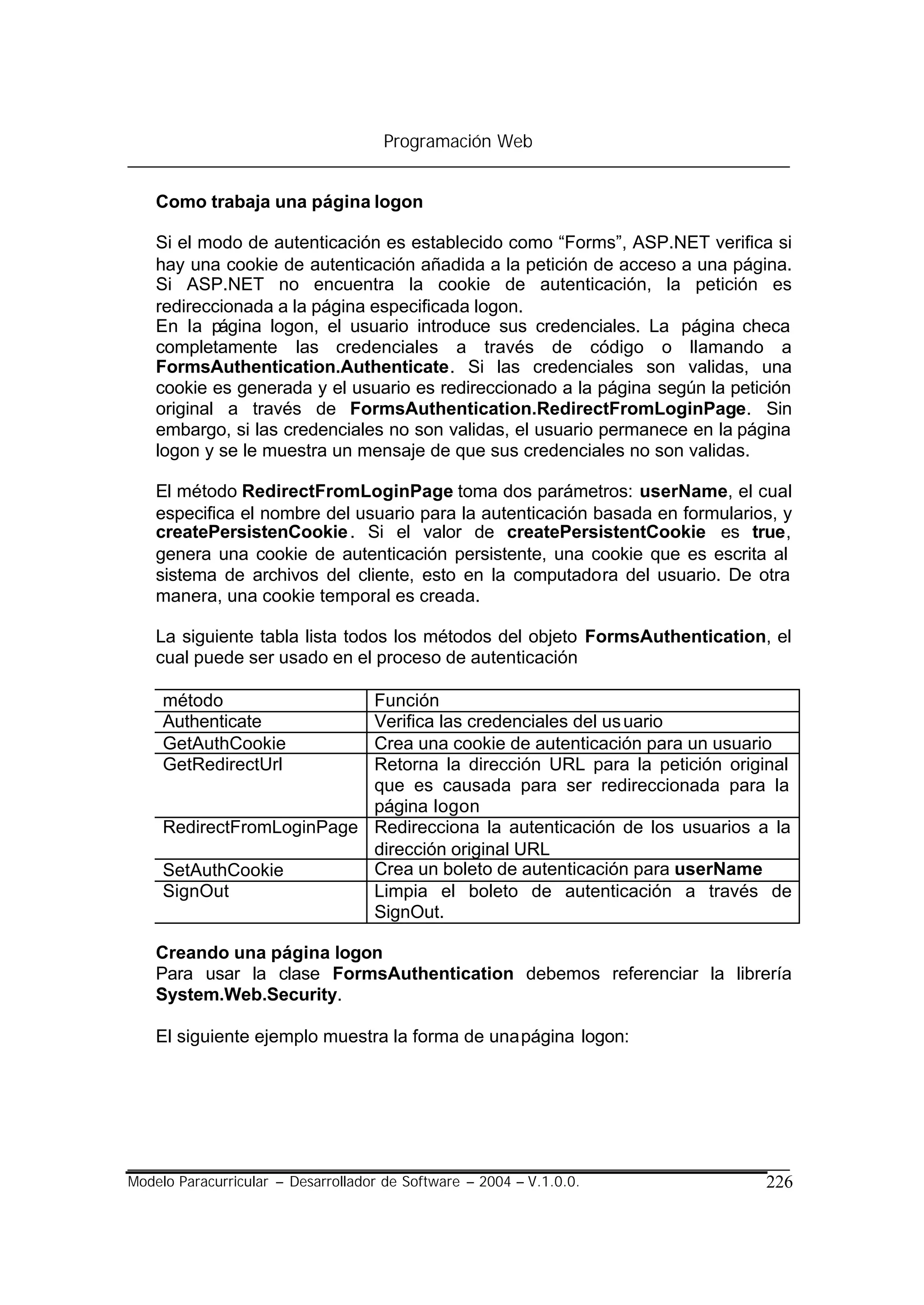 Programación Web


    Como trabaja una página logon

    Si el modo de autenticación es establecido como “Forms”, ASP.NET verifica si
    hay una cookie de autenticación añadida a la petición de acceso a una página.
    Si ASP.NET no encuentra la cookie de autenticación, la petición es
    redireccionada a la página especificada logon.
    En la página logon, el usuario introduce sus credenciales. La página checa
    completamente las credenciales a través de código o llamando a
    FormsAuthentication.Authenticate. Si las credenciales son validas, una
    cookie es generada y el usuario es redireccionado a la página según la petición
    original a través de FormsAuthentication.RedirectFromLoginPage. Sin
    embargo, si las credenciales no son validas, el usuario permanece en la página
    logon y se le muestra un mensaje de que sus credenciales no son validas.

    El método RedirectFromLoginPage toma dos parámetros: userName, el cual
    especifica el nombre del usuario para la autenticación basada en formularios, y
    createPersistenCookie . Si el valor de createPersistentCookie es true,
    genera una cookie de autenticación persistente, una cookie que es escrita al
    sistema de archivos del cliente, esto en la computadora del usuario. De otra
    manera, una cookie temporal es creada.

    La siguiente tabla lista todos los métodos del objeto FormsAuthentication, el
    cual puede ser usado en el proceso de autenticación

     método                Función
     Authenticate          Verifica las credenciales del us uario
     GetAuthCookie         Crea una cookie de autenticación para un usuario
     GetRedirectUrl        Retorna la dirección URL para la petición original
                           que es causada para ser redireccionada para la
                           página logon
     RedirectFromLoginPage Redirecciona la autenticación de los usuarios a la
                           dirección original URL
     SetAuthCookie         Crea un boleto de autenticación para userName
     SignOut               Limpia el boleto de autenticación a través de
                           SignOut.

    Creando una página logon
    Para usar la clase FormsAuthentication debemos referenciar la librería
    System.Web.Security.

    El siguiente ejemplo muestra la forma de una página logon:




Modelo Paracurricular – Desarrollador de Software – 2004 – V.1.0.0.            226
 