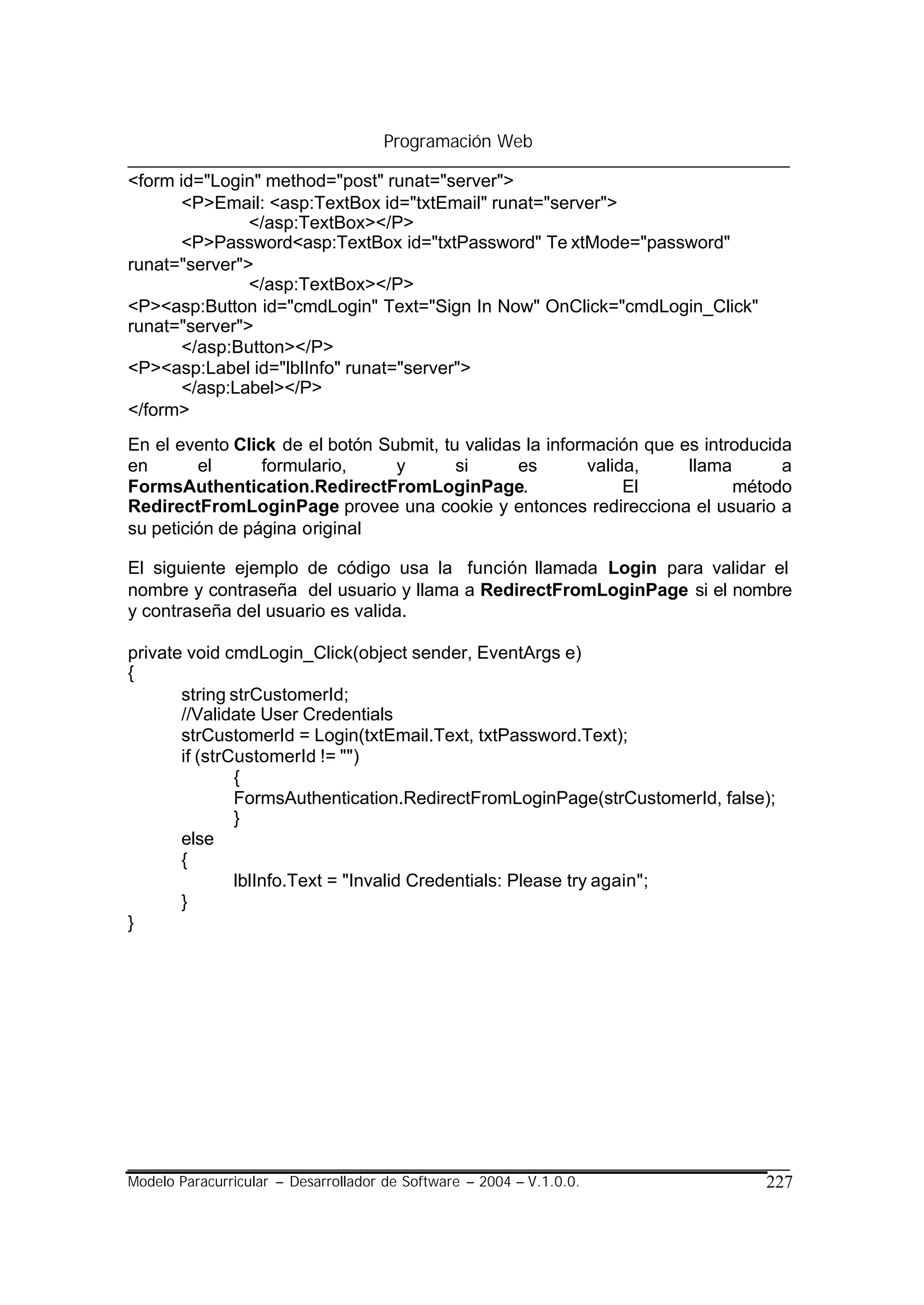 Programación Web

<form id="Login" method="post" runat="server">
       <P>Email: <asp:TextBox id="txtEmail" runat="server">
               </asp:TextBox></P>
       <P>Password<asp:TextBox id="txtPassword" Te xtMode="password"
runat="server">
               </asp:TextBox></P>
<P><asp:Button id="cmdLogin" Text="Sign In Now" OnClick="cmdLogin_Click"
runat="server">
       </asp:Button></P>
<P><asp:Label id="lblInfo" runat="server">
       </asp:Label></P>
</form>
En el evento Click de el botón Submit, tu validas la información que es introducida
en       el      formulario,     y       si      es       valida,     llama       a
FormsAuthentication.RedirectFromLoginPage.                     El           método
RedirectFromLoginPage provee una cookie y entonces redirecciona el usuario a
su petición de página original

El siguiente ejemplo de código usa la función llamada Login para validar el
nombre y contraseña del usuario y llama a RedirectFromLoginPage si el nombre
y contraseña del usuario es valida.

private void cmdLogin_Click(object sender, EventArgs e)
{
       string strCustomerId;
       //Validate User Credentials
       strCustomerId = Login(txtEmail.Text, txtPassword.Text);
       if (strCustomerId != "")
               {
               FormsAuthentication.RedirectFromLoginPage(strCustomerId, false);
               }
       else
       {
               lblInfo.Text = "Invalid Credentials: Please try again";
       }
}




Modelo Paracurricular – Desarrollador de Software – 2004 – V.1.0.0.            227
 